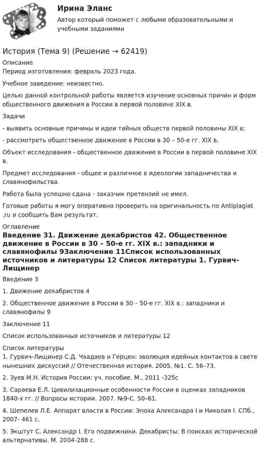      
            Описание
            Период изготовления: февраль 2023 года. Учебное заведение: неизвестно.	Целью данной контрольной работы является изучение основных причин и форм общественного движения в России в первой половине XIX в.	Задачи	-         выявить основные причины и идеи тайных обществ первой половины XIX в;	-         рассмотреть общественное движение в России в 30 – 50-е гг. XIX в.	Объект исследования - общественное движение в России в первой половине XIX в.	Предмет исследования - общее и различное в идеологии западничества и славянофильства.Работа была успешно сдана - заказчик претензий не имел.Готовые работы я могу оперативно проверить на оригинальность по Antiplagiat .ru и сообщить Вам результат. 
            Оглавление
            Введение 31. Движение декабристов 42. Общественное движение в России в 30 – 50-е гг. XIX в.: западники и славянофилы 9Заключение 11Список использованных источников и литературы 12 
            Список литературы
            1. Гурвич-Лищинер С.Д. Чаадаев и Герцен: эволюция идейных контактов в свете нынешних дискуссий // Отечественная история. 2005. №1. С. 56–73.2. Зуев М.Н. История России: уч. пособие. М., 2011 -325с3. Сараева Е.Л. Цивилизационные особенности России в оценках западников 1840-х гг. // Вопросы истории. 2007. №9-С. 50–61.4. Шепелев Л.Е. Аппарат власти в России: Эпоха Александра I и Николая I. СПб., 2007- 461 с.5. Экштут С. Александр I. Его подвижники. Декабристы: В поисках исторической альтернативы. М. 2004-288 с. 
            
            
            История, ТГУ росдистант, ответы на тесты!История (Тема 9)История, темы 1-12, итоговый, компетентностный тест (ответы на тест Синергия / МТИ / МОИ / МосАП, 200 вопросов)История [тест]История [тест]История [тест]История ТестИстория СОО Тест 6 НСПК после 9 класса (вопросы отличаются от тестов после 11 класса, сверьте вопросы, они в описании к файлу).История СОО Тест 7 НСПК после 9 класса (вопросы отличаются от тестов после 11 класса, сверьте вопросы, они в описании к файлу).История становления и развития административной системы управления в России ОТВЕТЫ НА ТЕСТ⭐ История становления и развития административной системы управления в России (ответы на тест Синергия / МТИ / МосАП, январь 2023)История становления и развития административной системы управления в России. Синергия. Ответы на ИТОГОВЫЙ ТЕСТ!История становления и развития административной системы управления в России тест Синергия ответы МФПУИстория стилей Ответы на тест Синергия МОИ МТИ