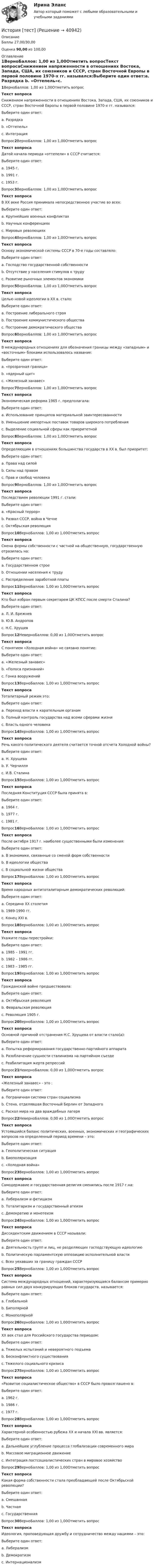      
          Описание
          Баллы 27,00/30,00 Оценка 90,00 из 100,00 
          Оглавление
          1ВерноБаллов: 1,00 из 1,00Отметить вопросТекст вопросаСнижением напряженности в отношениях Востока, Запада, США, их союзников и СССР, стран Восточной Европы в первой половине 1970-х гг. назывался:Выберите один ответ:a. Разрядка b. «Оттепель»c. ИнтеграцияВопрос2ВерноБаллов: 1,00 из 1,00Отметить вопросТекст вопросаДатой начала периода «оттепели» в СССР считается:Выберите один ответ:a. 1945 г.b. 1991 г.c. 1953 г. Вопрос3ВерноБаллов: 1,00 из 1,00Отметить вопросТекст вопросаВ XX веке Россия принимала непосредственное участие во всех:Выберите один ответ:a. Крупнейших военных конфликтах b. Научных конференцияхc. Мировых революцияхВопрос4ВерноБаллов: 1,00 из 1,00Отметить вопросТекст вопросаОснову экономической системы СССР в 70-е годы составляло:Выберите один ответ:a. Господство государственной собственности b. Отсутствие у населения стимулов к трудуc. Развитие рыночных элементов экономикиВопрос5ВерноБаллов: 1,00 из 1,00Отметить вопросТекст вопросаЦелью новой идеологии в XX в. стало:Выберите один ответ:a. Построение либерального строяb. Построение коммунистического общества c. Построение демократического обществаВопрос6ВерноБаллов: 1,00 из 1,00Отметить вопросТекст вопросаВ международных отношениях для обозначения границы между «западным» и «восточным» блоками использовалось название:Выберите один ответ:a. «прозрачная граница»b. «ядерный щит»c. «Железный занавес» Вопрос7ВерноБаллов: 1,00 из 1,00Отметить вопросТекст вопросаЭкономическая реформа 1965 г. предполагала:Выберите один ответ:a. Использование принципов материальной заинтересованности b. Уменьшение импортных поставок товаров широкого потребленияc. Выделение социальной сферы как приоритетнойВопрос8ВерноБаллов: 1,00 из 1,00Отметить вопросТекст вопросаОпределяющим в отношениях большинства государств в XX в. был приоритет:Выберите один ответ:a. Права над силой b. Силы над правомc. Прав и свобод человекаВопрос9ВерноБаллов: 1,00 из 1,00Отметить вопросТекст вопросаПоследствием революции 1991 г. стали:Выберите один ответ:a. «Красный террор»b. Развал СССР, война в Чечне c. Октябрьская революцияВопрос10ВерноБаллов: 1,00 из 1,00Отметить вопросТекст вопросаСмена формы собственности с частной на общественную, государственную отразилась на:Выберите один ответ:a. Государственном строеb. Отношении населения к труду c. Распределение заработной платыВопрос11ВерноБаллов: 1,00 из 1,00Отметить вопросТекст вопросаКто был избран первым секретарем ЦК КПСС после смерти Сталина?Выберите один ответ:a. Л. И. Брежневb. Ю.В. Андроповc. Н.С. Хрущев Вопрос12НеверноБаллов: 0,00 из 1,00Отметить вопросТекст вопросаС понятием «Холодная война» не связано понятие:Выберите один ответ:a. «Железный занавес»b. «Полоса признаний»c. Гонка вооружений Вопрос13ВерноБаллов: 1,00 из 1,00Отметить вопросТекст вопросаТоталитарный режим это:Выберите один ответ:a. Переход власти к карательным органамb. Полный контроль государства над всеми сферами жизни c. Власть одного человекаВопрос14ВерноБаллов: 1,00 из 1,00Отметить вопросТекст вопросаРечь какого политического деятеля считается точной отсчета Холодной войны?Выберите один ответ:a. Н. Хрущеваb. У. Черчилля c. И.В. СталинаВопрос15ВерноБаллов: 1,00 из 1,00Отметить вопросТекст вопросаПоследняя Конституция СССР была принята в:Выберите один ответ:a. 1964 г.b. 1977 г. c. 1981 г.Вопрос16ВерноБаллов: 1,00 из 1,00Отметить вопросТекст вопросаПосле октября 1917 г. наиболее существенными были изменения:Выберите один ответ:a. В экономике, связанные со сменой форм собственности b. В идеологии обществаc. В социальной жизни обществаВопрос17ВерноБаллов: 1,00 из 1,00Отметить вопросТекст вопросаВремя народных антитоталитарным демократических революций:Выберите один ответ:a. Середина XX столетияb. 1989-1990 гг. c. Конец XXI в.Вопрос18ВерноБаллов: 1,00 из 1,00Отметить вопросТекст вопросаУкажите годы перестройки:Выберите один ответ:a. 1985 – 1991 гг. b. 1982 – 1986 гг.c. 1983 – 1985 гг.Вопрос19ВерноБаллов: 1,00 из 1,00Отметить вопросТекст вопросаГражданской войне предшествовала:Выберите один ответ:a. Октябрьская революция b. Февральская революцияc. Революция 1905 г.Вопрос20ВерноБаллов: 1,00 из 1,00Отметить вопросТекст вопросаОсновной причиной отстранения Н.С. Хрущева от власти стало(а):Выберите один ответ:a. Попытка реформирования государственно-партийного аппарата b. Разоблачение сущности сталинизма на партийном съездеc. Реабилитация жертв репрессийВопрос21НеверноБаллов: 0,00 из 1,00Отметить вопросТекст вопроса«Железный занавес» - это :Выберите один ответ:a. Пограничная система стран социализма b. Стена, отделявшая Восточный Берлин от Западногоc. Раскол мира на два враждебных лагеряВопрос22НеверноБаллов: 0,00 из 1,00Отметить вопросТекст вопросаУстоявшийся баланс политических, военных, экономических и географических вопросов на определенный период времени – это:Выберите один ответ:a. Геополитическая ситуацияb. Биополяризация c. «Холодная война»Вопрос23ВерноБаллов: 1,00 из 1,00Отметить вопросТекст вопросаСамодержавие и государственная религия сменились после 1917 г.на:Выберите один ответ:a. Либерализм и фетишизмb. Тоталитаризм и государственный атеизм c. Демократию и монотеизмВопрос24ВерноБаллов: 1,00 из 1,00Отметить вопросТекст вопросаДиссидентским движением в СССР называли:Выберите один ответ:a. Деятельность групп и лиц, не разделяющих господствующую идеологию b. Политическую парламентскую оппозицию исполнительной властиc. Всех уехавших за границу граждан СССРВопрос25ВерноБаллов: 1,00 из 1,00Отметить вопросТекст вопросаСистема международных отношений, характеризующаяся балансом примерно равных сил двух конкурирующих блоков государств, называется:Выберите один ответ:a. Глобальнойb. Биполярной c. МонополярнойВопрос26ВерноБаллов: 1,00 из 1,00Отметить вопросТекст вопросаXX век стал для Российского государства периодом:Выберите один ответ:a. Тяжелых испытаний и невероятного подъема b. Бесконфликтного существованияc. Тяжелого социального кризисаВопрос27ВерноБаллов: 1,00 из 1,00Отметить вопросТекст вопроса«Развитое социалистическое общество» в СССР было провозглашено в:Выберите один ответ:a. 1962 г.b. 1986 г.c. 1977 г. Вопрос28ВерноБаллов: 1,00 из 1,00Отметить вопросТекст вопросаХарактерной особенностью рубежа XX и начала XXI вв. является:Выберите один ответ:a. Дальнейшее углубление процесса глобализации современного мира b. Массовое миграционное движениеc. Интеграция постсоциалистических стран в мировое хозяйствоВопрос29ВерноБаллов: 1,00 из 1,00Отметить вопросТекст вопросаКакая форма собственности стала преобладающей после Октябрьской революции?Выберите один ответ:a. Смешаннаяb. Частнаяc. Государственная Вопрос30ВерноБаллов: 1,00 из 1,00Отметить вопросТекст вопросаИдеология, проповедующая дружбу и сотрудничество между нациями – это:Выберите один ответ:a. Либерализмb. Демократизмc. Интернационализм  
            
            
            История [тест]История [тест]История [тест]История ТестИстория ТестИстория ТЕСТ-1   НСПКИстория Тест 1 НСПК после 9 класса (отличается от теста 1 после 11 класса, смотрите вопросы ниже)⭐ История становления и развития административной системы управления в России (ответы на тест Синергия / МТИ / МосАП, январь 2023)История становления и развития административной системы управления в России. Синергия. Ответы на ИТОГОВЫЙ ТЕСТ!История становления и развития административной системы управления в России тест Синергия ответы МФПУИстория стилей Ответы на тест Синергия МОИ МТИИстория таможенного дела и таможенной политики России - вариант №1История, ТГУ росдистант, ответы на тесты!История (Тема 9)