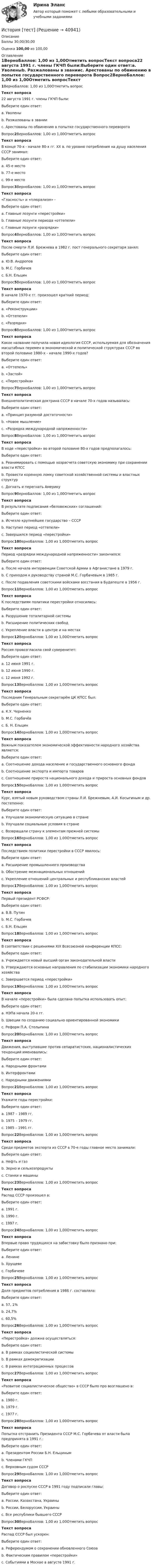      
          Описание
          Баллы 30,00/30,00Оценка 100,00 из 100,00 
          Оглавление
          1ВерноБаллов: 1,00 из 1,00Отметить вопросТекст вопроса22 августа 1991 г. члены ГКЧП были:Выберите один ответ:a. Уволеныb. Разжалованы в званииc. Арестованы по обвинению в попытке государственного переворота Вопрос2ВерноБаллов: 1,00 из 1,00Отметить вопросТекст вопросаВ конце 70-х - начале 80-х гг. XX в. по уровню потребления на душу населения СССР занимал:Выберите один ответ:a. 45-е местоb. 77-е место c. 99-е местоВопрос3ВерноБаллов: 1,00 из 1,00Отметить вопросТекст вопроса«Гласность» и «плюрализм» -Выберите один ответ:a. Главные лозунги «перестройки» b. Главные лозунги периода «оттепели»c. Главные лозунги «разрядки»Вопрос4ВерноБаллов: 1,00 из 1,00Отметить вопросТекст вопросаПосле смерти Л.И. Брежнева в 1982 г. пост генерального секретаря занял:Выберите один ответ:a. Ю.В. Андропов b. М.С. Горбачевc. Б.Н. ЕльцинВопрос5ВерноБаллов: 1,00 из 1,00Отметить вопросТекст вопросаВ начале 1970-х гг. произошел краткий период:Выберите один ответ:a. «Реконструкции»b. «Оттепели»c. «Разрядки» Вопрос6ВерноБаллов: 1,00 из 1,00Отметить вопросТекст вопросаКакое название получила новая идеология СССР, используемая для обозначения масштабных перемен в экономической и политической структурах СССР во второй половине 1980-х - начале 1990-х годов?Выберите один ответ:a. «Оттепель»b. «Застой»c. «Перестройка» Вопрос7ВерноБаллов: 1,00 из 1,00Отметить вопросТекст вопросаВнешнеполитическая доктрина СССР в начале 70-х годов называлась:Выберите один ответ:a. «Принцип разумной достаточности»b. «Новое мышление»c. «Разрядка международной напряженности» Вопрос8ВерноБаллов: 1,00 из 1,00Отметить вопросТекст вопросаВ ходе «перестройки» во второй половине 80-х годов предполагалось:Выберите один ответ:a. Реанимировать с помощью хозрасчета советскую экономику при сохранении власти КПСС b. Провести коренную ломку советской хозяйственной системы и властных структурc. Догнать и перегнать АмерикуВопрос9ВерноБаллов: 1,00 из 1,00Отметить вопросТекст вопросаВ результате подписания «беловежских» соглашений:Выберите один ответ:a. Исчезло крупнейшее государство – СССР b. Наступил период «оттепели»c. Завершился период «перестройки»Вопрос10ВерноБаллов: 1,00 из 1,00Отметить вопросТекст вопросаПериод «разрядки международной напряженности» закончился:Выберите один ответ:a. После начала интервенции Советской Армии в Афганистане в 1979 г. b. С приходом к руководству страной М.С. Горбачевым в 1985 г.c. После подавления советскими войсками восстания в Будапеште в 1956 г.Вопрос11ВерноБаллов: 1,00 из 1,00Отметить вопросТекст вопросаК последствиям политики перестройки относились:Выберите один ответ:a. Разрушение тоталитарной системыb. Расширение политических свободc. Укрепление власти в центре и на местах Вопрос12ВерноБаллов: 1,00 из 1,00Отметить вопросТекст вопросаРоссия провозгласила свой суверенитет:Выберите один ответ:a. 12 июня 1991 г.b. 12 июня 1990 г. c. 12 июня 1992 г.Вопрос13ВерноБаллов: 1,00 из 1,00Отметить вопросТекст вопросаПоследним Генеральным секретарём ЦК КПСС был:Выберите один ответ:a. К.У. Черненкоb. М.С. Горбачёв c. Б. Н. ЕльцинВопрос14ВерноБаллов: 1,00 из 1,00Отметить вопросТекст вопросаВажным показателем экономической эффективности народного хозяйства является:Выберите один ответ:a. Соотношение дохода население и государственного основного фондаb. Соотношение экспорта и импорта товаровc. Соотношение прироста национального дохода и прироста основных фондов Вопрос15ВерноБаллов: 1,00 из 1,00Отметить вопросТекст вопросаКурс, взятый новым руководством страны Л.И. Брежневым, А.И. Косыгиным и др. постепенно:Выберите один ответ:a. Улучшали экономическую ситуацию в странеb. Улучшали социальные условия в странеc. Возвращали страну к элементам прежней системы Вопрос16ВерноБаллов: 1,00 из 1,00Отметить вопросТекст вопросаПоследствием политики перестройки в СССР явилось:Выберите один ответ:a. Расширение промышленного производстваb. Обострение межнациональных отношений c. Укрепление отношений центральных и республиканских властейВопрос17ВерноБаллов: 1,00 из 1,00Отметить вопросТекст вопросаПервый президент РСФСР:Выберите один ответ:a. В.В. Путинb. М.С. Горбачевc. Б.Н. Ельцин Вопрос18ВерноБаллов: 1,00 из 1,00Отметить вопросТекст вопросаВ соответствии с решениями XIX Всесоюзной конференции КПСС:Выберите один ответ:a. Учреждается новый высший орган законодательной власти b. Утверждаются основные направления по стабилизации экономики народного хозяйстваc. Завершается период «перестройки»Вопрос19ВерноБаллов: 1,00 из 1,00Отметить вопросТекст вопросаВ начале «перестройки» была сделана попытка использовать опыт:Выберите один ответ:a. НЭПа начала 20-х гг. b. Швеции по созданию социально ориентированной экономикиc. Реформ П.А. СтолыпинаВопрос20ВерноБаллов: 1,00 из 1,00Отметить вопросТекст вопросаДвижения, выступавшие против сепаратистских, националистических тенденций именовались:Выберите один ответ:a. Народными фронтамиb. Интерфронтами c. Народными движениямиВопрос21ВерноБаллов: 1,00 из 1,00Отметить вопросТекст вопросаУкажите годы перестройки:Выберите один ответ:a. 1987 – 1989 гг.b. 1975 – 1979 гг.c. 1985 – 1991 гг. Вопрос22ВерноБаллов: 1,00 из 1,00Отметить вопросТекст вопросаСреди предметов экспорта из СССР в 70-е годы главное место занимали:Выберите один ответ:a. Нефть и газ b. Зерно и сельхозпродуктыc. Станки и машиныВопрос23ВерноБаллов: 1,00 из 1,00Отметить вопросТекст вопросаРаспад СССР произошел в:Выберите один ответ:a. 1991 г. b. 1990 г.c. 1997 г.Вопрос24ВерноБаллов: 1,00 из 1,00Отметить вопросТекст вопросаВпервые право трудящихся на забастовку было признано при:Выберите один ответ:a. Ленинеb. Хрущевеc. Горбачеве Вопрос25ВерноБаллов: 1,00 из 1,00Отметить вопросТекст вопросаДоля предметов потребления в 1986 г. составляла:Выберите один ответ:a. 57, 1%b. 24,7% c. 60,5%Вопрос26ВерноБаллов: 1,00 из 1,00Отметить вопросТекст вопроса«Перестройка» должна осуществляться:Выберите один ответ:a. В рамках социалистической системы b. В рамках демократизацииc. В рамках интеграционных процессовВопрос27ВерноБаллов: 1,00 из 1,00Отметить вопросТекст вопроса«Развитое социалистическое общество» в СССР было про возглашено в:Выберите один ответ:a. 1980 г.b. 1979 г.c. 1977 г. Вопрос28ВерноБаллов: 1,00 из 1,00Отметить вопросТекст вопросаПопытка отстранить Президента СССР М.С. Горбачева от власти была предпринята в 1991 г.:Выберите один ответ:a. Президентом России Б.Н. Ельцинымb. Членами ГКЧП c. Верховным судом СССРВопрос29ВерноБаллов: 1,00 из 1,00Отметить вопросТекст вопросаДоговор о роспуске СССР в 1991 году подписали главы:Выберите один ответ:a. России, Казахстана, Украиныb. России, Белоруссии, Украины c. Все республики бывшего СССРВопрос30ВерноБаллов: 1,00 из 1,00Отметить вопросТекст вопросаРаспад СССР был ускорен:Выберите один ответ:a. Референдумом о сохранении обновленного Союзаb. Фактическим правилом «перестройки»c. Событиями в Москве в августе 1991 г.  
            
            
            История, темы 1-12, итоговый, компетентностный тест (ответы на тест Синергия / МТИ / МОИ / МосАП, 200 вопросов)История [тест]История [тест]История [тест]История ТестИстория ТестИстория ТЕСТ-1   НСПКИстория становления и развития административной системы управления в России ОТВЕТЫ НА ТЕСТ⭐ История становления и развития административной системы управления в России (ответы на тест Синергия / МТИ / МосАП, январь 2023)История становления и развития административной системы управления в России. Синергия. Ответы на ИТОГОВЫЙ ТЕСТ!История становления и развития административной системы управления в России тест Синергия ответы МФПУИстория стилей Ответы на тест Синергия МОИ МТИИстория таможенного дела и таможенной политики России - вариант №1История, ТГУ росдистант, ответы на тесты!