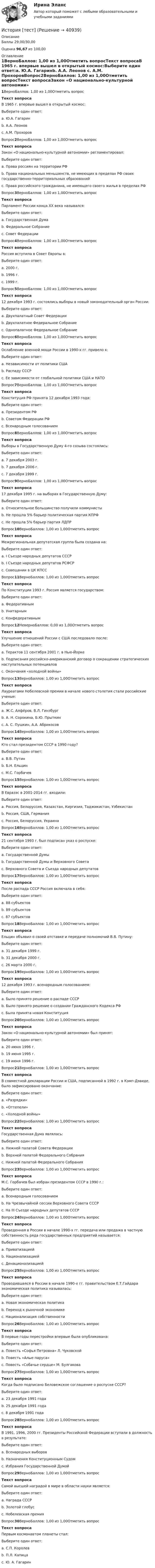      
          Описание
          Баллы 29,00/30,00Оценка 96,67 из 100,00 
          Оглавление
          1ВерноБаллов: 1,00 из 1,00Отметить вопросТекст вопросаВ 1965 г. впервые вышел в открытый космос:Выберите один ответ:a. Ю.А. Гагаринb. А.А. Леонов c. А.М. ПрохоровВопрос2ВерноБаллов: 1,00 из 1,00Отметить вопросТекст вопросаЗакон «О национально-культурной автономии» регламентировал:Выберите один ответ:a. Права россиян на территории РФb. Права национальных меньшинств, не имеющих в пределах РФ своих государственно-территориальных образований c. Права российского гражданина, не имеющего своего жилья в пределах РФВопрос3ВерноБаллов: 1,00 из 1,00Отметить вопросТекст вопросаПарламент России конца XX века назывался:Выберите один ответ:a. Государственная Думаb. Федеральное Собрание c. Совет ФедерацииВопрос4ВерноБаллов: 1,00 из 1,00Отметить вопросТекст вопросаРоссия вступила в Совет Европы в:Выберите один ответ:a. 2000 г.b. 1996 г. c. 1999 г.Вопрос5ВерноБаллов: 1,00 из 1,00Отметить вопросТекст вопроса12 декабря 1993 г. состоялись выборы в новый законодательный орган России:Выберите один ответ:a. Двухпалатный Совет Федерацииb. Двухпалатное Федеральное Собрание c. Однопалатное Федеральное СобраниеВопрос6ВерноБаллов: 1,00 из 1,00Отметить вопросТекст вопросаОслабление военной мощи России в 1990-х гг. привело к:Выберите один ответ:a. Независимости от политики СШАb. Распаду СССРc. Ее зависимости от глобальной политики США и НАТО Вопрос7ВерноБаллов: 1,00 из 1,00Отметить вопросТекст вопросаКонституция РФ принята 12 декабря 1993 года:Выберите один ответ:a. Президентом РФb. Советом Федерации РФc. Всенародным голосованием Вопрос8ВерноБаллов: 1,00 из 1,00Отметить вопросТекст вопросаВыборы в Государственную Думу 4-го созыва состоялись:Выберите один ответ:a. 7 декабря 2003 г. b. 7 декабря 2006 г.c. 7 декабря 1999 г.Вопрос9ВерноБаллов: 1,00 из 1,00Отметить вопросТекст вопроса17 декабря 1995 г. на выборах в Государственную Думу:Выберите один ответ:a. Относительное большинство получили коммунисты b. Не прошла 5% барьер политическая партия КПРФc. Не прошла 5% барьер партия ЛДПРВопрос10ВерноБаллов: 1,00 из 1,00Отметить вопросТекст вопросаМежрегиональная депутатская группа была создана на:Выберите один ответ:a. I Съезде народных депутатов СССР b. I Съезде народных депутатов РСФСРc. Совещании в ЦК КПССВопрос11ВерноБаллов: 1,00 из 1,00Отметить вопросТекст вопросаПо Конституции 1993 г. Россия является государством:Выберите один ответ:a. Федеративным b. Унитарнымc. КонфедеративнымВопрос12НеверноБаллов: 0,00 из 1,00Отметить вопросТекст вопросаУлучшение отношений России с США последовало после:Выберите один ответ:a. Терактов 11 сентября 2001 г. в Нью-Йоркеb. Подписания российско-американский договор о сокращении стратегических наступательных потенциалов c. Окончания «холодной войны»Вопрос13ВерноБаллов: 1,00 из 1,00Отметить вопросТекст вопросаЛауреатами Нобелевской премии в начале нового столетия стали российские ученые:Выберите один ответ:a. Ж.С. Алфёров, В.Л. Гинзбург b. А. Н. Сорокина, Б.Ю. Прыткинc. А. С. Пушкин, А.А. АбрикосовВопрос14ВерноБаллов: 1,00 из 1,00Отметить вопросТекст вопросаКто стал президентом СССР в 1990 году?Выберите один ответ:a. В.В. Путинb. Б.Н. Ельцинc. М.С. Горбачев Вопрос15ВерноБаллов: 1,00 из 1,00Отметить вопросТекст вопросаВ Евразэс в 2001-2014 гг. входили:Выберите один ответ:a. Россия, Белоруссия, Казахстан, Киргизия, Таджикистан, Узбекистан b. Россия, США, Германияc. Россия, Белоруссия, УкраинаВопрос16ВерноБаллов: 1,00 из 1,00Отметить вопросТекст вопроса21 сентября 1993 г. был подписан указ о роспуске:Выберите один ответ:a. Государственной Думыb. Государственной Думы и Верховного Советаc. Верховного Совета и Съезда народных депутатов Вопрос17ВерноБаллов: 1,00 из 1,00Отметить вопросТекст вопросаПосле распада СССР Россия включала в себя:Выберите один ответ:a. 88 субъектовb. 89 субъектов c. 87 субъектовВопрос18ВерноБаллов: 1,00 из 1,00Отметить вопросТекст вопросаЕльцин объявил о своей отставке и передаче полномочий В.В. Путину:Выберите один ответ:a. 31 декабря 1999 г. b. 31 декабря 2000 г.c. 26 марта 2000 г.Вопрос19ВерноБаллов: 1,00 из 1,00Отметить вопросТекст вопроса12 декабря 1993 г. всенародным голосованием:Выберите один ответ:a. Было принято решение о распаде СССРb. Было принято решение о создании Гражданского Кодекса РФc. Была принята новая Конституция Вопрос20ВерноБаллов: 1,00 из 1,00Отметить вопросТекст вопросаЗакон «О национально-культурной автономии» был принят:Выберите один ответ:a. 20 июня 1996 г.b. 19 июня 1995 г.c. 19 июня 1996 г. Вопрос21ВерноБаллов: 1,00 из 1,00Отметить вопросТекст вопросаВ совместной декларации России и США, подписанной в 1992 г. в Кэмп-Дэвиде, было зафиксировано окончание:Выберите один ответ:a. «Разрядки»b. «Оттепели»c. «Холодной войны» Вопрос22ВерноБаллов: 1,00 из 1,00Отметить вопросТекст вопросаГосударственная Дума являлась:Выберите один ответ:a. Нижней палатой Совета Федерацииb. Верхней палатой Федерального Собранияc. Нижней палатой Федерального Собрания Вопрос23ВерноБаллов: 1,00 из 1,00Отметить вопросТекст вопросаМ.С. Горбачев был избран президентом СССР в 1990 г.:Выберите один ответ:a. Всенародным голосованиемb. На Чрезвычайной сессии Верховного Совета СССРc. На III Съезде народных депутатов СССР Вопрос24ВерноБаллов: 1,00 из 1,00Отметить вопросТекст вопросаПроведенная в России в начале 1990-х гг. передача или продажа в частную собственность ряда государственных предприятий называется:Выберите один ответ:a. Приватизацией b. Национализациейc. ДенационализациейВопрос25ВерноБаллов: 1,00 из 1,00Отметить вопросТекст вопросаПроводившаяся в России в начале 1990-х гг. правительством Е.Т.Гайдара экономическая политика называлась:Выберите один ответ:a. Новая экономическая политикаb. Переход к рыночной экономике c. Национализация собственностиВопрос26ВерноБаллов: 1,00 из 1,00Отметить вопросТекст вопросаВ первые годы перестройки впервые была опубликована:Выберите один ответ:a. Повесть «Софья Петровна» Л. Чуковской b. Повесть «Алые паруса»c. Повесть «Собачье сердце» М. БулгаковаВопрос27ВерноБаллов: 1,00 из 1,00Отметить вопросТекст вопросаКогда было подписано Беловежское соглашение о роспуске СССР?Выберите один ответ:a. 23 декабря 1991 годаb. 25 декабря 1991 годаc. 8 декабря 1991 года Вопрос28ВерноБаллов: 1,00 из 1,00Отметить вопросТекст вопросаВ 1991, 1996, 2000 гг. Президенты Российской Федерации вступали в должность в результате:Выберите один ответ:a. Всенародных выборов b. Назначения Конституционным Судомc. Избрания Государственной ДумойВопрос29ВерноБаллов: 1,00 из 1,00Отметить вопросТекст вопросаСамой высшей наградой в мире в области науки является:Выберите один ответ:a. Награда СССРb. Золотой глобусc. Нобелевская премия Вопрос30ВерноБаллов: 1,00 из 1,00Отметить вопросТекст вопросаПервым космонавтом планеты стал:Выберите один ответ:a. С.П. Королевb. П.Л. Капицаc. Ю. А. Гагарин  
            
            
            История [тест]История [тест]История ТестИстория ТестИстория ТЕСТ-1   НСПКИстория Тест 1 НСПК после 9 класса (отличается от теста 1 после 11 класса, смотрите вопросы ниже)История ТЕСТ-2  НСПКИстория становления и развития административной системы управления в России. Синергия. Ответы на ИТОГОВЫЙ ТЕСТ!История становления и развития административной системы управления в России тест Синергия ответы МФПУИстория стилей Ответы на тест Синергия МОИ МТИИстория таможенного дела и таможенной политики России - вариант №1История, ТГУ росдистант, ответы на тесты!История (Тема 9)История, темы 1-12, итоговый, компетентностный тест (ответы на тест Синергия / МТИ / МОИ / МосАП, 200 вопросов)