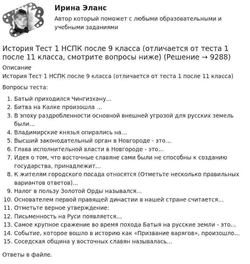      
          Описание
          История Тест 1 НСПК после 9 класса (отличается от теста 1 после 11 класса)Вопросы теста:Батый приходился Чингизхану…Битва на Калке произошла …В эпоху раздробленности основной внешней угрозой для русских земель были…Владимирские князья опирались на…Высший законодательный орган в Новгороде - это…Глава исполнительной власти в Новгороде - это…Идея о том, что восточные славяне сами были не способны к созданию государства, принадлежит…К жителям городского посада относятся (Отметьте несколько правильных вариантов ответов)…Налог в пользу Золотой Орды назывался…Основателем первой правящей династии в нашей стране считается…Отметьте верное утверждение:Письменность на Руси появляется…Самое крупное сражение во время похода Батыя на русские земли - это…Событие, которое вошло в историю как «Призвание варягов», произошло…Соседская община у восточных славян называлась…Ответы в файле.   
            
            
            История ТЕСТ-1   НСПКИстория Тест 1 НСПК после 9 класса (отличается от теста 1 после 11 класса, смотрите вопросы ниже)История ТЕСТ-2  НСПКИстория Тест 2 НСПК после 9 класса (отличается от теста 2 после 11 класса, смотрите вопросы ниже)История  ТЕСТ-3  НСПКИстория Тест 3 НСПК после 9 класса (отличается от теста 3 после 11 класса, смотрите вопросы ниже)История ТЕСТ-4  НСПКИстория, ТГУ росдистант, ответы на тесты!История (Тема 9)История, темы 1-12, итоговый, компетентностный тест (ответы на тест Синергия / МТИ / МОИ / МосАП, 200 вопросов)История [тест]История [тест]История [тест]История Тест