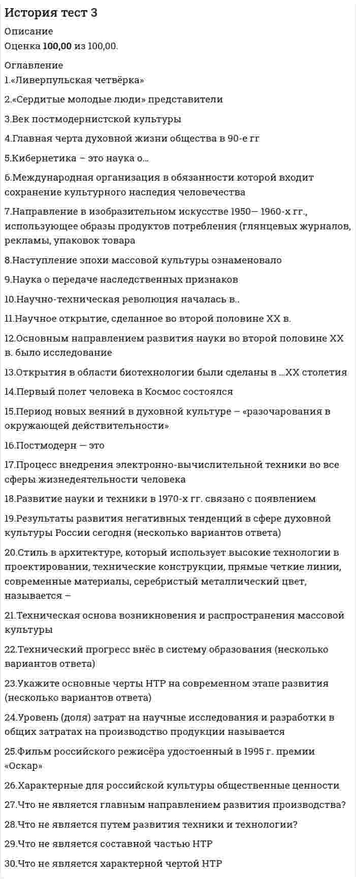     
          Описание
          Оценка 86,67 из 100,00Вопрос 1ВерноБаллов: 1,00 из 1,00Отметить вопросТекст вопроса«Ливерпульская четвёрка»Выберите один ответ:a. рок-группа «Иглз»b. рок-группа «Скорпионз»c. рок-группа «Битлз» d. рок-группа «Кино»Вопрос 2ВерноБаллов: 1,00 из 1,00Отметить вопросТекст вопроса«Сердитые молодые люди» представителиВыберите один ответ:a. нет верного ответаb. английской литературы c. итальянской живописиd. американской архитектурыВопрос 3ВерноБаллов: 1,00 из 1,00Отметить вопросТекст вопросаВек постмодернистской культурыВыберите один ответ:a. XX b. XVIIIc. XIXd. XXIВопрос 4ВерноБаллов: 1,00 из 1,00Отметить вопросТекст вопросаГлавная черта духовной жизни общества в 90-е ггВыберите один ответ:a. идейный плюрализм b. патриотизмc. классицизмd. нет верного ответаВопрос 5ВерноБаллов: 1,00 из 1,00Отметить вопросТекст вопросаКибернетика – это наука о…Выберите один ответ:a. строительстве роботов, киберовb. информации и телевиденииc. управлении и информации d. научных разработках и управленииВопрос 6ВерноБаллов: 1,00 из 1,00Отметить вопросТекст вопросаМеждународная организация в обязанности которой входит сохранение культурного наследия человечестваВыберите один ответ:a. ЮНЕСКО b. Красный крестc. ООНd. НАТОВопрос 7ВерноБаллов: 1,00 из 1,00Отметить вопросТекст вопросаНаправление в изобразительном искусстве 1950— 1960-х гг., использующее образы продуктов потребления (глянцевых журналов, рекламы, упаковок товара)Выберите один ответ:a. хайтекb. поп-арт c. абстракционизмd. реализмВопрос 8ВерноБаллов: 1,00 из 1,00Отметить вопросТекст вопросаНаступление эпохи массовой культуры ознаменовалоВыберите один ответ:a. внедрение в повседневный обиход радио и телевидения b. изобретение кинематографа в 1895 годуc. появление первых развлекательных изданий для массового потребления (комиксов, покет-буков)d. появление сотовой связиВопрос 9ВерноБаллов: 1,00 из 1,00Отметить вопросТекст вопросаНаука о передаче наследственных признаковВыберите один ответ:a. психологияb. философияc. генетика d. кибернетикаВопрос 10ВерноБаллов: 1,00 из 1,00Отметить вопросТекст вопросаНаучно-техническая революция началась в..Выберите один ответ:a. в середине 18 века b. в конце 19 векаc. в середине 20 векаd. в начале 20 столетия 
          Оглавление
          Вопрос 11НеверноБаллов: 0,00 из 1,00Отметить вопросТекст вопросаНаучное открытие, сделанное во второй половине XX в.Выберите один ответ:a. структура молекулы ДНКb. электромагнитные волныc. теория вероятностиd. ядерное излучение Вопрос 12ВерноБаллов: 1,00 из 1,00Отметить вопросТекст вопросаОсновным направлением развития науки во второй половине XX в. было исследованиеВыберите один ответ:a. строения Землиb. природы электричестваc. космоса d. АнтарктидыВопрос 13ВерноБаллов: 1,00 из 1,00Отметить вопросТекст вопросаОткрытия в области биотехнологии были сделаны в …XX столетияВыберите один ответ:a. 60-е гг.b. 70-е гг. c. 40-е гг.d. 90-е гг.Вопрос 14ВерноБаллов: 1,00 из 1,00Отметить вопросТекст вопросаПервый полет человека в Космос состоялсяВыберите один ответ:a. апрель 1961 b. март 1965c. май 1945d. август 1980Вопрос 15НеверноБаллов: 0,00 из 1,00Отметить вопросТекст вопросаПериод новых веяний в духовной культуре – «разочарования в окружающей действительности»Выберите один ответ:a. 1960-е гг.b. 1980-е гг.c. 1990-е гг.d. 1940-е гг. Вопрос 16ВерноБаллов: 1,00 из 1,00Отметить вопросТекст вопросаПостмодерн — этоВыберите один ответ:a. новый тип мировоззрения, направленный на создание такого жизненного пространства, в котором основными ценностями являются свобода во всем, спонтанность деятельности человека, игровое начало b. принцип «первого впечатления»c. самоценность личности, одухотворяющая роль природы для человекаd. объективность и предельная достоверность изображаемогоВопрос 17ВерноБаллов: 1,00 из 1,00Отметить вопросТекст вопросаПроцесс внедрения электронно-вычислительной техники во все сферы жизнедеятельности человекаВыберите один ответ:a. компьютеризация b. автоматизацияc. электрификацияd. механизацияВопрос 18НеверноБаллов: 0,00 из 1,00Отметить вопросТекст вопросаРазвитие науки и техники в 1970-х гг. связано с появлениемВыберите один ответ:a. микроскопаb. ртутного барометраc. калькулятора d. компьютераВопрос 19ВерноБаллов: 1,00 из 1,00Отметить вопросТекст вопросаРезультаты развития негативных тенденций в сфере духовной культуры России сегодня (несколько вариантов ответа)Выберите один или несколько ответов:a. развитие в молодежной среде эгоизма, инфантильности b. развитие коррупции и преступности c. уважительное отношение к трудуd. общественная апатия Вопрос 20ВерноБаллов: 1,00 из 1,00Отметить вопросТекст вопросаСтиль в архитектуре, который использует высокие технологии в проектировании, технические конструкции, прямые четкие линии, современные материалы, серебристый металлический цвет, называется –Выберите один ответ:a. реализмb. поп-артc. абстракционизмd. хайтек Вопрос 21ВерноБаллов: 1,00 из 1,00Отметить вопросТекст вопросаТехническая основа возникновения и распространения массовой культурыВыберите один ответ:a. кино, радио, телевидение b. полиграфияc. интернетd. театрВопрос 22ВерноБаллов: 1,00 из 1,00Отметить вопросТекст вопросаТехнический прогресс внёс в систему образования (несколько вариантов ответа)Выберите один или несколько ответов:a. интерактивные доски b. электронные дневники c. живое общение преподавателя с ученикамиd. доступ к электронным библиотекам Вопрос 23ВерноБаллов: 1,00 из 1,00Отметить вопросТекст вопросаУкажите основные черты НТР на современном этапе развития (несколько вариантов ответа)Выберите один или несколько ответов:a. увеличение свободного времени b. качественное преобразование всех элементов производительных сил c. увеличение заработной платыd. преодоление противоположности между умственным и физическим трудом Вопрос 24ВерноБаллов: 1,00 из 1,00Отметить вопросТекст вопросаУровень (доля) затрат на научные исследования и разработки в общих затратах на производство продукции называетсяВыберите один ответ:a. научным процессомb. научным результатомc. научным прогрессомd. наукоемкостью Вопрос 25ВерноБаллов: 1,00 из 1,00Отметить вопросТекст вопросаФильм российского режисёра удостоенный в 1995 г. премии «Оскар»Выберите один ответ:a. «Звезда»b. «Кавказский пленник»c. «Брат»d. «Утомленные солнцем» Вопрос 26ВерноБаллов: 1,00 из 1,00Отметить вопросТекст вопросаХарактерные для российской культуры общественные ценностиВыберите один ответ:a. анархизмb. образованность, самосознаниеc. патриотизм, гражданская ответственность d. коррупция и преступностьВопрос 27НеверноБаллов: 0,00 из 1,00Отметить вопросТекст вопросаЧто не является главным направлением развития производства?Выберите один ответ:a. снижение уровня квалификации трудовых ресурсовb. производство новых материаловc. электронизация d. комплексная автоматизацияВопрос 28ВерноБаллов: 1,00 из 1,00Отметить вопросТекст вопросаЧто не является путем развития техники и технологии?Выберите один ответ:a. нет верного ответаb. эволюционный путьc. эвакуационный путь d. революционный путьВопрос 29ВерноБаллов: 1,00 из 1,00Отметить вопросТекст вопросаЧто не является составной частью НТРВыберите один ответ:a. предпринимательство b. управлениеc. производствоd. наукаe. техника и технологияВопрос 30ВерноБаллов: 1,00 из 1,00Отметить вопросТекст вопросаЧто не является характерной чертой НТРВыберите один ответ:a. чрезвычайное ускорение преобразованийb. изменение роли человека в производствеc. использование угля и нефти в качестве главных источников энергии d. универсальность, всеохватность; 
            
            
            История тест 3 НСПК (первый семестр)История тест 4История ТЕСТ 4 НСПК (первый семестр)История Тестовые вопросы к разделу 1 НСПКИстория Тестовые вопросы к разделу 2 НСПКИстория Тестовые вопросы к разделу 3 НСПКИстория Тестовые вопросы к разделу 4 НСПКИстория Синергия [история России, всеобщая история] Тест с ответамиИстория СИНЕРГИЯ/МОИИстория СОО (ДО, СпДО, ПНК, КП, ПДО, ДОУА, 2 часть)История стилей (ответы Синергия) История стилей (тест с ответами Синергия )История тест 1История тест 2