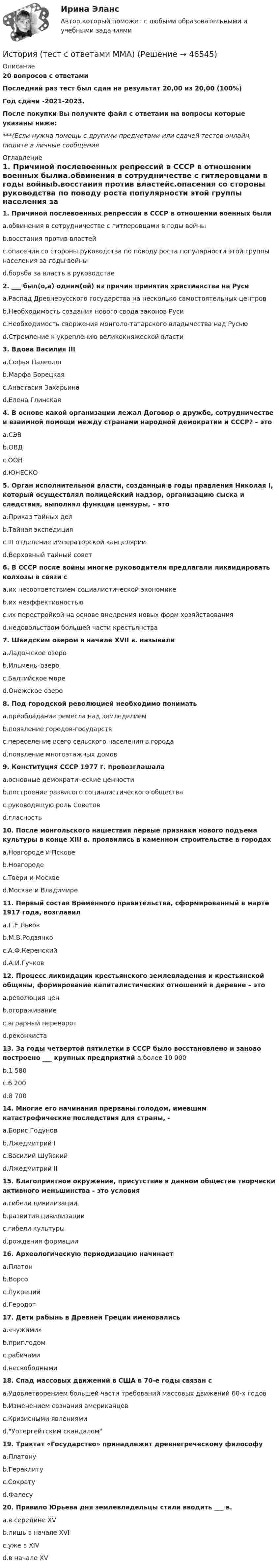     
            Описание
            20 вопросов с ответамиПоследний раз тест был сдан на результат 20,00 из 20,00 (100%)Год сдачи -2021-2023.После покупки Вы получите файл с ответами на вопросы которые указаны ниже:***(Если нужна помощь с другими предметами или сдачей тестов онлайн, пишите в личные сообщения  
            Оглавление
            1. Причиной послевоенных репрессий в СССР в отношении военных былиa.обвинения в сотрудничестве с гитлеровцами в годы войныb.восстания против властейc.опасения со стороны руководства по поводу роста популярности этой группы населения за годы войныd.борьба за власть в руководстве2. ___ был(о,а) одним(ой) из причин принятия христианства на Русиa.Распад Древнерусского государства на несколько самостоятельных центровb.Необходимость создания нового свода законов Русиc.Необходимость свержения монголо-татарского владычества над Русьюd.Стремление к укреплению великокняжеской власти3. Вдова Василия IIIa.Софья Палеологb.Марфа Борецкаяc.Анастасия Захарьинаd.Елена Глинская4. В основе какой организации лежал Договор о дружбе, сотрудничестве и взаимной помощи между странами народной демократии и СССР? – этоa.СЭВb.ОВДc.ООНd.ЮНЕСКО5. Орган исполнительной власти, созданный в годы правления Николая I, который осуществлял полицейский надзор, организацию сыска и следствия, выполнял функции цензуры, – этоa.Приказ тайных делb.Тайная экспедицияc.III отделение императорской канцелярииd.Верховный тайный совет6. В СССР после войны многие руководители предлагали ликвидировать колхозы в связи сa.их несоответствием социалистической экономикеb.их неэффективностьюc.их перестройкой на основе внедрения новых форм хозяйствованияd.недовольством большей части крестьянства7. Шведским озером в начале XVII в. называлиa.Ладожское озероb.Ильмень–озероc.Балтийское мореd.Онежское озеро8. Под городской революцией необходимо пониматьa.преобладание ремесла над земледелиемb.появление городов-государствc.переселение всего сельского населения в городаd.появление многоэтажных домов9. Конституция СССР 1977 г. провозглашалаa.основные демократические ценностиb.построение развитого социалистического обществаc.руководящую роль Советовd.гласность10. После монгольского нашествия первые признаки нового подъема культуры в конце XIII в. проявились в каменном строительстве в городахa.Новгороде и Псковеb.Новгородеc.Твери и Москвеd.Москве и Владимире11. Первый состав Временного правительства, сформированный в марте 1917 года, возглавилa.Г.Е.Львовb.М.В.Родзянкоc.А.Ф.Керенскийd.А.И.Гучков12. Процесс ликвидации крестьянского землевладения и крестьянской общины, формирование капиталистических отношений в деревне – этоa.революция ценb.огораживаниеc.аграрный переворотd.реконкиста13. За годы четвертой пятилетки в СССР было восстановлено и заново построено ___ крупных предприятий a.более 10 000b.1 580c.6 200d.8 70014. Многие его начинания прерваны голодом, имевшим катастрофические последствия для страны, -a.Борис Годуновb.Лжедмитрий Ic.Василий Шуйскийd.Лжедмитрий II15. Благоприятное окружение, присутствие в данном обществе творчески активного меньшинства - это условияa.гибели цивилизацииb.развития цивилизацииc.гибели культурыd.рождения формации16. Археологическую периодизацию начинаетa.Платонb.Ворсоc.Лукрецийd.Геродот17. Дети рабынь в Древней Греции именовалисьa.«чужими»b.приплодомc.рабичамиd.несвободными18. Спад массовых движений в США в 70-е годы связан сa.Удовлетворением большей части требований массовых движений 60-х годовb.Изменением сознания американцевc.Кризисными явлениямиd.Уотергейтским скандалом19. Трактат «Государство» принадлежит древнегреческому философуa.Платонуb.Гераклитуc.Сократуd.Фалесу20. Правило Юрьева дня землевладельцы стали вводить ___ в.a.в середине XVb.лишь в начале XVIc.уже в XIVd.в начале XV 
            
            
            История (тест с ответами) 96%История (тест с ответами ММА)История  тк 10История туризма Ответы на тесты 1-3 и Итоговое тестирование Витте МУИВИстория//ТУСУРИстория (Тусур 1 курс )💯 История физической культуры и спорта (все ответы на тест Синергия / МТИ / МосАП, декабрь 2022)История  ТЕСТ-3  НСПКИстория Тест 3 НСПК после 9 класса (отличается от теста 3 после 11 класса, смотрите вопросы ниже)История ТЕСТ-4  НСПКИстория Тест №1 Древняя Русь НСПКИстория Тест№2 Московское государство НСПКИстория Тест №3 Российская империя НСПКИстория Тестовые вопросы