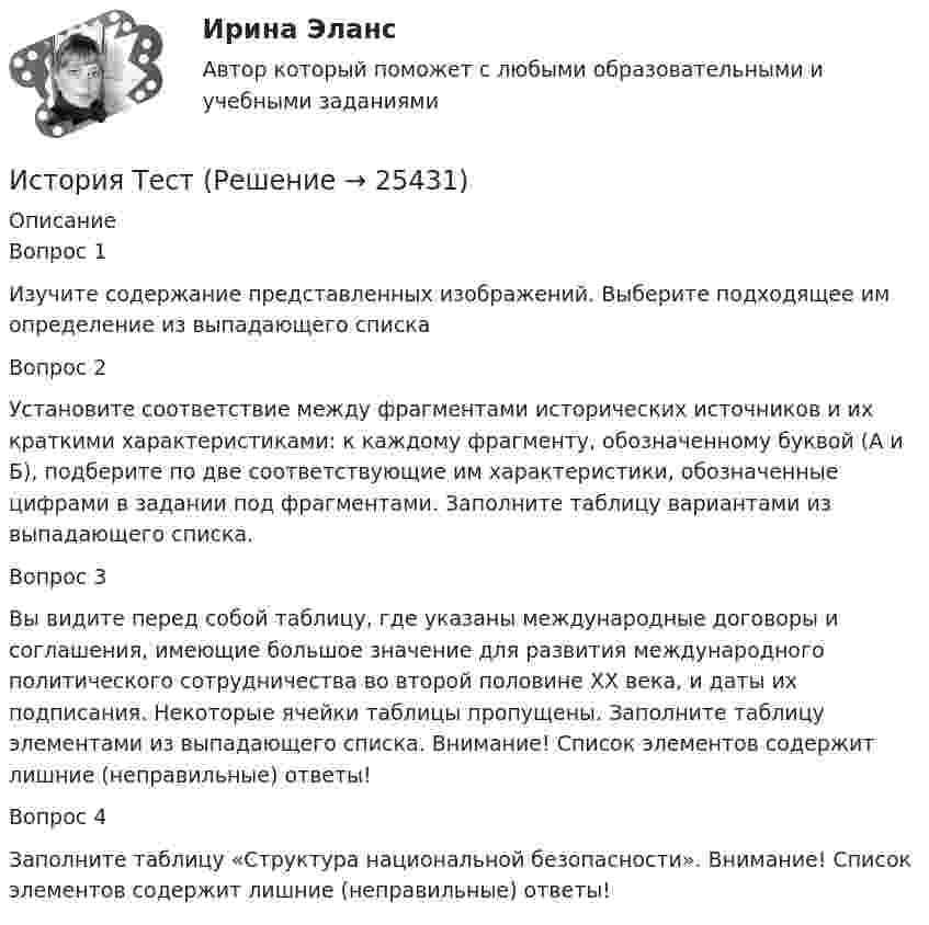      
          Описание
          Вопрос 1Изучите содержание представленных изображений. Выберите подходящее им определение из выпадающего списка Вопрос 2Установите соответствие между фрагментами исторических источников и их краткими характеристиками: к каждому фрагменту, обозначенному буквой (А и Б), подберите по две соответствующие им характеристики, обозначенные цифрами в задании под фрагментами. Заполните таблицу вариантами из выпадающего списка.Вопрос 3Вы видите перед собой таблицу, где указаны международные договоры и соглашения, имеющие большое значение для развития международного политического сотрудничества во второй половине ХХ века, и даты их подписания. Некоторые ячейки таблицы пропущены. Заполните таблицу элементами из выпадающего списка. Внимание! Список элементов содержит лишние (неправильные) ответы!Вопрос 4Заполните таблицу «Структура национальной безопасности». Внимание! Список элементов содержит лишние (неправильные) ответы!  
            
            
            История ТестИстория ТестИстория ТЕСТ-1   НСПКИстория Тест 1 НСПК после 9 класса (отличается от теста 1 после 11 класса, смотрите вопросы ниже)История ТЕСТ-2  НСПКИстория Тест 2 НСПК после 9 класса (отличается от теста 2 после 11 класса, смотрите вопросы ниже)История  ТЕСТ-3  НСПКИстория стилей Ответы на тест Синергия МОИ МТИИстория таможенного дела и таможенной политики России - вариант №1История, ТГУ росдистант, ответы на тесты!История (Тема 9)История, темы 1-12, итоговый, компетентностный тест (ответы на тест Синергия / МТИ / МОИ / МосАП, 200 вопросов)История [тест]История [тест]