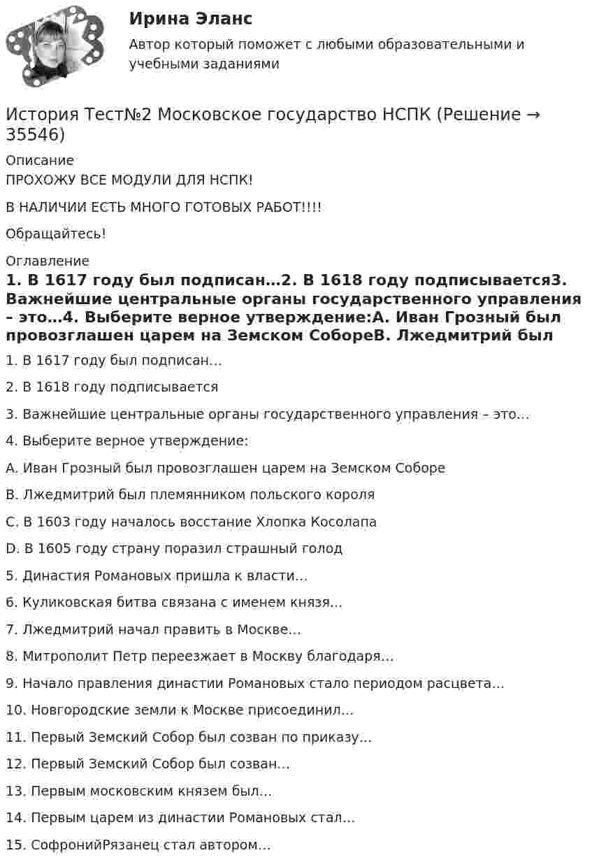     
          Описание
          ПРОХОЖУ ВСЕ МОДУЛИ ДЛЯ НСПК!В НАЛИЧИИ ЕСТЬ МНОГО ГОТОВЫХ РАБОТ!!!!Обращайтесь! 
          Оглавление
          1. В 1617 году был подписан…2. В 1618 году подписывается3. Важнейшие центральные органы государственного управления – это…4. Выберите верное утверждение:A. Иван Грозный был провозглашен царем на Земском СобореB. Лжедмитрий был племянником польского короляC. В 1603 году началось восстание Хлопка КосолапаD. В 1605 году страну поразил страшный голод5. Династия Романовых пришла к власти…6. Куликовская битва связана с именем князя…7. Лжедмитрий начал править в Москве…8. Митрополит Петр переезжает в Москву благодаря…9. Начало правления династии Романовых стало периодом расцвета…10. Новгородские земли к Москве присоединил…11. Первый Земский Собор был созван по приказу…12. Первый Земский Собор был созван…13. Первым московским князем был…14. Первым царем из династии Романовых стал…15.	СофронийРязанец стал автором… 
            
            
            История Тест №1 Древняя Русь НСПКИстория Тест№2 Московское государство НСПКИстория Тест №3 Российская империя НСПКИстория Тестовые вопросыИстория (тест с ответами) 20 вопросов 80%История (тест с ответами) 96%История (тест с ответами ММА)История ТестИстория ТЕСТ-1   НСПКИстория Тест 1 НСПК после 9 класса (отличается от теста 1 после 11 класса, смотрите вопросы ниже)История ТЕСТ-2  НСПКИстория Тест 2 НСПК после 9 класса (отличается от теста 2 после 11 класса, смотрите вопросы ниже)История  ТЕСТ-3  НСПКИстория Тест 3 НСПК после 9 класса (отличается от теста 3 после 11 класса, смотрите вопросы ниже)