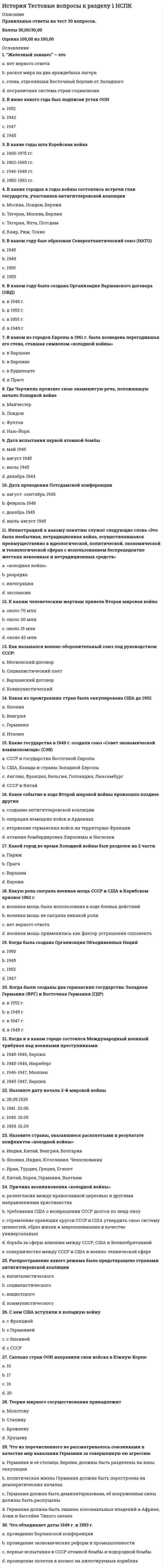     
          Описание
          Правильные ответы на тест 30 вопросов.Баллы 32,00/32,00Оценка 100,00 из 100,00 
          Оглавление
          1. Египет был провозглашен республикой a.           в 1953 году b.           в 1959 годуc.           в 1952 годуd.           в 1951 году2. Закон Тафта-Хартли предполагал a.           запрещение торговли с СССР и другими социалистическими странамиb.           государственные закупки продукции американских фермеровc.           введение государственного регулирования трудовых отношений d.           запрещение дипломатических отношений с социалистическими странами3. Идеи «еврокоммунизма» получили распространение в коммунистических партиях Италии, Испании, Франции и других стран Европы a.           в 1960-е гг.b.           в 1970-е гг. c.           в 1950-е гг.d.           в 1980-е гг.4. Какая дата вошла в историю под названием «года Африки» a.           1960b.           1946c.           1974d.           19895. Какая из партий пришла к власти в результате гражданской войны в Китае a.           Китайская демократическая партияb.           Коммунистическая партия Китая – КПКc.           Гоминьданd.           ни одна из перечисленных6. Какие государства в 1970-е годы называли НИС – «новыми индустриальными странами» a.           Японию, Индию, Китай, Иранb.           Таиланд, Филиппины, Индонезию, Малайюc.           Тайвань, Южную Корею, Сингапур, Гонконг d.           Китай, Южную Корею, Таиланд, Японию7. Какие слои населения стран Западной Европы в наибольшей степени были склонны поддержать идеи «новых левых» a.           неквалифицированные рабочие промышленности и транспортаb.           фермеры и мелкие городские собственникиc.           безработные, деклассированные элементы, преступный мирd.           молодежь, особенно студенчество, интеллектуалы 8. Какие факторы в 1950-1960-е гг. толкали страны Восточной Европы на путь проведения демократических реформ a.           стремление укрепить авторитет СССР на международной аренеb.           отставание восточноевропейских стран от государств Западной Европы по основным показателям экономического развития c.           жесткий контроль над внешней политикой восточноевропейских стран со стороны советского руководстваd.           жесткий контроль над внутренней политикой восточноевропейских стран со стороны советского руководства9. Кампания 1950-1953 гг. в США, вошедшая в историю как «охота на ведьм», была связана a.           с содействием обеспечения равенства белых и небелых граждан, наказанием тех руководителей, которые препятствовали продвижению афроамериканцев на государственную службуb.           с переходом к политике изоляционизма на международной аренеc.           с ускорением работ по созданию новых видов оружияd.           с выявлением «неблагонадежных» граждан, «агентов мирового коммунизма», проникших в ряды государственных служащих 10. Китайская народная республика (КНР) образовалась a.           в 1949 b.           в 1954c.           в 1947d.           в 195311. Когда Индия и Пакистан получили независимость a.           в 1946b.           в 1947 c.           в 1945d.           в 195012. Когда Польша, Венгрия и Чехия стали членами НАТО a.           в 1980 г.b.           в 1989 г.c.           в 1999 г. d.           в 2005 г.13. Когда произошло воссоединение Германии a.           в 1989 г.b.           в 1956 г.c.           в 1975 г.d.           в 1990 г. 14. Лидер кубинской революции, ставший премьер-министром Кубыa.           Че Гевараb.           А. Пиночетc.           С. Альендеd.           Ф. Кастро 15. Лидер партии африканский национальный конгресс (АНК), который в 1994 году в результате первых свободных выборов стал первым в истории ЮАР темнокожим президентомa.           Кофи Ананb.           Де Клеркc.           Фидель Кастроd.           Нельсон Мандела 16. На базе какого объединения высокоразвитых стран сформирован такой наднациональный орган, как Европейский парламентa.           Европейское экономическое сообщество (ЕЭС) b.           Европейская ассоциация свободной торговли (ЕАСТ)c.           Организация экономического сотрудничества и развития торговли (ОЭСР)d.           Международный валютный фонд (МВФ)17. Назовите восточноевропейскую страну, где в 1956 г. борьба за демократию привела к вооруженному восстаниюa.           Чехословакияb.           Польшаc.           Румынияd.           Венгрия 18. Назовите имя лидера, отказавшегося от проведения демократических реформ в одной из восточноевропейских стран и казненного после народного восстания в 1989 г.a.           Л. Валенсаb.           Э. Хонеккерc.           В. Ярузельскийd.           Н. Чаушеску 19. Назовите страну Восточной Европы, которая в 1980-1990-е гг. стала ареной вооруженных столкновений из-за обострения межнациональных отношенийa.           Венгрияb.           Чехословакияc.           Югославия d.           Болгария20. Новый этап в развитии латиноамериканского региона, связанный с падением диктаторских режимов в большинстве латиноамериканских стран, наступилa.           в 1970-1980-е годыb.           на рубеже XX-XXI вековc.           в 1980-1990-е годы d.           в 1960-1970-е годы21. Организация Африканского единства (ОАЕ) возникла a.           в 1960b.           в 1963 c.           в 1980d.           в 196822. Особенности модернизации стран Латинской Америки состояли в том, что a.           большое значение для модернизации имела помощь стран капиталистического лагеряb.           особую роль в проведении модернизации играли военные режимы c.           большое значение для модернизации имела помощь стран социалистического лагеряd.           исключительно высокими темпами рос объем ВВП23. Революция на Кубе произошла a.           в 1950 годуb.           в 1962 годуc.           в 1945 годуd.           в 1959 году 24. Режим апартеида предполагал Выберите один ответ:a.           раздельное обучение детей белой и черной расыb.           непризнание гражданских прав темнокожего населенияc.           запрещение смешанных браковd.           все перечисленное вместе 25. С именем какого из президентов США связано проведение «неоконсервативной революции», ускорившей модернизацию экономики a.           Д. Кеннедиb.           Р. Никсонаc.           Б. Клинтонаd.           Р. Рейгана 26. С каким лидером в Китае связывают переход к курсу «прагматических реформ» a.           Мао Цзэдунb.           Дэн Сяопин c.           Чан Кайшиd.           Сунь Ятсен27. События, произошедшие в 1968 г. во Франции и получившие название «красный май», начались a.           с попытки военного переворотаb.           с массовых выступлений транспортных рабочихc.           со студенческих волнений d.           с забастовки коммунальных служащих28. Странам Латинской Америки была предложена программа «Союз ради прогресса» a.           в 1972 году президентом США Р. Никсономb.           в 1981 году президентом США Р. Рейганомc.           в 1949 году президентом США Г. Трумэномd.           в 1961 году президентом США Д. Кеннеди 29. Целями модернизации 1980-х гг. в США и странах Западной Европы являлось достижение следующих результатов a.           поддержка нерентабельных предприятийb.           ликвидация профсоюзного движенияc.           создание автоматизированных и роботизированных производственных комплексов, овладение высокими технологиями d.           переход к административно - командным методам управления экономикой30. Что было нехарактерно для неоконсервативных лозунгов a.           требования расширения объема социальных пособий b.           призывы к возрождению авторитета семьи, школы, церквиc.           обращение к патриотическим чувствамd.           поддержка духа предприимчивости, инициативыe.           жестокое соблюдение норм законности и порядка31. Что из перечисленного не имеет отношения к причинам японского «экономического чуда» a.           наличие квалифицированной, дисциплинированной и относительно дешевой рабочей силыb.           атомная бомбардировка Хиросимы и Нагасаки во время второй мировой войны c.           протекционистская политика японских властейd.           низкий удельный вес расходов на военные цели в бюджете страны32. Что означает термин «интеграция» a.           установление между государствами союзнических отношенийb.           порабощение одних государств другимиc.           дальнейшее развитие международной торговлиd.           постепенное сближение государств в экономической, политической, военной сферах  
            
            
            История Тестовые вопросы к разделу 2 НСПКИстория Тестовые вопросы к разделу 3 НСПКИстория Тестовые вопросы к разделу 4 НСПКИстория тест Синергия 1 курсИстория (тест с ответами Колледж Синергия)История (тест с ответами Синергия)История, экзамен СинергияИстория стилей (тест с ответами Синергия )История тест 1История тест 2История тест 3История тест 3 НСПК (первый семестр)История тест 4История ТЕСТ 4 НСПК (первый семестр)