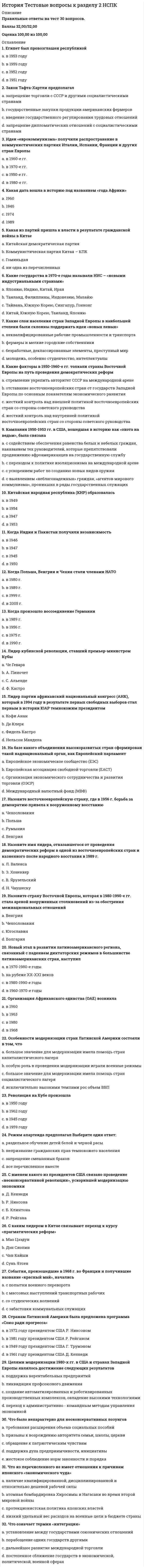     
          Описание
          Правильные ответы на тест 30 вопросов.Баллы 30,00/30,00Оценка 100,00 из 100,00 
          Оглавление
          1. «Ливерпульская четвёрка» a.           рок-группа «Кино»b.           рок-группа «Битлз» c.           рок-группа «Скорпионз»d.           рок-группа «Иглз»2. «Сердитые молодые люди» представители a.           английской литературы b.           американской архитектурыc.           итальянской живописиd.           нет верного ответа3. Век постмодернистской культуры a.           XXIb.           XVIIIc.           XIXd.           XX 4. Главная черта духовной жизни общества в 90-е гг a.           патриотизмb.           нет верного ответаc.           классицизмd.           идейный плюрализм 5. Кибернетика – это наука о…a.           управлении и информации b.           информации и телевиденииc.           научных разработках и управленииd.           строительстве роботов, киберов6. Международная организация в обязанности которой входит сохранение культурного наследия человечества a.           Красный крестb.           НАТОc.           ЮНЕСКО d.           ООН7. Направление в изобразительном искусстве 1950— 1960-х гг., использующее образы продуктов потребления (глянцевых журналов, рекламы, упаковок товара)a.           хайтекb.           реализмc.           поп-арт d.           абстракционизм8. Наступление эпохи массовой культуры ознаменовало a.           внедрение в повседневный обиход радио и телевидения b.           появление первых развлекательных изданий для массового потребления (комиксов, покет-буков)c.           изобретение кинематографа в 1895 годуd.           появление сотовой связи9. Наука о передаче наследственных признаков a.           кибернетикаb.           философияc.           психологияd.           генетика 10. Научно-техническая революция началась в.. a.           в середине 18 века b.           в начале 20 столетияc.           в середине 20 векаd.           в конце 19 века11. Научное открытие, сделанное во второй половине XX в. a.           структура молекулы ДНК b.           ядерное излучениеc.           электромагнитные волныd.           теория вероятности12. Основным направлением развития науки во второй половине XX в. было исследование a.           строения Землиb.           космоса c.           Антарктидыd.           природы электричества13. Открытия в области биотехнологии были сделаны в …XX столетия a.           70-е гг. b.           60-е гг.c.           90-е гг.d.           40-е гг.14. Первый полет человека в Космос состоялся a.           август 1980b.           март 1965c.           май 1945d.           апрель 1961 15. Период новых веяний в духовной культуре – «разочарования в окружающей действительности» a.           1940-е гг.b.           1980-е гг.c.           1960-е гг. d.           1990-е гг.16. Постмодерн — это a.           самоценность личности, одухотворяющая роль природы для человекаb.           объективность и предельная достоверность изображаемогоc.           принцип «первого впечатления»d.           новый тип мировоззрения, направленный на создание такого жизненного пространства, в котором основными ценностями являются свобода во всем, спонтанность деятельности человека, игровое начало17. Процесс внедрения электронно-вычислительной техники во все сферы жизнедеятельности человека a.           автоматизацияb.           механизацияc.           электрификацияd.           компьютеризация 18. Развитие науки и техники в 1970-х гг. связано с появлением a.           микроскопаb.           ртутного барометраc.           калькулятораd.           компьютера 19. Результаты развития негативных тенденций в сфере духовной культуры России сегодня (несколько вариантов ответа) a.           общественная апатия b.           развитие в молодежной среде эгоизма, инфантильности c.           уважительное отношение к трудуd.           развитие коррупции и преступности 20. Стиль в архитектуре, который использует высокие технологии в проектировании, технические конструкции, прямые четкие линии, современные материалы, серебристый металлический цвет, называется –a.           реализмb.           хайтек c.           абстракционизмd.           поп-арт21. Техническая основа возникновения и распространения массовой культуры a.           кино, радио, телевидение b.           полиграфияc.           театрd.           интернет22. Технический прогресс внёс в систему образования (несколько вариантов ответа) a.           интерактивные доски b.           электронные дневники c.           доступ к электронным библиотекам d.           живое общение преподавателя с учениками23. Укажите основные черты НТР на современном этапе развития (несколько вариантов ответа) a.           преодоление противоположности между умственным и физическим трудом b.           качественное преобразование всех элементов производительных сил c.           увеличение свободного времени d.           увеличение заработной платы24. Уровень (доля) затрат на научные исследования и разработки в общих затратах на производство продукции называется a.           наукоемкостью b.           научным процессомc.           научным результатомd.           научным прогрессом25. Фильм российского режисёра удостоенный в 1995 г. премии «Оскар» a.           «Кавказский пленник»b.           «Брат»c.           «Утомленные солнцем» d.           «Звезда»26. Характерные для российской культуры общественные ценности a.           коррупция и преступностьb.           патриотизм, гражданская ответственность c.           анархизмd.           образованность, самосознание27. Что не является главным направлением развития производства?a.           комплексная автоматизацияb.           электронизацияc.           снижение уровня квалификации трудовых ресурсов d.           производство новых материалов28. Что не является путем развития техники и технологии?a.           эвакуационный путь b.           эволюционный путьc.           революционный путьd.           нет верного ответа29. Что не является составной частью НТР a.           производствоb.           управлениеc.           предпринимательство d.           техника и технологияe.           наука30. Что не является характерной чертой НТР a.           изменение роли человека в производствеb.           универсальность, всеохватность;c.           использование угля и нефти в качестве главных источников энергии d.           чрезвычайное ускорение преобразований 
            
            
            История Тестовые вопросы к разделу 3 НСПКИстория Тестовые вопросы к разделу 4 НСПКИстория тест Синергия 1 курсИстория (тест с ответами Колледж Синергия)История (тест с ответами Синергия)История, экзамен СинергияИстория экономических учений (новый) тест с ответами СинергияИстория тест 1История тест 2История тест 3История тест 3 НСПК (первый семестр)История тест 4История ТЕСТ 4 НСПК (первый семестр)История Тестовые вопросы к разделу 1 НСПК