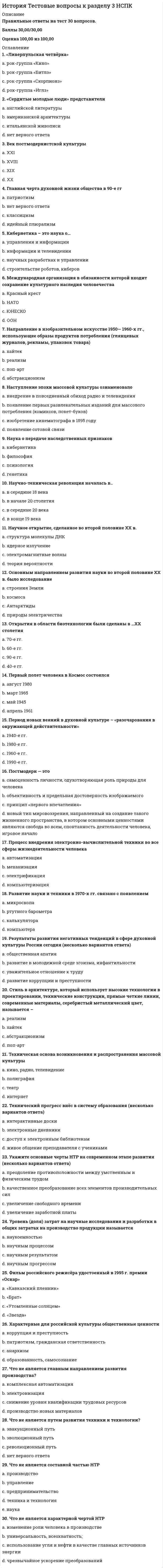    
          Описание
          Правильные ответы на тест 30 вопросов.Баллы 30,00/30,00Оценка 100,00 из 100,00 
          Оглавление
          1. «Семерка» наиболее развитых стран мира a.           США, Япония, Германия, Великобритания, Франция, Италия, Австралияb.           США, Япония, Германия, Великобритания, Франция, Италия, Китайc.           США, Япония, Германия, Великобритания, Франция, Италия, Канада d.           США, Япония, Германия, Великобритания, Франция, Италия, Израиль2. В чем смысл понятия «глобальные проблемы современности» a.           это комплекс проблем, связанных с существованием оружия массового пораженияb.           это комплекс проблем, связанный с уровнем экономического развития ряда странc.           это проблемы, решение которых требует объединения усилий всех государств d.           это комплекс проблем научно-технического развития3. Всемирная торговая организация (ВТО) была создана  a.           для содействия бедным странам мира в решении социальных проблемb.           для согласования мер в области безопасного использования ядерной энергииc.           для содействия афро-азиатским странам в решении проблем развитияd.           для предотвращения «торговых войн», либерализации внешней торговли 4. Выберите из представленных международных организаций одну, относящуюся к региональным a.           НАТО b.           МАГАТЭc.           МВФd.           ООН5. Глобализация в сфере производства проявляется в a.           господстве товарно-денежных отношенийb.           возрастании роли небольших предприятийc.           создании транснациональных корпораций d.           механизации физического труда6. Глобализация в сфере финансов проявляется в a.           господстве товарно-денежных отношенийb.           появлении банковских монополийc.           появлении электронных денег d.           создании национальных валют7. Действия по защите окружающей среды от загрязнения относят a.           к юридическимb.           к этническимc.           к научно-профилактическимd.           к экологическим 8. Для льготников вводились денежные компенсации (монетизация льгот) в a.           2010 г.b.           2002г.c.           2000 г.d.           2005 г. 9. Для международной интеграции характерен процесс a.           запрещения создания транснациональных предприятийb.           введения единой валюты в нескольких странах c.           отказа от участия в мировой торговлеd.           изоляции от других стран10. Для обеспечения внешнеполитических интересов России используются a.           политико-дипломатические, правовые, экономические и др. инструменты b.           адаптация к политическим реалиямc.           оценка положения на международной аренеd.           оперативность в работе представителей11. Задачей государства в эпоху глобализации является a.           укрепление государственного сектораb.           обеспечение международной конкурентоспособности страны c.           подавление оппозицииd.           запрещение хождения иностранных денег12. К негативным последствиям процесса глобализации относится a.           расширение мировой торговлиb.           расширение деятельности транснациональных компанийc.           разрушение традиционных укладов жизни d.           ускоренный обмен технологиями между странами мира13. Какие цели преследует Международный валютный фонд (МВФ) a.           поддержка стабильности курсов национальных валют b.           финансирование проектов в области модернизации экономикиc.           поддержка мер в области охраны природыd.           финансирование экологических проектов14. Крупная военная операция НАТО по урегулированию межэтнического конфликта в 1999 году была проведена a.           в Иракеb.           в Афганистанеc.           в Югославии d.           в Турции15. Международные объединения, контролирующие 40% мирового промышленного производства и 60% мировой торговли, называются a.           транснациональные корпорации (ТНК) b.           Международный валютный фонд (МВФ)c.           экономические комиссии европейского Союзаd.           Международный банк реконструкции и развития (МБРР)16. На современном этапе развития основные потоки инвестиций направлены вa.           Китай b.           Россиюc.           Израильd.           США17. Национальная безопасность –a.           безопасность в рамках того или иного района мираb.           безопасность в глобальных, мировых рамкахc.           нет верного ответаd.           безопасность в границах одного государства 18. Отрицательным последствием глобализации является a.           «холодная война»b.           увеличение рождаемостиc.           усиление колониального гнетаd.           разрушение традиционных укладов 19. Победу на президентских выборах, состоявшихся 14 марта 2004 г. одержал a.           Зюганов Г.А.b.           Жириновский В.В.c.           Путин В.В. d.           Медведев Д.А.20. Подписан указ «О неотложных мерах по повышению эффективности борьбы с терроризмом» a.           август 2008 г.b.           ноябрь 2000 г.c.           сентябрь 2001г.d.           сентябрь 2004г. 21. Преобладающей формой военных операций после завершения «холодной войны» стали a.           гражданские и религиозные войныb.           локальные конфликты между партнерами США и бывшими союзниками СССРc.           локальные конфликты между США и другими странами мираd.           миротворческие, гуманитарные миссии 22. Принципы международной безопасности предусматривают (несколько вариантов ответа): a.           двусторонние договоры об обеспечении взаимной безопасностиb.           объединение государств в многосторонние союзыc.           утверждение мирного сосуществования в качестве универсального принципа межгосударственных отношений d.           справедливое политическое урегулирование международных кризисов и региональных конфликтов 23. Соглашение о создании Содружества Независимых Государств было подписано a.           11 сентября 2001b.           8 декабря 1991 c.           08 августа 2008d.           26 марта 200024. Создание «большой восьмерки» за счет присоединения к ней России состоялось в a.           1994b.           1999c.           2000d.           199725. Создание Европейского союза, МВФ, Мирового банка привело к a.           укреплению таможенных границb.           введению национальной валюты в отдельных странахc.           усилению протекционизмаd.           созданию единого экономического пространства в Европе 26. Страны, официально признанные как обладатели ядерного оружия a.           США, Россия, Англия, Франция, Германия, Япония, Иранb.           США, Россия, Англия, Франция, Индия, Бразилия, Израильc.           США, Россия, Англия, Франция, Китай, Индия, Пакистан d.           США, Россия, Англия, Франция, Германия, Япония, Китай27. Террористические группы a.           преследуют политические цели, которые направлены на изменение сложившегося положения либо на уровне государства, либо на международном уровне b.           соблюдают международные правовые нормыc.           объединяют государства в многосторонние союзыd.           оказывают гуманитарную помощь беженцам28. Факторы глобализации (несколько вариантов ответа) a.           снятие барьеров на пути свободного перемещения товаров, услуг и капитала b.           бурное развитие средств коммуникаций, информации и передачи технологий c.           меры морального порицанияd.           выплата компенсации пострадавшим государствам29. Формирование всемирного рынка капиталов, товаров, услуг и т.д. — это процесс a.           интеграции b.           дифференциацииc.           колонизацииd.           конкуренции30. Центрами мировой экономики являются a.           США, Восточная Европа, Ближний Востокb.           США, Западная Европа, Россияc.           США, Западная Европа, Китай d.           США, Западная Европа, Япония 
            
            
            История Тестовые вопросы к разделу 4 НСПКИстория тест Синергия 1 курсИстория (тест с ответами Колледж Синергия)История (тест с ответами Синергия)История, экзамен СинергияИстория экономических учений (новый) тест с ответами СинергияИстория экономических учений «Синергия» 3 семестр.История тест 2История тест 3История тест 3 НСПК (первый семестр)История тест 4История ТЕСТ 4 НСПК (первый семестр)История Тестовые вопросы к разделу 1 НСПКИстория Тестовые вопросы к разделу 2 НСПК