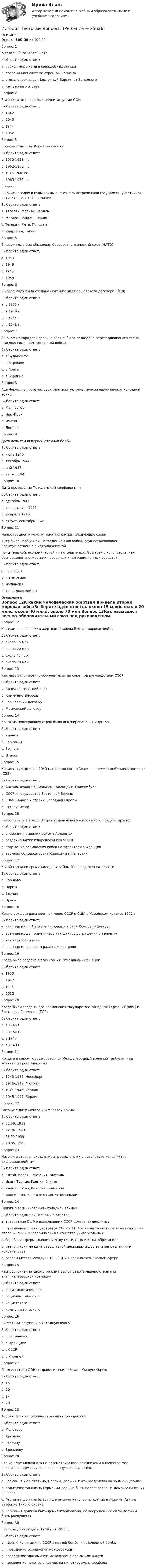      
          Описание
          Оценка 100,00 из 100,00Вопрос 1“Железный занавес” – этоВыберите один ответ:a. раскол мира на два враждебных лагеря b. пограничная система стран социализмаc. стена, отделявшая Восточный Берлин от Западногоd. нет верного ответаВопрос 2В июне какого года был подписан устав ООНВыберите один ответ:a. 1942b. 1945 c. 1947d. 1952Вопрос 3В какие годы шла Корейская войнаВыберите один ответ:a. 1950-1953 гг. b. 1962-1965 гг.c. 1946-1948 гг.d. 1965-1975 гг.Вопрос 4В каких городах в годы войны состоялись встречи глав государств, участников антигитлеровской коалицииВыберите один ответ:a. Тегеран, Москва, Берлинb. Москва, Лондон, Берлинc. Тегеран, Ялта, Потсдам d. Каир, Рим, ТокиоВопрос 5В каком году был образован Североатлантический союз (НАТО)Выберите один ответ:a. 1950b. 1949 c. 1945d. 1955Вопрос 6В каком году была создана Организация Варшавского договора (ОВД)Выберите один ответ:a. в 1953 г.b. в 1949 г.c. в 1955 г. d. в 1948 г.Вопрос 7В каком из городов Европы в 1961 г. была возведена перегодившая его стена, ставшая символом «холодной войны»Выберите один ответ:a. в Будапештеb. в Варшавеc. в Прагеd. в Берлине Вопрос 8Где Черчилль произнес свою знаменитую речь, положившую начало Холодной войнеВыберите один ответ:a. Манчестерb. Нью-Йоркc. Фултон d. ЛондонВопрос 9Дата испытания первой атомной бомбыВыберите один ответ:a. июль 1945 b. декабрь 1944c. май 1945d. август 1945Вопрос 10Дата проведения Потсдамской конференцииВыберите один ответ:a. декабрь 1945b. июль-август 1945 c. февраль 1946d. август- сентябрь 1945Вопрос 11Иллюстрацией к какому понятию служат следующие слова «Это была необычная, нетрадиционная война, осуществлявшаяся преимущественно в идеологической,политической, экономической и технологической сферах с использованием беспрецедентно жестких невоенных и нетрадиционных средств»Выберите один ответ:a. разрядкаb. интеграцияc. экспансияd. «холодная война»  
          Оглавление
          Вопрос 12К каким человеческим жертвам привела Вторая мировая войнаВыберите один ответ:a. около 15 млнb. около 20 млнc. около 40 млнd. около 70 млн Вопрос 13Как назывался военно-оборонительный союз под руководством СССРВыберите один ответ:a. Социалистический пактb. Коммунистическийc. Варшавский договор d. Московский договорВопрос 14Какая из проигравших стран была оккупирована США до 1952Выберите один ответ:a. Япония b. Германияc. Венгрияd. ИталияВопрос 15Какие государства в 1949 г. создали союз «Совет экономической взаимопомощи» (СЭВ)Выберите один ответ:a. Англия, Франция, Бельгия, Голландия, Люксембургb. СССР и государства Восточной Европы c. США, Канада и страны Западной Европыd. СССР и КитайВопрос 16Какое событие в ходе Второй мировой войны произошло позднее другихВыберите один ответ:a. операция немецких войск в Арденнахb. создание антигитлеровской коалицииc. вторжение германских войск на территорию Францииd. атомная бомбардировка Хиросимы и Нагасаки Вопрос 17Какой город во время Холодной войны был разделен на 2 частиВыберите один ответ:a. Варшаваb. Парижc. Берлин d. ПрагаВопрос 18Какую роль сыграла военная мощь СССР и США в Карибском кризисе 1962 г.Выберите один ответ:a. военная мощь была использована в ходе боевых действийb. военная мощь применялась как фактор устрашения оппонента c. нет верного ответаd. военная мощь не сыграла никакой ролиВопрос 19Когда была создана Организация Объединенных НацийВыберите один ответ:a. 1953b. 1947c. 1945 d. 1950Вопрос 20Когда были созданы два германских государства: Западная Германия (ФРГ) и Восточная Германия (ГДР)Выберите один ответ:a. в 1945 г.b. в 1952 г.c. в 1947 г.d. в 1949 г. Вопрос 21Когда и в каком городе состоялся Международный военный трибунал над военными преступникамиВыберите один ответ:a. 1945-1946, Нюрнберг b. 1946-1947, Мюнхенc. 1945-1946, Берлинd. 1945-1947, БерлинВопрос 22Назовите дату начала 2-й мировой войныВыберите один ответ:a. 01.09. 1939 b. 22.06. 1941c. 28.09.1939d. 10.05. 1940Вопрос 23Назовите страны, оказавшиеся расколотыми в результате конфликтов «холодной войны»Выберите один ответ:a. Китай, Корея, Германия, Вьетнам b. Иран, Турция, Греция, Египетc. Индия, Китай, Венгрия, Болгарияd. Япония, Индия, Югославия, ЧехословакияВопрос 24Причина возникновения «холодной войны»Выберите один или несколько ответов:a. требования США о возвращении СССР долгов по ленд-лизуb. стремление правящих кругов СССР и США утвердить свою систему ценностей, образ жизни и миропонимания в качестве универсальных c. борьба за сферы влияния между СССР, США и Великобританиейd. разногласия между православной церковью и другими направлениями христианстваe. соперничество между СССР и США в военно-технической сфереВопрос 25Распространение какого режима было предотвращено странами антигитлеровской коалицииВыберите один ответ:a. капиталистическогоb. социалистическогоc. нацистского d. коммунистическогоВопрос 26С кем США вступили в холодную войнуВыберите один ответ:a. с Германиейb. с Франциейc. с СССР d. с ЯпониейВопрос 27Сколько стран ООН направили свои войска в Южную КореюВыберите один ответ:a. 16 b. 10c. 17d. 20Вопрос 28Теория мирного сосуществования принадлежитВыберите один ответ:a. Молотовуb. Хрущеву c. Сталинуd. БрежневуВопрос 29Что из перечисленного не рассматривалось союзниками в качестве мер наказания Германии за совершенную ею агрессиюВыберите один ответ:a. Германия и её столица, Берлин, должны быть разделены на зоны оккупацииb. политическая жизнь Германии должна быть перестроена на демократических началахc. Германия должна быть лишена колониальных владений в Африке, Азии и бассейне Тихого океана d. Германия должна быть демилитаризована, её вооруженные силы должны быть распущеныВопрос 30Что объединяет даты 1949 г. и 1953 г.Выберите один ответ:a. первые испытания в СССР атомной бомбы и водородной бомбы b. проведение Берлинской конференцииc. проведение экономических реформ в промышленностиd. проведение полетов в космос на пилотируемых кораблях 
            
            
            История Тест №3 Российская империя НСПКИстория Тестовые вопросыИстория (тест с ответами) 20 вопросов 80%История (тест с ответами) 96%История (тест с ответами ММА)История  тк 10История туризма Ответы на тесты 1-3 и Итоговое тестирование Витте МУИВИстория Тест 1 НСПК после 9 класса (отличается от теста 1 после 11 класса, смотрите вопросы ниже)История ТЕСТ-2  НСПКИстория Тест 2 НСПК после 9 класса (отличается от теста 2 после 11 класса, смотрите вопросы ниже)История  ТЕСТ-3  НСПКИстория Тест 3 НСПК после 9 класса (отличается от теста 3 после 11 класса, смотрите вопросы ниже)История ТЕСТ-4  НСПКИстория Тест №1 Древняя Русь НСПК