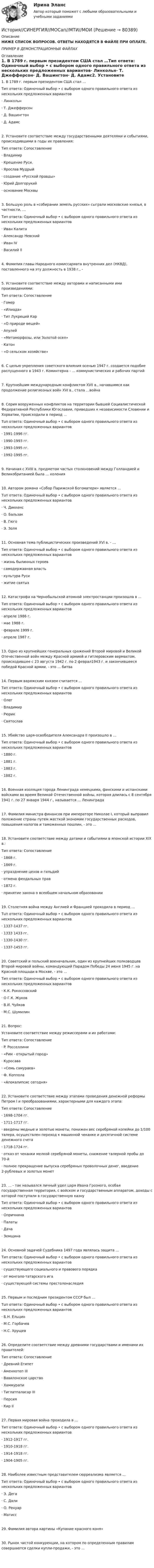     
            Описание
            НИЖЕ СПИСОК ВОПРОСОВ. ОТВЕТЫ НАХОДЯТСЯ В ФАЙЛЕ ПРИ ОПЛАТЕ.ПРИМЕР В ДЕМОНСТРАЦИОННЫХ ФАЙЛАХ 
            Оглавление
            1. В 1789 г. первым президентом США стал …Тип ответа: Одиночный выбор • с выбором одного правильного ответа из нескольких предложенных вариантов·      Линкольн·      Т. Джефферсон·      Д. Вашингтон·      Д. Адамс2. Установите соответствие между государственными деятелями и событиями, происходившими в годы их правления:Тип ответа: Сопоставление·       Владимир·       Крещение Руси.·       Ярослав Мудрый·       создание «Русской правды»·       Юрий Долгорукий·       основание Москвы3. Большую роль в «собирании земель русских» сыграли московские князья, в частности, …Тип ответа: Одиночный выбор • с выбором одного правильного ответа из нескольких предложенных вариантов·      Иван Калита·      Александр Невский·      Иван IV·      Василий II4. Фамилия главы Народного комиссариата внутренних дел (НКВД), поставленного на эту должность в 1938 г., -5. Установите соответствие между авторами и написанными ими произведениями:Тип ответа: Сопоставление·      Гомер·      «Илиада»·      Тит Лукреций Кар·      «О природе вещей»·      Апулей·      «Метаморфозы, или Золотой осел»·      Катон·      «О сельском хозяйстве» 6. С целью укрепления советского влияния осенью 1947 г. создается подобие распущенного в 1943 г. Коминтерна - … коммунистических и рабочих партий7. Крупнейшим международным конфликтом XVII в., начавшимся как продолжение религиозных войн XVI в., стала …война8. Серия вооруженных конфликтов на территории бывшей Социалистической Федеративной Республики Югославии, приведших к независимости Словении и Хорватии, происходили в период …Тuп ответа: Одиночный выбор • с выбором одного правильного ответа из нескольких предложенных вариантов·      1991-1996 гг.·      1990-1993 гг.·      1993-1995 гг.·      1992-1995 гг.9. Начиная с XVIII в. предметом частых столкновений между Голландией и Великобританией была … колония10. Автором романа «Собор Парижской Богоматери» является …Тuп ответа: Одиночный выбор • с выбором одного правильного ответа из нескольких предложенных вариантов·      Ч. Диккенс·      O. Бальзак·      B. Гюго·      Э. Золя11. Основная тема публицистических произведений XVI в. - …Тип ответа: Одиночный выбор • с выбором одного правильного ответа из нескольких предложенных вариантов·      жизнь былинных героев·      самодержавная власть·      культура Руси·      житие святых12. Катастрофа на Чернобыльской атомной электростанции произошла в …Тип ответа: Одиночный выбор • с выбором одного правильного ответа из нескольких предложенных вариантов·      апреле 1986 г.·      мае 1988 г.·      феврале 1999 г.·      апреле 1987 г.13. Одно из крупнейших генеральных сражений Второй мировой и Великой Отечественной войн между Красной армией и гитлеровским вермахтом, происходившее с 23 августа 1942 г. по 2 феврал1943 г. и закончившееся победой Красной армии, - это … битва14. Первым варяжским князем считается …Тип ответа: Одиночный выбор • с выбором одного правильного ответа из нескольких предложенных вариантов·      Олег·      Владимир·      Рюрик·      Святослав15. Убийство царя-освободителя Александра II произошло в …Тип ответа: Одиночный выбор • с выбором одного правильного ответа из нескольких предложенных вариантов·      1880 г.·      1881 г.·      1883 г.·      1882 г.16. Военная изоляция города Ленинграда немецкими, финскими и испанскими войсками во время Великой Отечественной войны, которая длилась с 8 сентября 1941 г. по 27 января 1944 г., называется … Ленинграда17. Фамилия министра финансов при императоре Николае I, который выправил положение страны путем жесткой экономии государственных расходов, повышения налогов и таможенных пошлин, - это …18. Установите соответствие между датами и событиями в японской истории XIX в.:Тип ответа: Сопоставление ·      1868 г.·      1869 г.·      упразднение цехов и гильдий·      отмена феодальных прав·      1872 г.·      принятие закона о всеобщем начальном образовании19. Столетняя война между Англией и Францией проходила в период …Тuп ответа: Одиночный выбор • с выбором одного правильного ответа из нескольких предложенных вариантов·      1337-1437 гг.·      1333 1433 гг.·      1330-1430 гг.·      1337-1453 гг.20. Советский и польский военачальник, один из крупнейших полководцев Второй мировой войны, командующий Парадом Победы 24 июня 1945 г. на Красной площади в Москве, - это …Тип ответа: Одиночный выбор • с выбором одного правильного ответа из нескольких предложенных вариантов·      К.К. Рокоссовский·      О Г.К. Жуков·      В.И. Чуйков·      М.С. Шумилин21. Вопрос:Установите соответствие между режиссерами и их работами:Тип ответа: Сопоставление·      P. Росселлини·      «Рим - открытый город»·      Куросава·      «Семь самураев»·      Ф. Коппола·      «Апокалипсис сегодня»22. Установите соответствие между этапами проведения денежной реформы Петром I и преобразованиями, характерными для каждого этапа:Тип ответа: Сопоставление·      1698-1704 гг.·      1711-1717 гг.·      введены медные и золотые монеты, понижен вес серебряной копейки до 1/100 талера, осуществлен переход к машинной чеканке и десятичной системе денежного счета·      1718-1724 гг.·      отказ от чеканки мелкой серебряной монеты, снижение талерной пробы до 70-й·      полное прекращение выпуска серебряных проволочных денег, введение 2-рублевых и золотых монет  23. … - так назывался личный удел царя Ивана Грозного, особая государственная территория, с войском и государственным аппаратом, доходы с которой поступали в государственную казнуТип ответа: Одиночный выбор • с выбором одного правильного ответа из нескольких предложенных вариантов·      Опричнина·      Палаты·      Дача·      Земщина24. Основной задачей Судебника 1497 года являлась защита …Тип ответа: Одиночный выбор • с выбором одного правильного ответа из нескольких предложенных вариантов·      существующего социального и правового порядка·      от монголо-татарского ига·      существующей системы престолонаследия25. Первым и последним президентом СССР был …Тuп ответа: Одиночный выбор • с выбором одного правильного ответа из нескольких предложенных вариантов ·      Б.Н. Ельцин·      М.С. Горбачев·      Н.С. Хрущев 26. Определите соответствие между древними государствами и именами их правителей:Тип ответа: Сопоставление·      Древний Египет·      Аменхотеп III·      Вавилонское царство·      Хаммурапи·      Тиглатпаласар III·      Персия·      Кир II27. Первая мировая война проходила в …Тип ответа: Одиночный выбор • с выбором одного правильного ответа из нескольких предложенных вариантов·      1912-1917 гг.·      1910-1918 гг.·      1914-1918 гг.·      1904-1905 гг. 28. Наиболее известным представителем сюрреализма является …Тип ответа: Одиночный выбор • с выбором одного правильного ответа из нескольких предложенных вариантов·      Э. Дега·      С. Дали·      О. Ренуар·      Матисс29. Фамилия автора картины «Купание красного коня»30. Рынок чистой конкуренции, на котором по определенным правилам совершаются сделки купли-продажи, - это …           
            
            
            ИСТОРИЯ СИНЕРГИЯ Менеджмент 1 курс 1 семестр История//СИНЕРГИЯ//МОСап//МТИ//МОИИСТОРИЯ//СИНЕРГИЯ//МТИ//МОИ//МОСапИСТОРИЯ//СИНЕРГИЯ//МТИ//МОИ//МОСАПИстория создания журнала и издательства «Современные записки»История создания и эволюция геологических и гидродинамических моделей нефтегазовых месторожденийИстория создания и эволюция геологических и гидродинамических моделей нефтегазовых месторожденийИстория русского литературного языка (ответы на тесты)История русского языка (задания) История СибупкИстория. СибупкИстория СИБУПКИстория СИБУПКИСТОРИЯ СИНЕРГИЯ