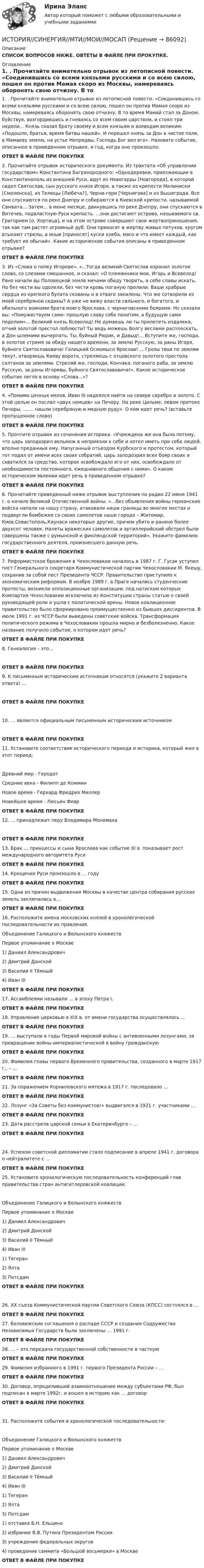      
            Описание
            СПИСОК ВОПРОСОВ НИЖЕ. ОВТЕТЫ В ФАЙЛЕ ПРИ ПРОКУПКЕ. 
            Оглавление
            1.     . Прочитайте внимательно отрывок из летописной повести. «Соединившись со всеми князьями русскими и со всею силою, пошел он против Мамая скоро из Москвы, намереваясь оборонять свою отчизну. В то время Мамай стал за Доном, буйствуя, возгордившись и гневаясь со всем своим царством, и стоял три недели... Князь сказал брату своему и всем князьям и воеводам великим: «Подошло, братья, время битвы нашей». И перешел князь за Дон в чистое поле, в Мамаеву землю, на устье Непрядвы, Господь Бог вел его». Назовите событие, описанное в приведенном отрывке, и год, когда оно произошло.ОТВЕТ В ФАЙЛЕ ПРИ ПОКУПКЕ2.     Прочитайте отрывок исторического документа. Из трактата «Об управлении государством» Константина Багрянородного: «Однодеревки, приезжающие в Константинополь из внешней Руси, идут из Невогарды [Новгорода], в которой сидел Святослав, сын русского князя Игоря, а также из крепости Милиниски [Смоленска], из Телюцы [Любеча?], Черни-гори [Чернигова] и из Вышеграда. Все они спускаются по реке Днепру и собираются в Киевской крепости, называемой Самвата… Затем… в июне месяце, двинувшись по реке Днепру, они спускаются в Витечев, подвластную Руси крепость. …они достигают острова, называемого св. Григорием [о. Хортица], и на этом острове совершают свои жертвоприношения, так как там растет огромный дуб. Они приносят в жертву живых петухов, кругом втыкают стрелы, а иные [приносят] куски хлеба, мясо и что имеет каждый, как требует их обычай». Какие исторические события описаны в приведенном отрывке?ОТВЕТ В ФАЙЛЕ ПРИ ПОКУПКЕ  3.     Из «Слова о полку Игореве». «...Тогда великий Святослав изронил золотое слово, со слезами смешанное, и сказал: «О племянники мои, Игорь и Всеволод! Рано начали вы Половецкой земле мечами обиду творить, а себе славы искать. Но без чести вы одолели, без чести кровь поганую пролили. Ваши храбрые сердца из крепкого булата скованы и в отваге закалены. Что же сотворили из моей серебряной седины? А уже не вижу власти сильного, и богатого, и обильного воинами брата моего Ярослава, с черниговскими боярами. Но сказали вы: «Помужествуем сами: прошлую славу себе похитим, а будущую сами поделим»... Великий князь Всеволод! Не думаешь ли ты прилететь издалека, отчий золотой престол поблюсти? Ты ведь можешь Волгу веслами расплескать, а Дон шлемами вычерпать. Ты, буйный Рюрик, и Давыд!... Вступите же, господа, в золотое стремя за обиду нашего времени, за землю Русскую, за раны Игоря, буйного Святославовича! Галицкий Осмомысл Ярослав! ... Грозы твои по землям текут, отворяешь Киеву ворота, стреляешь с отцовского золотого престола салтанов за землями. Стреляй же, господи, Кончака, поганого раба, за землю Русскую, за раны Игоревы, буйного Святославовича!». Какое историческое событие легло в основу «Слова...»?ОТВЕТ В ФАЙЛЕ ПРИ ПОКУПКЕ 4.     «Помимо ценных мехов, Иван III надеялся найти на севере серебро и золото. С этой целью он послал «двух немцев» на Печору. На реке Цильме, левом притоке Печоры, ……. нашли серебряную и медную руду». О ком идет речь? (вставьте пропущенное слово)ОТВЕТ В ФАЙЛЕ ПРИ ПОКУПКЕ 5.     Прочтите отрывок из сочинения историка. «Учреждена же она была потому, что царь заподозрил вельмож в неприязни к себе и хотел иметь при себе людей, вполне преданных ему. Напуганный отъездом Курбского и протестом, который тот подал от имени всех своих собратий, царь заподозрил всех бояр своих и схватился за средство, которое освобождало его от них, освобождало от необходимости постоянного, ежедневного общения с ними». О каком историческом явлении идет речь в приведенном отрывке?ОТВЕТ В ФАЙЛЕ ПРИ ПОКУПКЕ  6.     Прочитайте приведенный ниже отрывок выступления по радио 22 июня 1941 г. о начале Великой Отечественной войны. «…без объявления войны германские войска напали на нашу страну, атаковали наши границы во многих местах и подвергли бомбежке со своих самолетов наши города – Житомир, Киев,Севастополь,Каунаси некоторые другие, причем убито и ранено более двухсот человек. Налеты вражеских самолетов и артиллерийский обстрел были совершены также с румынской и финляндской территорий». Укажите фамилию государственного деятеля, произнесшего данную речь.ОТВЕТ В ФАЙЛЕ ПРИ ПОКУПКЕ  7.     Реформистское брожение в Чехословакии началось в 1987 г. Г. Гусак уступил пост Генерального секретаря Коммунистической партии Чехословакии М. Якешу, сохранив за собой пост Президента ЧССР. Правительство приступило к экономическим реформам. В ноябре 1989 г. в Праге начались студенческие протесты, возникли оппозиционные организации, под натиском которых Компартия Чехословакии исключила из Конституции страны статью о своей руководящей роли и ушла с политической арены. Новое коалиционное правительство было сформировано преимущественно из бывших диссидентов. В июле 1991 г. из ЧССР были выведены советские войска. Трансформация политического режима в Чехословакии прошла мирно и безболезненно. Какое название получило событие, о котором идет речь?ОТВЕТ В ФАЙЛЕ ПРИ ПОКУПКЕ 8.     Генеалогия – это…ОТВЕТ В ФАЙЛЕ ПРИ ПОКУПКЕ  9.     К письменным историческим источникам относятся (укажите 2 варианта ответа) …ОТВЕТ В ФАЙЛЕ ПРИ ПОКУПКЕ 10.  … является официальным письменным историческим источникомОТВЕТ В ФАЙЛЕ ПРИ ПОКУПКЕ  11.  Установите соответствие исторического периода и историка, который жил в этот период:Древний мир - ГеродотСредние века - Филипп де КомминНовое время - Герхард Фридрих МиллерНовейшее время - Люсьен Февр           ОТВЕТ В ФАЙЛЕ ПРИ ПОКУПКЕ12.  … принадлежит перу Владимира МономахаОТВЕТ В ФАЙЛЕ ПРИ ПОКУПКЕ  13.  Брак … принцессы и сына Ярослава как событие XI в. показывает рост международного авторитета РусиОТВЕТ В ФАЙЛЕ ПРИ ПОКУПКЕ 14.  Крещение Руси произошло в … годуОТВЕТ В ФАЙЛЕ ПРИ ПОКУПКЕ 15.  Одна из причин выдвижения Москвы в качестве центра собирания русских земель заключалась в…ОТВЕТ В ФАЙЛЕ ПРИ ПОКУПКЕ 16.  Расположите имена московских князей в хронологической последовательности их правления.Объединение Галицкого и Волынского княжествПервое упоминание о Москве1) Даниил Александрович2) Дмитрий Донской3) Василий II Тёмный4) Иван III         ОТВЕТ В ФАЙЛЕ ПРИ ПОКУПКЕ 17.  Ассамблеями называли … в эпоху Петра I.ОТВЕТ В ФАЙЛЕ ПРИ ПОКУПКЕ  18.  Управление церковью в XIX в. от имени государства осуществлялось …ОТВЕТ В ФАЙЛЕ ПРИ ПОКУПКЕ  19.  … выступали в годы Первой мировой войны с антивоенными лозунгами, за превращение войны империалистической в войну гражданскуюОТВЕТ В ФАЙЛЕ ПРИ ПОКУПКЕ  20.  Фамилия главы первого Временного правительства, созданного в марте 1917 г., – …ОТВЕТ В ФАЙЛЕ ПРИ ПОКУПКЕ 21.  За поражением Корниловского мятежа в 1917 г. последовало …ОТВЕТ В ФАЙЛЕ ПРИ ПОКУПКЕ  22.  Лозунг «За Советы без коммунистов!» выдвигался в 1921 г. участниками …ОТВЕТ В ФАЙЛЕ ПРИ ПОКУПКЕ  23.  Дата расстрела царской семьи в Екатеринбурге – …ОТВЕТ В ФАЙЛЕ ПРИ ПОКУПКЕ 24.  Успехом советской дипломатии стало подписание в апреле 1941 г. договора о нейтралитете с …ОТВЕТ В ФАЙЛЕ ПРИ ПОКУПКЕ  25.  Установите хронологическую последовательность конференций глав правительства стран антигитлеровской коалиции:Объединение Галицкого и Волынского княжествПервое упоминание о Москве1) Даниил Александрович2) Дмитрий Донской3) Василий II Тёмный4) Иван III1) Тегеран2) Ялта3) Потсдам       ОТВЕТ В ФАЙЛЕ ПРИ ПОКУПКЕ 26.  XX съезд Коммунистической партии Советского Союза (КПСС) состоялся в …ОТВЕТ В ФАЙЛЕ ПРИ ПОКУПКЕ 27.  Беловежские соглашения о распаде СССР и создании Содружества Независимых Государств были заключены … 1991 г.ОТВЕТ В ФАЙЛЕ ПРИ ПОКУПКЕ  28.  … – это передача государственной собственности в частнуюОТВЕТ В ФАЙЛЕ ПРИ ПОКУПКЕ 29.  Фамилия избранного в 1991 г. первого Президента России – …ОТВЕТ В ФАЙЛЕ ПРИ ПОКУПКЕ 30.  Договор, определивший взаимоотношение между субъектами РФ, был подписан в марте 1992г. и вошел в историю как … договорОТВЕТ В ФАЙЛЕ ПРИ ПОКУПКЕ31.  Расположите события в хронологической последовательности:Объединение Галицкого и Волынского княжествПервое упоминание о Москве1) Даниил Александрович2) Дмитрий Донской3) Василий II Тёмный4) Иван III1) Тегеран2) Ялта3) Потсдам1) отставка Б.Н. Ельцина2) избрание В.В. Путина Президентом России3) учреждение федеральных округов4) проведение саммита «Большой восьмерки» в Москве    ОТВЕТ В ФАЙЛЕ ПРИ ПОКУПКЕ  
            
            
            ИСТОРИЯ//СИНЕРГИЯ//МТИ//МОИ//МОСапИСТОРИЯ//СИНЕРГИЯ//МТИ//МОИ//МОСАПИстория создания журнала и издательства «Современные записки»История создания и эволюция геологических и гидродинамических моделей нефтегазовых месторожденийИстория создания и эволюция геологических и гидродинамических моделей нефтегазовых месторождений История создания Организации объединенных наций. Правовой статус, цели, структура, компетенция главных органовИстория СОО 2023 (ДО, СпДО, ПНК, КП, ПДО, ДОУА, 1 часть) тест 1История СибупкИстория. СибупкИстория СИБУПКИстория СИБУПКИСТОРИЯ СИНЕРГИЯИстория синергия 1 курсИСТОРИЯ СИНЕРГИЯ Менеджмент 1 курс 1 семестр 