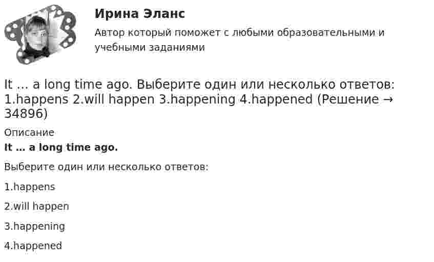      
          Описание
          It … a long time ago.Выберите один или несколько ответов:1.happens2.will happen3.happening4.happened  
            
            
            I studied psychology last year. Выберите один или несколько ответов: 1.Neither did I. 2.So did I. 3.So was I. 4.Neither was I.It … a long time ago. Выберите один или несколько ответов: 1.happens 2.will happen 3.happening 4.happenedI ….. tell you as soon as I ….. Выберите один ответ: a. do / will know b. - / will know c. - / know d. will / knowI ….. that the students should study more. Выберите один ответ: a.am feeling b.feeled c.feel d.fellI ….. the letter by 10 o’clock tomorrow. Выберите один ответ: a. will write b. will have write c. will have written d. wroteI think dogs are ….. than cats. Выберите один ответ: a.more intelligent b.intelligent c.intelligenter d.the most intelligentI ... to the news on television at nine o'clock last nightIn large cities, there are … merchants who specialize in supplying restaurants.In many restaurants, the receiving clerk is also … ...... in Moscow. Выберите один ответ: a.Most of my friends live b.Most of my friends lives c.Most my friends lives d.Most my friends liveInternational Business Machines (IBM) - международная компания, работающая в сфере современных информационных технологий и занимающаяся производством компьютеров и комплектующих, программного обеспечения, микроэлектроники, сетевых решений и т.п. In two weeks you ….. speak another language. Выберите один ответ: a.may b.will be able to c.can d.shallIPO.-Условие. Решение задачи в екселе. I. Read the letter: AN OFFER Southern Exporters LTD. Montreal Canada Dear Sirs, We thank you very much for your inquiry and we are enclosing with this letter current catalogue which gives detailed information about our tyres.