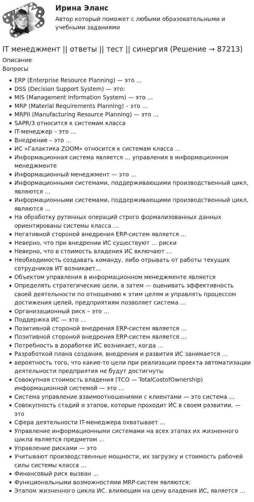      
            Описание
            ВопросыERP (Enterprise Resource Planning) — это …DSS (Decision Support System) — это:MIS (Management Information System) — это …MRP (Material Requirements Planning) – это …MRPII (Manufacturing Resource Planning) — это …SAPR/3 относится к системам классаIT-менеджер – это …Внедрение – это …ИС «Галактика ZOOM» относится к системам класса …Информационная система является … управления в информационном менеджментеИнформационный менеджмент — это …Информационными системами, поддерживающими производственный цикл, являются …Информационными системами, поддерживающими производственный цикл, являются …На обработку рутинных операций строго формализованных данных ориентированы системы класса …Негативной стороной внедрения ERP-систем является …Неверно, что при внедрении ИС существуют … рискиНеверно, что в стоимость владения ИС включают …Необходимость создавать команду, либо отрывать от работы текущих сотрудников ИТ возникает…Объектом управления в информационном менеджменте являетсяОпределять стратегические цели, а затем — оценивать эффективность своей деятельности по отношению к этим целям и управлять процессом достижения целей, предприятиям позволяет система …Организационный риск – это …Поддержка ИС — это …Позитивной стороной внедрения ERP-систем является …Позитивной стороной внедрения ERP-систем является …Потребность в доработке ИС возникает, когда …Разработкой плана создания, внедрения и развития ИС занимается …вероятность того, что какие-то цели при реализации проекта автоматизации деятельности предприятия не будут достигнутыСовокупная стоимость владения (ТСО — TotalCostofOwnership) информационной системой — это …Система управление взаимоотношениями с клиентами — это система …Совокупность стадий и этапов, которые проходит ИС в своем развитии, — этоСфера деятельности IT-менеджера охватывает …Управление информационными системами на всех этапах их жизненного цикла является предметом …Управление рисками — этоУчитывают производственные мощности, их загрузку и стоимость рабочей силы системы класса …Финансовый риск вызван …Функциональными возможностями MRP-систем являются:Этапом жизненного цикла ИС. влияющим на цену владения ИС, является …   
            
            
            IT - Менеджмент - ответы на тест Синергия - 5 семестр - 2022 годIT менеджмент ||  ответы || тест || синергия💯 IT-менеджмент. (правильные ответы на тест Синергия / МОИ / МТИ / МосАП)It-менеджмент//СИНЕРГИЯ//МОСАП/МТИ/МОИIT-Менеджмент (тест с ответами Синергия/МОИ/МТИ/МосАП)I usually … coffee for breakfast. Выберите один или несколько ответов: 1.has 2.will have 3.have 4.amI ... when my friend ...IT для CEO (тест с ответами Синергия/МОИ/ МТИ /МОСАП)IT для СЕОit для сео СИНЕРГИЯ 2022 ОТВЕТЫ СБОРНИК ВСЕХ ВОПРОСОВ✅ IT-Менеджмент 30 вопросов СИНЕРГИЯ МТИ 2022✅ IT-Менеджмент 43 вопроса СИНЕРГИЯ МТИ 2022💯 IT-менеджмент. (все ответы на тест Синергия / МТИ / МосАП, март 2023)💯 IT-менеджмент. (все ответы на тест Синергия / МТИ / МосАП, ноябрь 2022)