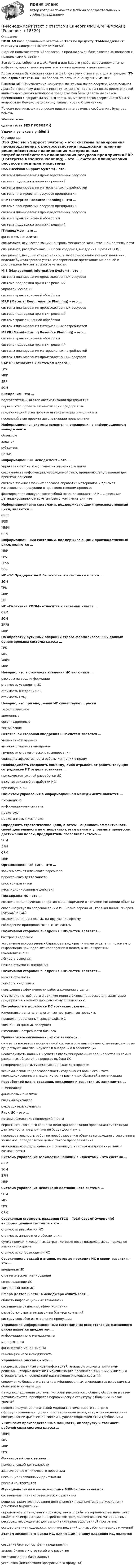     
          Описание
          ПОЛНАЯ база правильных ответов на Тест по предмету IT-Менеджмент института Синергия (МОИ/МТИ/МосАП).В одной попытке теста 30 вопросов, в предлагаемой базе ответов 40 вопросов с правильными ответами.Все вопросы собраны в файл Word и для Вашего удобства расположены по алфавиту, правильные варианты ответов выделены синим цветом.После оплаты Вы сможете скачать файл со всеми ответами и сдать предмет IT-Менеджмент хоть на 100 баллов, то есть на оценку ОТЛИЧНО.ВНИМАНИЕ! Во избежание ненужных претензий после покупки, Убедительная просьба: поскольку иногда в институтах меняют тесты на новые, перед оплатой внимательно сверяйте вопросы предлагаемой базы (вплоть до знаков препинания) с вопросами Вашего теста. Вы можете легко сверить хотя бы 4-5 вопросов по Демонстрационному файлу либо по Оглавлению.По всем возникающим вопросам пишите мне в личные сообщения , буду рад помочь.Желаю всемсдачи теста БЕЗ ПРОБЛЕМ))Удачи и успехов в учёбе!!! 
          Оглавление
           DSS (Decision Support System) – это: системы планирования производственных ресурсовсистема поддержки принятия решенийсистемы планирования материальных потребностейсистема планирования ресурсов предприятия ERP (Enterprise Resource Planning) – это … система планирования ресурсов предприятиясистемы планирования производственных ресурсовсистема транзакционной обработкисистема поддержки принятия решений IT-менеджер – это … финансовый аналитикспециалист, осуществляющий контроль финансово-хозяйственной деятельностиспециалист, разрабатывающий план создания, внедрения и развития ИСспециалист, несущий ответственность за формирование учетной политики, ведение бухгалтерского учета, своевременное представление полной и достоверной бухгалтерской отчетности MIS (Management Information System) – это … системы планирования производственных ресурсовсистема поддержки принятия решенийуправленческая ИСсистема транзакционной обработки MRP (Material Requirements Planning) – это … системы планирования производственных ресурсовсистема поддержки принятия решенийсистема транзакционной обработкисистемы планирования материальных потребностей MRPII (Manufacturing Resource Planning) – это … система транзакционной обработкисистема поддержки принятия решенийсистемы планирования материальных потребностейсистемы планирования производственных ресурсов SAP R/3 относится к системам класса … TPSMRPERPSCM Внедрение – это … подготовительный этап автоматизации предприятияпервый этап проекта автоматизации предприятияпредпоследний этап проекта автоматизации предприятияпоследний этап проекта автоматизации предприятия Информационная система является … управления в информационном менеджменте объектомзадачейсубъектомцелью Информационный менеджмент – это … управление ИС на всех этапах их жизненного цикласовокупность информации, необходимой лицу, принимающему решения для принятия решенийсистема взаимосвязанных способов обработки материалов и приемов изготовления продукции в производственном процессеформирование конкурентоспособной позиции конкретной ИС и создание детализированного маркетингового комплекса для нее Информационными системами, поддерживающими производственный цикл, являются … GPSSIPSSMRPIICRM Информационными системами, поддерживающими производственный цикл, являются … MRPТPSEPSSDSS ИС «1С Предприятие 8.0» относится к системам класса … SCMTPSMRPERP ИС «Галактика ZOOM» относится к системам класса … CRMSCMERPIIMRP На обработку рутинных операций строго формализованных данных ориентированы системы класса … TPSMISMRPIIMRP Неверно, что в стоимость владения ИС включают … расходы на ввод информациистоимость установки ИСстоимость внедрения ИСстоимость СУБД Неверно, что при внедрении ИС существуют … риски технологическиевременныеорганизационныетехнические Негативной стороной внедрения ERP-систем является … увеличение издержеквысокая стоимость внедрениятрудности стратегического планированияснижение эффективности работы компании в целом Необходимость создавать команду, либо отрывать от работы текущих сотрудников ИТ отдела возникает … при самостоятельной разработке ИСв случае заказной разработки ИСпри покупке ИС Объектом управления в информационном менеджменте является … IT-менеджеринформационная системамаркетологмаркетинговый комплекс Определять стратегические цели, а затем – оценивать эффективность своей деятельности по отношению к этим целям и управлять процессом достижения целей, предприятиям позволяет система … SCMBPMCRMMRP Организационный риск – это … зависимость от ключевого персоналаприостановка деятельностириск контрагентовнесанкционированные действия Поддержка ИС – это … возможность получения оперативной информации о текущем состоянии объектаоказание услуг по сопровождению ИС (новые версии ИС, горячая линия, скорая помощь и т.д.)возможность переноса ИС на другую платформусоблюдение принципов открытых систем Позитивной стороной внедрения ERP-систем является … быстрое внедрениеустранение искусственных барьеров между различными отделами, потому что информация принадлежит корпорации в целом, а не конкретным подразделениямлёгкость освоениянизкая стоимость внедрения Позитивной стороной внедрения ERP-систем является … низкая стоимостьлегкость внедренияповышение эффективности работы компании в целомотсутствие потребности в реинжиниринге бизнес-процессов для адаптации предприятия к новому программному обеспечению Потребность в доработке ИС возникает, когда … изменились цены на аналогичные программные продуктыпрошел определенный срок службы ИСжизненный цикл ИС завершенизменились потребности бизнеса Причиной возникновения рисков являются … соответствие автоматизированной системы основным бизнес-функциям, которые существуют или планируются к внедрению в организациинеобходимость наличия и участия квалифицированных специалистов из самых различных областей в процессе выбора ИСнеопределенности, существующие в каждом проектеэкономическая нецелесообразность содержания большого штата квалифицированных специалистов из различных областей в организации Разработкой плана создания, внедрения и развития ИС занимается … IT-менеджерфинансовый аналитикглавный бухгалтерруководитель компании Риск ИС – это … потери вследствие неопределённостивероятность того, что какие-то цели при реализации проекта автоматизации деятельности предприятия не будут достигнутыпоследовательность работ по преобразованию объекта из исходного состояния в желаемое, определяемое целью такого преобразованиявыявление неопределённости, приводящее к потерям и дополнительным возможностям Система управление взаимоотношениями с клиентами – это система … CRMSCMBPMMRP Система управления цепочками поставок – это система … SCMMISTPSCRM Совокупная стоимость владения (ТСО – Total Cost of Ownership) информационной системой – это … стоимость разработки ИСстоимость аппаратного обеспечениясумма прямых и косвенных затрат, которые несет владелец ИС за период ее жизненного цикластоимость сопровождения ИС Совокупность стадий и этапов, которые проходит ИС в своем развитии,– это … внедрение ИСстратегическое планированиесопровождение ИСжизненный цикл ИС Сфера деятельности IT-менеджера охватывает … область информационных технологийсоставление бизнес-портфеля компанииразработку стратегии развития бизнеса компанийсистему способов изготовления продукции Управление информационными системами на всех этапах их жизненного цикла является предметом … информационного менеджментаменеджментафинансового менеджментаинновационного менеджмента Управление рисками – это … процессы, связанные с идентификацией, анализом рисков и принятием решений, которые включают максимизацию положительных и минимизацию отрицательных последствий наступления рисковых событийсодержание большого штата квалифицированных специалистов из различных областей в организацииметод исследования системы, который начинается с общего обзора ее и затем детализируется, приобретая иерархическую структуру с большим числом уровнейпроцесс получения логической модели системы вместе со строго сформулированными целями, поставленными перед нею, а также написания спецификаций физической системы, удовлетворяющей этим требованиям Учитывают производственные мощности, их загрузку и стоимость рабочей силы системы класса … MRPIIMISMRPTPS Финансовый риск вызван … приостановкой деятельностизависимостью от ключевого персоналанесанкционированными действиямириском контрагентов Функциональными возможностями MRP-систем являются: составление плана стратегического развитиярешение задач планирования деятельности предприятия в натуральном и денежном выраженииопределение и передача в производство и службы материально-технического снабжения информации о потребностях предприятия во всех материальных ресурсах, необходимых для выполнения производственной программыосуществление поддержки принятия решений для выработки навыков и умений Этапом жизненного цикла ИС, влияющим на цену владения ИС, является … создание бизнес-портфеля предприятияанализ бизнеса и стратегий его развитиявосстановление базы данныхустановка (инсталляция программного продукта)   
            
            
            It-менеджмент//СИНЕРГИЯ//МОСАП/МТИ/МОИIT-Менеджмент (тест с ответами Синергия/МОИ/МТИ/МосАП)I usually … coffee for breakfast. Выберите один или несколько ответов: 1.has 2.will have 3.have 4.amI ... when my friend ...I wonder how much ….. on sale. Выберите один ответ: a.are these shoes cost b.these shoes cost c.cost these shoes d.do these shoes costI won’t go there. Everybody will laugh ….. me. Выберите один ответ: a.with b.- c.at d.toI would like ___ an order.✅ IT-Менеджмент 30 вопросов СИНЕРГИЯ МТИ 2022✅ IT-Менеджмент 43 вопроса СИНЕРГИЯ МТИ 2022💯 IT-менеджмент. (все ответы на тест Синергия / МТИ / МосАП, март 2023)💯 IT-менеджмент. (все ответы на тест Синергия / МТИ / МосАП, ноябрь 2022)IT - Менеджмент - ответы на тест Синергия - 5 семестр - 2022 годIT - Менеджмент - ответы на тест Синергия - 5 семестр - 2022 годIT менеджмент ||  ответы || тест || синергия