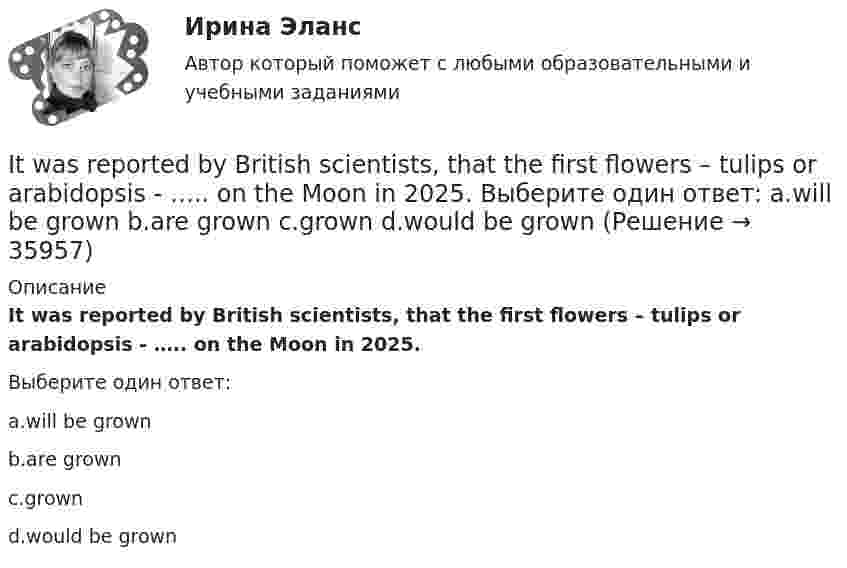      
          Описание
          It was reported by British scientists, that the first flowers – tulips or arabidopsis - ….. on the Moon in 2025.Выберите один ответ:a.will be grownb.are grownc.grownd.would be grown  
            
            
            It was Mendeleyev … established the periodic table of elements. Выберите один или несколько ответов: 1.that 2.what 3.who 4.whichIt was reported by British scientists, that the first flowers – tulips or arabidopsis - ….. on the Moon in 2025. Выберите один ответ: a.will be grown b.are grown c.grown d.would be grownIt was rude ….. him to leave so suddenly. Выберите один ответ: a.to b.about c.of d.withIT для CEO (тест с ответами Синергия/МОИ/ МТИ /МОСАП)IT для СЕОit для сео СИНЕРГИЯ 2022 ОТВЕТЫ СБОРНИК ВСЕХ ВОПРОСОВ✅ IT-Менеджмент 30 вопросов СИНЕРГИЯ МТИ 2022I ….. tell you as soon as I ….. Выберите один ответ: a. do / will know b. - / will know c. - / know d. will / knowI ….. that the students should study more. Выберите один ответ: a.am feeling b.feeled c.feel d.fellI ….. the letter by 10 o’clock tomorrow. Выберите один ответ: a. will write b. will have write c. will have written d. wroteI think dogs are ….. than cats. Выберите один ответ: a.more intelligent b.intelligent c.intelligenter d.the most intelligentI ... to the news on television at nine o'clock last nightI. Translate the text paying special attention to new words and terms. INSURANCE A contract of insurance is a contract having for its object the indemnification against loss, or the payment of a lump sum upon the happening of a certain event. The principal forms of insurance are life, fire and marine. Almost any risk may be the subject of a contract of insurance. For example, accidents, employer’s liability and burglary.I ….. TV tomorrow at 7 o’clock. Выберите один ответ: a. will be watching b. will watch c. watch d. have watched