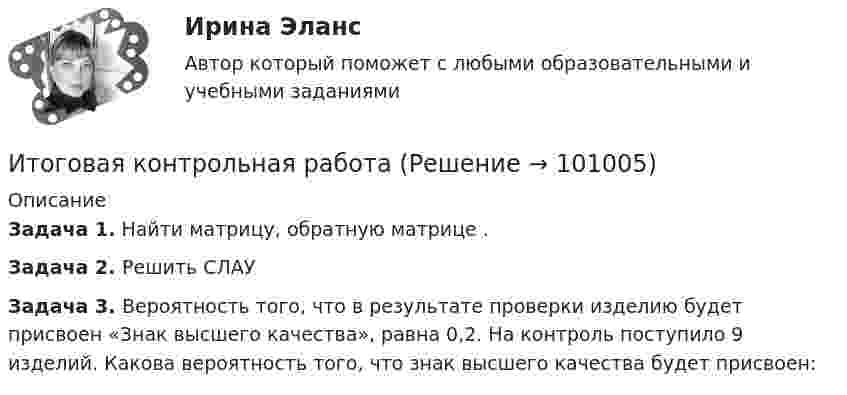      
            Описание
            Задача 1. Найти матрицу, обратную матрице                     .Задача 2. Решить СЛАУ                     Задача 3. Вероятность того, что в результате проверки изделию будет присвоен «Знак высшего качества», равна 0,2. На контроль поступило 9 изделий. Какова вероятность того, что знак высшего качества будет присвоен:   
            
            
            Итоговая задача на составление генерального бюджетаИтоговая контрольная работаИТОГОВАЯ КОНТРОЛЬНАЯ РАБОТА 2Итоговая контрольная работа  5 Вариант    1 Прочитайте текст Y2K и ответьте на вопросы в формате множественного выбора. Итоговая контрольная работа по курсу информатики, 5 классИтоговая практическая работа по дисциплине «Индивидуальный проект»Итоговая работаИТ/Информатика (часть 1) для ЗФ и ДО (тест с ответами) 100%ИТ-консалтинг. Предоставление консалтинговой услуги для предприятия в рекламной сфереИтоги конфликта с двумя участвующими сторонами можно описать как «... сумма», то есть выигрыш одной стороны и проигрыш другойИтоги переговоров, проведенных при рассмотрении предложения о реализации проекта на предмет оценки эффективности проекта и определения его сравнительного преимущества, оформляются в виде … переговоровИтоговая аттестационная работа💯 Итоговая аттестация [Направление: Бухгалтерский учет, анализ и аудит] (ответы на тест Синергия / МОИ / МТИ / МосАП, декабрь 2023)Итоговая аттестация по дисциплине Макроэкономический анализ и прогнозирование