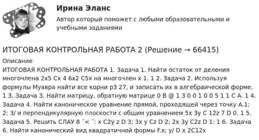      
            Описание
            ИТОГОВАЯ КОНТРОЛЬНАЯ РАБОТА  1. Задача 1. Найти остаток от деления многочлена 2x5 Cx 4 6x2 C5x на многочлен x 1. 1 2. Задача 2. Используя формулы Муавра найти все корни p3 27, и записать их в алгебраической форме. 1 3. Задача 3. Найти матрицу, обратную матрице 0 B @ 1 3 0 0 1 0 0 5 1 1 C A. 1 4. Задача 4. Найти каноническое уравнение прямой, проходящей через точку A.1; 2; 3/ и перпендикулярную плоскости с общим уравнением 5x 3y C 12z 7 D 0. 1 5. Задача 5. Решить СЛАУ 8 ˆ< ˆ: x C2y z D 3; 3x y Cz D 2; 2x 3y C2z D 1: 1 6. Задача 6. Найти канонический вид квадратичной формы F.x; y/ D x 2C12x   
            
            
            Итоговая контрольная работаИТОГОВАЯ КОНТРОЛЬНАЯ РАБОТА 2Итоговая контрольная работа  5 Вариант    1 Прочитайте текст Y2K и ответьте на вопросы в формате множественного выбора. Итоговая контрольная работа по курсу информатики, 5 классИтоговая практическая работа по дисциплине «Индивидуальный проект»Итоговая работаИтоговая работа по дисциплине  «Документооборот в управлении» СИНЕРГИЯИТ-консалтинг. Предоставление консалтинговой услуги для предприятия в рекламной сфереИтоги конфликта с двумя участвующими сторонами можно описать как «... сумма», то есть выигрыш одной стороны и проигрыш другойИтоги переговоров, проведенных при рассмотрении предложения о реализации проекта на предмет оценки эффективности проекта и определения его сравнительного преимущества, оформляются в виде … переговоровИтоговая аттестационная работа💯 Итоговая аттестация [Направление: Бухгалтерский учет, анализ и аудит] (ответы на тест Синергия / МОИ / МТИ / МосАП, декабрь 2023)Итоговая аттестация по дисциплине Макроэкономический анализ и прогнозированиеИтоговая аттестация (тест с верными ответами)  НИИДПО / ВГАПС.