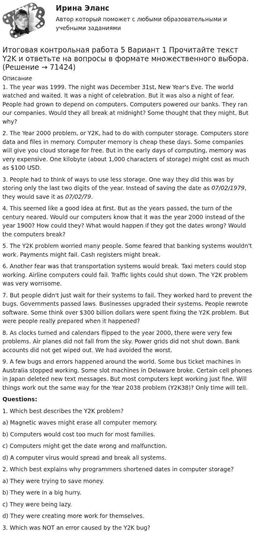     
            Описание
            1.                The year was 1999. The night was December 31st, New Year's Eve. The world watched and waited. It was a night of celebration. But it was also a night of fear. People had grown to depend on computers. Computers powered our banks. They ran our companies. Would they all break at midnight? Some thought that they might. But why? 2.                The Year 2000 problem, or Y2K, had to do with computer storage. Computers store data and files in memory. Computer memory is cheap these days. Some companies will give you cloud storage for free. But in the early days of computing, memory was very expensive. One kilobyte (about 1,000 characters of storage) might cost as much as $100 USD. 3.                People had to think of ways to use less storage. One way they did this was by storing only the last two digits of the year. Instead of saving the date as 07/02/1979, they would save it as 07/02/79. 4.                This seemed like a good idea at first. But as the years passed, the turn of the century neared. Would our computers know that it was the year 2000 instead of the year 1900? How could they? What would happen if they got the dates wrong? Would the computers break? 5.                The Y2K problem worried many people. Some feared that banking systems wouldn't work. Payments might fail. Cash registers might break. 6.                Another fear was that transportation systems would break. Taxi meters could stop working. Airline computers could fail. Traffic lights could shut down. The Y2K problem was very worrisome. 7.                But people didn't just wait for their systems to fail. They worked hard to prevent the bugs. Governments passed laws. Businesses upgraded their systems. People rewrote software. Some think over $300 billion dollars were spent fixing the Y2K problem. But were people really prepared when it happened? 8.                As clocks turned and calendars flipped to the year 2000, there were very few problems. Air planes did not fall from the sky. Power grids did not shut down. Bank accounts did not get wiped out. We had avoided the worst. 9.                A few bugs and errors happened around the world. Some bus ticket machines in Australia stopped working. Some slot machines in Delaware broke. Certain cell phones in Japan deleted new text messages. But most computers kept working just fine. Will things work out the same way for the Year 2038 problem (Y2K38)? Only time will tell.  Questions: 1. Which best describes the Y2K problem? a) Magnetic waves might erase all computer memory. b) Computers would cost too much for most families. c) Computers might get the date wrong and malfunction. d) A computer virus would spread and break all systems. 2. Which best explains why programmers shortened dates in computer storage? a) They were trying to save money. b) They were in a big hurry. c) They were being lazy. d) They were creating more work for themselves. 3. Which was NOT an error caused by the Y2K bug?    
            
            
            ИТОГОВАЯ КОНТРОЛЬНАЯ РАБОТА 2Итоговая контрольная работа  5 Вариант    1 Прочитайте текст Y2K и ответьте на вопросы в формате множественного выбора. Итоговая контрольная работа по курсу информатики, 5 классИтоговая практическая работа по дисциплине «Индивидуальный проект»Итоговая работаИтоговая работа по дисциплине  «Документооборот в управлении» СИНЕРГИЯИтоговая работа по дисциплине «Управление вознаграждением»Итоги конфликта с двумя участвующими сторонами можно описать как «... сумма», то есть выигрыш одной стороны и проигрыш другойИтоги переговоров, проведенных при рассмотрении предложения о реализации проекта на предмет оценки эффективности проекта и определения его сравнительного преимущества, оформляются в виде … переговоровИтоговая аттестационная работа💯 Итоговая аттестация [Направление: Бухгалтерский учет, анализ и аудит] (ответы на тест Синергия / МОИ / МТИ / МосАП, декабрь 2023)Итоговая аттестация по дисциплине Макроэкономический анализ и прогнозированиеИтоговая аттестация (тест с верными ответами)  НИИДПО / ВГАПС.Итоговая задача на составление генерального бюджета