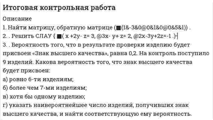 




Описание


Высшая математика ТулГУ Вариант 3 (10 заданий)
 
«Тульский государственный университет»
 
Институт прикладной математики и компьютерных наук
Кафедра вычислительной механики и математики
 
ЗАДАНИЯ
ПО МАТЕМАТИКЕ
ДЛЯ КОНТРОЛЬНЫХ РАБОТ СТУДЕНТОВ,
ОБУЧАЮЩИХСЯ ПО ЗАОЧНОЙ ФОРМЕ
Для экономических специальностей
3 семестр
 
г. Тула – 2019 г.
 
Задания по учебной дисциплине Математика разработаны доцентом Ю.В. Дудиной
и обсуждены на заседании кафедры ВММ института прикладной математики и компьютерных наук
(протокол заседания № 8 от «23» апреля 2019 г.)
 
1. Найти общее решение дифференциального уравнения:
y` + y/x = x.
 
2. Найти общее решение дифференциального уравнения:
y` = y/x + cos2(y/x).
 
3. Найти общее решение дифференциального уравнения:
y```– 3y``+ 2y` = 0.
 
4. Найти общий вид частного решение дифференциального уравнения:
y``– 4y = 8x2.
 
5. Исследовать ряд на сходимость:
n2 / (n+2)!.
 
6. Исследовать ряд на сходимость:
(-1)n n / (6n - 5).
 
7. Найти область сходимости степенного ряда:
(x + 3)n / Корень(n) * 4n.
 
8. В ящике 6 нектаринов и 4 яблока. Наудачу выбираются 3 фрукта. Какова вероятность, что все три фрукта – яблоки?
 
9. Аудитор обнаруживает финансовые нарушения у проверяемой фирмы с вероятностью 0,9. Найти вероятность того, что среди 4 фирм будет выявлено 2 нарушителя.
 
10. Дано следующее распределение дискретной случайной величины X
 
X -2 -1 0 4 5
P 0,38 0,26 0,20 0,14 0,02
 
Найти её математическое ожидание, дисперсию и среднеквадратичное отклонение.



            
            
            . 1. Найти длину волны света, освещающего установку в опыте Юнга, если при помещении на пути одного из интерферирующих лучей стеклянной пластинки (n = 1,52) толщиной 3 мкм картина интерференции на экране смещается на три светлые полосы. 51. Температура в центре Солнца порядка 1,3•107 К. Найти равновесное давление теплового излучения, считая его изотропным.1. Найти матрицу, обратную матрице (■(1&-3&0@0&1&0@0&5&1)) . 2. . Решить СЛАУ { ■( x +2y- z= 3, @3x- y+ z= 2, @2x-3y+2z=-1 .)┤ 3. . Вероятность того, что в результате проверки изделию будет присвоен «Знак высшего качества», равна 0,2. На контроль поступило 9 изделий. Какова вероятность того, что знак высшего качества будет присвоен:1.Найти область определения, точки разрыва. 2. Исследовать функцию на четность, периодичность 3. Исследовать поведение функции на концах области определения. Указать асимптоты. 4. Найти промежутки монотонности. Точки экстремума. 5. Найти промежутки выпуклости. Точки перегиба1.Найти область определения, точки разрыва.1. Найти область определения, точки разрыва. 2. Исследовать функцию на четность, периодичность. 3. Исследовать поведение функции на концах области определения. Указать асимптоты. 4. Найти промежутки монотонности. Точки экстремума. 5. Найти промежутки выпуклости. Точки перегиба. 6. Найти площадь фигуры, ограниченной графиком функции 𝑦 = (2𝑥 + 3)𝑒 5𝑥 и прямыми 𝑥 = 0, 𝑥 = 2, 𝑦 = 0. Результаты исследования оформить в виде таблицы.1. Найти общее решение дифференциального уравнения: y` + y/x = x. 2. Найти общее решение дифференциального уравнения: y` = y/x + cos2(y/x). 3. Найти общее решение дифференциального уравнения: y```– 3y``+ 2y` = 0. 4. Найти общий вид частного решение дифференциального уравнения:1) Найти проекцию вектора a=2i-4j-2k на вектор b=3i-4j+k. 2) При каком значении m векторы a=(2,-4, m) на вектор b=(-2,-3,-2) перпендикулярны? 3) При каких значениях y и z векторы a=(-4, y, -4) и b=(-2,-3 , z) коллинеарны? 4) Если известны прекции двумерных векторов a и b на оси координат: ax=2, ay=2, bx=3, by=4, то найти проекции вектора c=-3a-2b.1) Найти решение графическим методом. 2) Написать функцию Лагранжа данной задачи и найти ее седловую точку, используя решение задачи, полученное графически.1 Может ли быть рассмотрен совместно с основным встречный иск в следующих случаях: 1 ЗАО «Аматор», г. Ставрополь, обратилось в Арбитражный суд Ставропольского края с иском к ООО «Агро-Инстэк», г. Ставрополь, и к ООО «Сиана» о расторжении договора о совместной деятельности, определении доли и выплате стоимости этой доли. ООО «Агро-Инстэк» обратилось в Арбитражный суд Ставропольского края со встречным иском1 моль азота изотермически расширяется при T = 300 К. При этом газ поглощает Q = 1740 Дж теплоты. Во сколько раз увеличивается объём газа?1. На занятии (или самостоятельно дома) на основе данных Новосибирского облкомстата определите динамику следующих социально-демографических и экономических показателей г. Новосибирска за последние 5 лет: а) уровень рождаемости; б) среднюю продолжительность жизни;1. На занятии (или самостоятельно дома) на основе данных Новосибирского облкомстата определите динамику следующих социально-демографических и экономических показателей г. Новосибирска за последние 5 лет: а) уровень рождаемости; б) среднюю продолжительность жизни; в) количество работающих женщин, мужчин;1. Назовите составляющие стратегии управления персоналом. 2. Кратко охарактеризуйте документы организационного, организационно- 3. Охарактеризуйте специфику американской философии управления персоналом1. Найдите подлежащее и сказуемое в данных предложениях. Переведите предложения на русский язык. 1) My mother is a doctor. 2) To smoke is harmful. 3) Reading is useful. 4) My sister doesn’t eat meat. 5) I can be invited to the party. 6) Show me your new photos, please.1. Найдите производные от данных функций: 2. Дана функция Найдите (3Т0). Вычислите 3. Дана функция . Найдите и . Вычислите 4. Докажите, что функция удовлетворяет уравнению 5. Дана функция .Найдите .