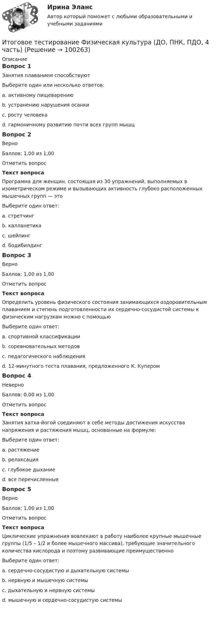     
            Описание
            Вопрос 1Занятия плаванием способствуютВыберите один или несколько ответов:a. активному пищеварениюb. устранению нарушения осанки c. росту человекаd. гармоничному развитию почти всех групп мышц Вопрос 2ВерноБаллов: 1,00 из 1,00Отметить вопросТекст вопросаПрограмма для женщин, состоящая из 30 упражнений, выполняемых в изометрическом режиме и вызывающих активность глубоко расположенных мышечных групп — этоВыберите один ответ:a. стретчингb. калланетика c. шейпингd. бодибилдингВопрос 3ВерноБаллов: 1,00 из 1,00Отметить вопросТекст вопросаОпределить уровень физического состояния занимающихся оздоровительным плаванием и степень подготовленности их сердечно-сосудистой системы к физическим нагрузкам можно с помощьюВыберите один ответ:a. спортивной классификацииb. соревновательных методовc. педагогического наблюденияd. 12-минутного теста плавания, предложенного К. Купером Вопрос 4НеверноБаллов: 0,00 из 1,00Отметить вопросТекст вопросаЗанятия хатха-йогой соединяют в себе методы достижения искусства напряжения и растяжения мышц, основанные на формуле:Выберите один ответ:a. растяжениеb. релаксацияc. глубокое дыхание d. все перечисленныеВопрос 5ВерноБаллов: 1,00 из 1,00Отметить вопросТекст вопросаЦиклические упражнения вовлекают в работу наиболее крупные мышечные группы (1/5 – 1/2 и более мышечного массива), требующие значительного количества кислорода и поэтому развивающие преимущественноВыберите один ответ:a. сердечно-сосудистую и дыхательную системы b. нервную и мышечную системыc. дыхательную и нервную системыd. мышечную и сердечно-сосудистую системы   
            
            
            ИТОГОВОЕ ТЕСТИРОВАНИЕ  Управление персоналом 41 вопрос 79,51%Итоговое тестирование Физическая культура (ДО, ПНК, ПДО, 4 часть)Итоговое тестирование. ФИЗИЧЕСКАЯ КУЛЬТУРА (ДОУА, ББЛ, 3 ЧАСТЬ) НСПКИтоговой тест_геодезия 2_РосдистантИтоговый документ Венской встречи государств-участников Совещания по безопасности и сотрудничеству в Европе был принят в ...году.Итоговый и компетенционный тест по Практика правового регулирования отношений в сфере интеллектуальной собственности ИТОГОВЫЙ КОНТРОЛЬ ПО ДИСЦИПЛИНЕ «АУДИТ»Итоговое тестирование. Дополнительное образование детей: история и современность (ПДО, 1 часть)Итоговое тестирование. Курсы Методика преподавания русского языка и родных языков народов Российской Федерации...... Модуль 2.3. Для учителей, реализующих программы основного общего...Итоговое тестирование Математика СОО (ДО, СпДО, ПНК, КП, ПДО, ДОУА, 2 часть)Итоговое тестирование. Модуль 2. Курсы Методика преподавания русского языка и родных языков народов РФ в соответствии с требованиями.......начальная школа (ответы)Итоговое тестирование. ОБЕСПЕЧЕНИЕ СОХРАННОСТИ ДОКУМЕНТОВ (ДОУА, 1 ЧАСТЬ) НСПКИтоговое тестирование. ОРГАНИЗАЦИЯ РАБОТЫ С ЭЛЕКТРОННЫМИ ДОКУМЕНТАМИ И ЭЛЕКТРОННЫМИ АРХИВАМИ (ДОУА, 1 ЧАСТЬ) НСПКИтоговое тестирование по менеджменту с ответами