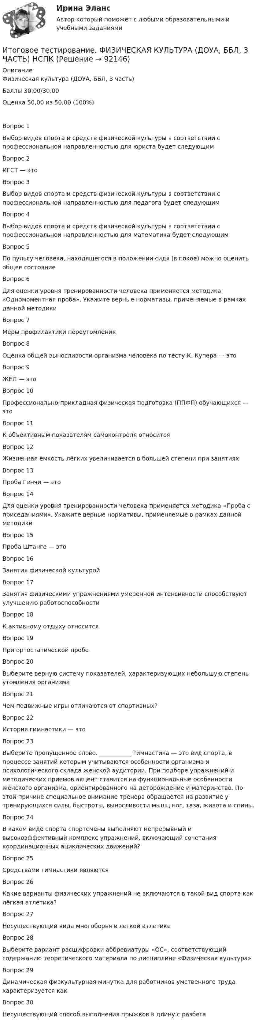     
            Описание
            Физическая культура (ДОУА, ББЛ, 3 часть)Баллы	30,00/30,00Оценка	50,00 из 50,00 (100%)Вопрос 1Выбор видов спорта и средств физической культуры в соответствии с профессиональной направленностью для юриста будет следующимВопрос 2ИГСТ — этоВопрос 3Выбор видов спорта и средств физической культуры в соответствии с профессиональной направленностью для педагога будет следующимВопрос 4Выбор видов спорта и средств физической культуры в соответствии с профессиональной направленностью для математика будет следующимВопрос 5По пульсу человека, находящегося в положении сидя (в покое) можно оценить общее состояниеВопрос 6Для оценки уровня тренированности человека применяется методика «Одномоментная проба». Укажите верные нормативы, применяемые в рамках данной методикиВопрос 7Меры профилактики переутомленияВопрос 8Оценка общей выносливости организма человека по тесту К. Купера — этоВопрос 9ЖЕЛ — этоВопрос 10Профессионально-прикладная физическая подготовка (ППФП) обучающихся — этоВопрос 11К объективным показателям самоконтроля относитсяВопрос 12Жизненная ёмкость лёгких увеличивается в большей степени при занятияхВопрос 13Проба Генчи — этоВопрос 14Для оценки уровня тренированности человека применяется методика «Проба с приседаниями». Укажите верные нормативы, применяемые в рамках данной методикиВопрос 15Проба Штанге — этоВопрос 16Занятия физической культуройВопрос 17Занятия физическими упражнениями умеренной интенсивности способствуют улучшению работоспособностиВопрос 18К активному отдыху относитсяВопрос 19При ортостатической пробеВопрос 20Выберите верную систему показателей, характеризующих небольшую степень утомления организмаВопрос 21Чем подвижные игры отличаются от спортивных?Вопрос 22История гимнастики — этоВопрос 23Выберите пропущенное слово. ___________ гимнастика — это вид спорта, в процессе занятий которым учитываются особенности организма и психологического склада женской аудитории. При подборе упражнений и методических приемов акцент ставится на функциональные особенности женского организма, ориентированного на деторождение и материнство. По этой причине специальное внимание тренера обращается на развитие у тренирующихся силы, быстроты, выносливости мышц ног, таза, живота и спины.Вопрос 24В каком виде спорта спортсмены выполняют непрерывный и высокоэффективный комплекс упражнений, включающий сочетания координационных ациклических движений?Вопрос 25Средствами гимнастики являютсяВопрос 26Какие варианты физических упражнений не включаются в такой вид спорта как лёгкая атлетика?Вопрос 27Несуществующий вида многоборья в легкой атлетикеВопрос 28Выберите вариант расшифровки аббревиатуры «ОС», соответствующий содержанию теоретического материала по дисциплине «Физическая культура»Вопрос 29Динамическая физкультурная минутка для работников умственного труда характеризуется какВопрос 30Несуществующий способ выполнения прыжков в длину с разбега    
            
            
            Итоговое тестирование Физическая культура (ДО, ПНК, ПДО, 4 часть)Итоговое тестирование. ФИЗИЧЕСКАЯ КУЛЬТУРА (ДОУА, ББЛ, 3 ЧАСТЬ) НСПКИтоговой тест_геодезия 2_РосдистантИтоговый документ Венской встречи государств-участников Совещания по безопасности и сотрудничеству в Европе был принят в ...году.Итоговый и компетенционный тест по Практика правового регулирования отношений в сфере интеллектуальной собственности ИТОГОВЫЙ КОНТРОЛЬ ПО ДИСЦИПЛИНЕ «АУДИТ» ИТОГОВЫЙ КОНТРОЛЬ ПО ДИСЦИПЛИНЕ «БИЗНЕС-ПЛАНИРОВАНИЕ»Итоговое тестирование. Курсы Методика преподавания русского языка и родных языков народов Российской Федерации...... Модуль 2.3. Для учителей, реализующих программы основного общего...Итоговое тестирование Математика СОО (ДО, СпДО, ПНК, КП, ПДО, ДОУА, 2 часть)Итоговое тестирование. Модуль 2. Курсы Методика преподавания русского языка и родных языков народов РФ в соответствии с требованиями.......начальная школа (ответы)Итоговое тестирование. ОБЕСПЕЧЕНИЕ СОХРАННОСТИ ДОКУМЕНТОВ (ДОУА, 1 ЧАСТЬ) НСПКИтоговое тестирование. ОРГАНИЗАЦИЯ РАБОТЫ С ЭЛЕКТРОННЫМИ ДОКУМЕНТАМИ И ЭЛЕКТРОННЫМИ АРХИВАМИ (ДОУА, 1 ЧАСТЬ) НСПКИтоговое тестирование по менеджменту с ответамиитоговое тестирование СОВРЕМЕННЫЕ ТЕХНОЛОГИИ ФОРМИРОВАНИЯ И РАЗВИТИЯ ДЕТСКОГО КОЛЛЕКТИВА (ПНК, 1 ЧАСТЬ)