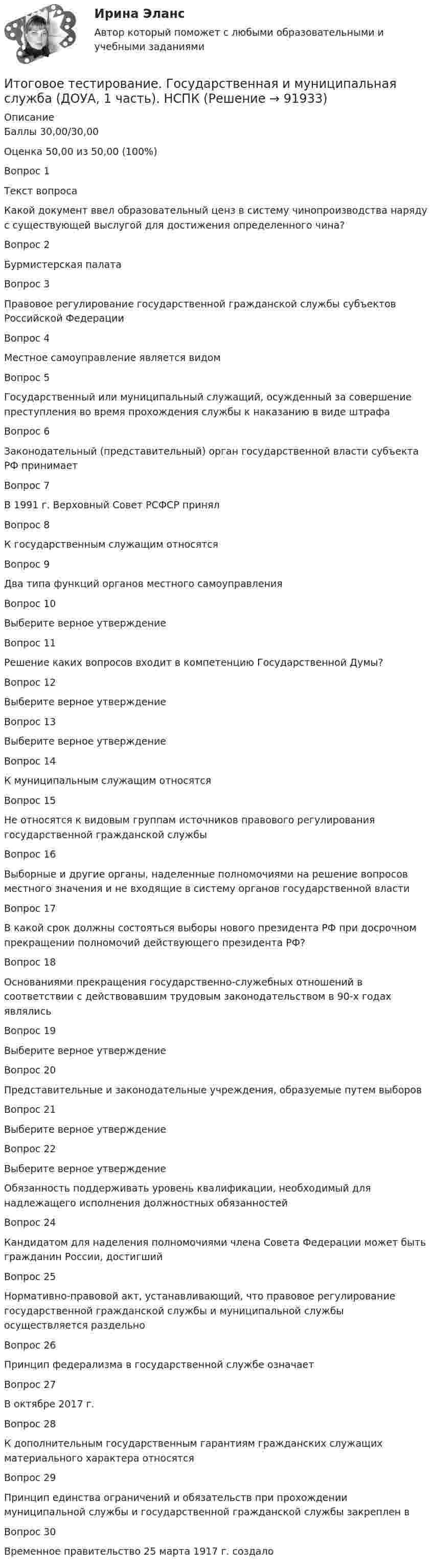     
            Описание
            Баллы	30,00/30,00Оценка	50,00 из 50,00 (100%)Вопрос 1Текст вопросаКакой документ ввел образовательный ценз в систему чинопроизводства наряду с существующей выслугой для достижения определенного чина?Вопрос 2Бурмистерская палатаВопрос 3Правовое регулирование государственной гражданской службы субъектов Российской ФедерацииВопрос 4Местное самоуправление является видомВопрос 5Государственный или муниципальный служащий, осужденный за совершение преступления во время прохождения службы к наказанию в виде штрафаВопрос 6Законодательный (представительный) орган государственной власти субъекта РФ принимаетВопрос 7В 1991 г. Верховный Совет РСФСР принялВопрос 8К государственным служащим относятсяВопрос 9Два типа функций органов местного самоуправленияВопрос 10Выберите верное утверждениеВопрос 11Решение каких вопросов входит в компетенцию Государственной Думы?Вопрос 12Выберите верное утверждениеВопрос 13Выберите верное утверждениеВопрос 14К муниципальным служащим относятсяВопрос 15Не относятся к видовым группам источников правового регулирования государственной гражданской службыВопрос 16Выборные и другие органы, наделенные полномочиями на решение вопросов местного значения и не входящие в систему органов государственной властиВопрос 17В какой срок должны состояться выборы нового президента РФ при досрочном прекращении полномочий действующего президента РФ?Вопрос 18Основаниями прекращения государственно-служебных отношений в соответствии с действовавшим трудовым законодательством в 90-х годах являлисьВопрос 19Выберите верное утверждениеВопрос 20Представительные и законодательные учреждения, образуемые путем выборовВопрос 21Выберите верное утверждениеВопрос 22Выберите верное утверждениеОбязанность поддерживать уровень квалификации, необходимый для надлежащего исполнения должностных обязанностейВопрос 24Кандидатом для наделения полномочиями члена Совета Федерации может быть гражданин России, достигшийВопрос 25Нормативно-правовой акт, устанавливающий, что правовое регулирование государственной гражданской службы и муниципальной службы осуществляется раздельноВопрос 26Принцип федерализма в государственной службе означаетВопрос 27В октябре 2017 г.Вопрос 28К дополнительным государственным гарантиям гражданских служащих материального характера относятсяВопрос 29Принцип единства ограничений и обязательств при прохождении муниципальной службы и государственной гражданской службы закреплен вВопрос 30Временное правительство 25 марта 1917 г. создало   
            
            
            Итоговое тестирование 512ч Проектирование и строительство объектов нефтяной и газовой промышленностиИтоговое тестирование. Государственная и муниципальная служба (ДОУА, 1 часть). НСПКИтоговое тестирование. Дополнительное образование детей: история и современность (ПДО, 1 часть)Итоговое тестирование. Курсы Методика преподавания русского языка и родных языков народов Российской Федерации...... Модуль 2.3. Для учителей, реализующих программы основного общего...Итоговое тестирование Математика СОО (ДО, СпДО, ПНК, КП, ПДО, ДОУА, 2 часть)Итоговое тестирование. Модуль 2. Курсы Методика преподавания русского языка и родных языков народов РФ в соответствии с требованиями.......начальная школа (ответы)Итоговое тестирование. ОБЕСПЕЧЕНИЕ СОХРАННОСТИ ДОКУМЕНТОВ (ДОУА, 1 ЧАСТЬ) НСПКИтоговое задание/Статистика/Задача 1,2Итоговое задание теория вероятностейИтоговое задание технология социальной работыИтоговое задание Учет и анализИТОГОВОЕ ЗАДАНИЕ Экономика труда (3.6 - Э.2.21) ОЗФ СИБУПКИтоговое комплексное задание История (ДО, СпДО, ПНК, КП, ПДО)Итоговое практическое задание на выполнение трудовых функций