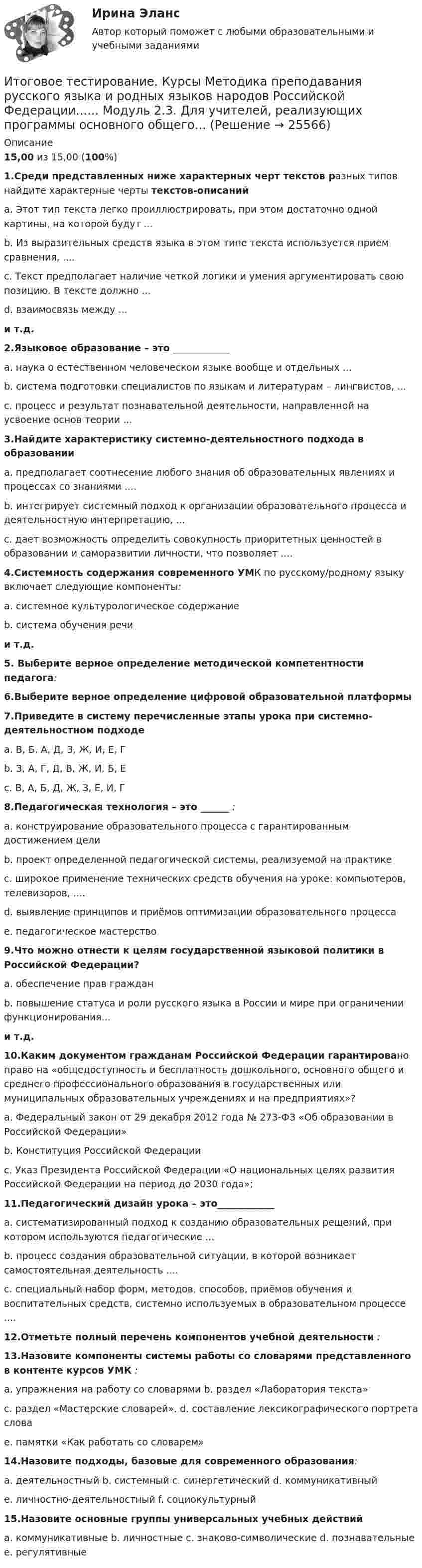      
          Описание
          15,00 из 15,00 (100%)1.Среди представленных ниже характерных черт текстов разных типов найдите характерные черты текстов-описаний a. Этот тип текста легко проиллюстрировать, при этом достаточно одной картины, на которой будут ...b. Из выразительных средств языка в этом типе текста используется прием сравнения, ....c. Текст предполагает наличие четкой логики и умения аргументировать свою позицию. В тексте должно ...d. взаимосвязь между ...и т.д.2.Языковое образование – это ____________ a. наука о естественном человеческом языке вообще и отдельных ...b. система подготовки специалистов по языкам и литературам – лингвистов, ...c. процесс и результат познавательной деятельности, направленной на усвоение основ теории ...3.Найдите характеристику системно-деятельностного подхода в образовании a. предполагает соотнесение любого знания об образовательных явлениях и процессах со знаниями ....b. интегрирует системный подход к организации образовательного процесса и деятельностную интерпретацию, ...c. дает возможность определить совокупность приоритетных ценностей в образовании и саморазвитии личности, что позволяет ....4.Системность содержания современного УМК по русскому/родному языку включает следующие компоненты:a. системное культурологическое содержаниеb. система обучения речии т.д.5. Выберите верное определение методической компетентности педагога:6.Выберите верное определение цифровой образовательной платформы 7.Приведите в систему перечисленные этапы урока при системно-деятельностном подходе a. В, Б, А, Д, З, Ж, И, Е, Гb. З, А, Г, Д, В, Ж, И, Б, Еc. В, А, Б, Д, Ж, З, Е, И, Г8.Педагогическая технология – это ______ :a. конструирование образовательного процесса с гарантированным достижением целиb. проект определенной педагогической системы, реализуемой на практикеc. широкое применение технических средств обучения на уроке: компьютеров, телевизоров, ....d. выявление принципов и приёмов оптимизации образовательного процессаe. педагогическое мастерство9.Что можно отнести к целям государственной языковой политики в Российской Федерации? a. обеспечение прав гражданb. повышение статуса и роли русского языка в России и мире при ограничении функционирования...и т.д.10.Каким документом гражданам Российской Федерации гарантировано право на «общедоступность и бесплатность дошкольного, основного общего и среднего профессионального образования в государственных или муниципальных образовательных учреждениях и на предприятиях»? a. Федеральный закон от 29 декабря 2012 года № 273-ФЗ «Об образовании в Российской Федерации»b. Конституция Российской Федерацииc. Указ Президента Российской Федерации «О национальных целях развития Российской Федерации на период до 2030 года»;11.Педагогический дизайн урока – это____________ a. систематизированный подход к созданию образовательных решений, при котором используются педагогические ... b. процесс создания образовательной ситуации, в которой возникает самостоятельная деятельность ....c. специальный набор форм, методов, способов, приёмов обучения и воспитательных средств, системно используемых в образовательном процессе ....12.Отметьте полный перечень компонентов учебной деятельности :13.Назовите компоненты системы работы со словарями представленного в контенте курсов УМК :a. упражнения на работу со словарями                  b. раздел «Лаборатория текста»c. раздел «Мастерские словарей».                        d. составление лексикографического портрета словаe. памятки «Как работать со словарем»14.Назовите подходы, базовые для современного образования:a. деятельностный           b. системный              c. синергетический           d. коммуникативныйe. личностно-деятельностный       f. социокультурный15.Назовите основные группы универсальных учебных действий a. коммуникативные     b. личностные      c. знаково-символические  d. познавательные      e. регулятивные  
            
            
            Итоговое тестирование. Дополнительное образование детей: история и современность (ПДО, 1 часть)Итоговое тестирование. Курсы Методика преподавания русского языка и родных языков народов Российской Федерации...... Модуль 2.3. Для учителей, реализующих программы основного общего...Итоговое тестирование Математика СОО (ДО, СпДО, ПНК, КП, ПДО, ДОУА, 2 часть)Итоговое тестирование. Модуль 2. Курсы Методика преподавания русского языка и родных языков народов РФ в соответствии с требованиями.......начальная школа (ответы)Итоговое тестирование. ОБЕСПЕЧЕНИЕ СОХРАННОСТИ ДОКУМЕНТОВ (ДОУА, 1 ЧАСТЬ) НСПКИтоговое тестирование. ОРГАНИЗАЦИЯ РАБОТЫ С ЭЛЕКТРОННЫМИ ДОКУМЕНТАМИ И ЭЛЕКТРОННЫМИ АРХИВАМИ (ДОУА, 1 ЧАСТЬ) НСПКИтоговое тестирование по менеджменту с ответамиИтоговое задание технология социальной работыИтоговое задание Учет и анализИТОГОВОЕ ЗАДАНИЕ Экономика труда (3.6 - Э.2.21) ОЗФ СИБУПКИтоговое комплексное задание История (ДО, СпДО, ПНК, КП, ПДО)Итоговое практическое задание на выполнение трудовых функцийИтоговое практическое задание по ПСОИтоговое тестирование 512ч Проектирование и строительство объектов нефтяной и газовой промышленности