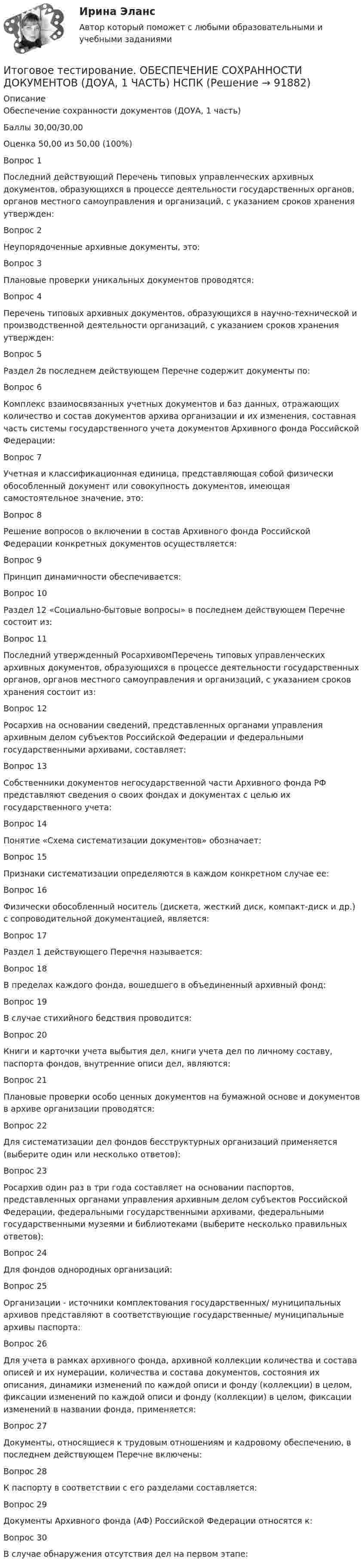     
            Описание
            Обеспечение сохранности документов (ДОУА, 1 часть)Баллы	30,00/30,00Оценка	50,00 из 50,00 (100%)Вопрос 1Последний действующий Перечень типовых управленческих архивных документов, образующихся в процессе деятельности государственных органов, органов местного самоуправления и организаций, с указанием сроков хранения утвержден:Вопрос 2Неупорядоченные архивные документы, это:Вопрос 3Плановые проверки уникальных документов проводятся:Вопрос 4Перечень типовых архивных документов, образующихся в научно-технической и производственной деятельности организаций, с указанием сроков хранения утвержден:Вопрос 5Раздел 2в последнем действующем Перечне содержит документы по:Вопрос 6Комплекс взаимосвязанных учетных документов и баз данных, отражающих количество и состав документов архива организации и их изменения, составная часть системы государственного учета документов Архивного фонда Российской Федерации:Вопрос 7Учетная и классификационная единица, представляющая собой физически обособленный документ или совокупность документов, имеющая самостоятельное значение, это:Вопрос 8Решение вопросов о включении в состав Архивного фонда Российской Федерации конкретных документов осуществляется:Вопрос 9Принцип динамичности обеспечивается:Вопрос 10Раздел 12 «Социально-бытовые вопросы» в последнем действующем Перечне состоит из:Вопрос 11Последний утвержденный РосархивомПеречень типовых управленческих архивных документов, образующихся в процессе деятельности государственных органов, органов местного самоуправления и организаций, с указанием сроков хранения состоит из:Вопрос 12Росархив на основании сведений, представленных органами управления архивным делом субъектов Российской Федерации и федеральными государственными архивами, составляет:Вопрос 13Собственники документов негосударственной части Архивного фонда РФ представляют сведения о своих фондах и документах с целью их государственного учета:Вопрос 14Понятие «Схема систематизации документов» обозначает:Вопрос 15Признаки систематизации определяются в каждом конкретном случае ее:Вопрос 16Физически обособленный носитель (дискета, жесткий диск, компакт-диск и др.) с сопроводительной документацией, является:Вопрос 17Раздел 1 действующего Перечня называется:Вопрос 18В пределах каждого фонда, вошедшего в объединенный архивный фонд:Вопрос 19В случае стихийного бедствия проводится:Вопрос 20Книги и карточки учета выбытия дел, книги учета дел по личному составу, паспорта фондов, внутренние описи дел, являются:Вопрос 21Плановые проверки особо ценных документов на бумажной основе и документов в архиве организации проводятся:Вопрос 22Для систематизации дел фондов бесструктурных организаций применяется (выберите один или несколько ответов):Вопрос 23Росархив один раз в три года составляет на основании паспортов, представленных органами управления архивным делом субъектов Российской Федерации, федеральными государственными архивами, федеральными государственными музеями и библиотеками (выберите несколько правильных ответов):Вопрос 24Для фондов однородных организаций:Вопрос 25Организации - источники комплектования государственных/ муниципальных архивов представляют в соответствующие государственные/ муниципальные архивы паспорта:Вопрос 26Для учета в рамках архивного фонда, архивной коллекции количества и состава описей и их нумерации, количества и состава документов, состояния их описания, динамики изменений по каждой описи и фонду (коллекции) в целом, фиксации изменений по каждой описи и фонду (коллекции) в целом, фиксации изменений в названии фонда, применяется:Вопрос 27Документы, относящиеся к трудовым отношениям и кадровому обеспечению, в последнем действующем Перечне включены:Вопрос 28К паспорту в соответствии с его разделами составляется:Вопрос 29Документы Архивного фонда (АФ) Российской Федерации относятся к:Вопрос 30В случае обнаружения отсутствия дел на первом этапе:   
            
            
            Итоговое тестирование. Модуль 2. Курсы Методика преподавания русского языка и родных языков народов РФ в соответствии с требованиями.......начальная школа (ответы)Итоговое тестирование. ОБЕСПЕЧЕНИЕ СОХРАННОСТИ ДОКУМЕНТОВ (ДОУА, 1 ЧАСТЬ) НСПКИтоговое тестирование. ОРГАНИЗАЦИЯ РАБОТЫ С ЭЛЕКТРОННЫМИ ДОКУМЕНТАМИ И ЭЛЕКТРОННЫМИ АРХИВАМИ (ДОУА, 1 ЧАСТЬ) НСПКИтоговое тестирование по менеджменту с ответамиитоговое тестирование СОВРЕМЕННЫЕ ТЕХНОЛОГИИ ФОРМИРОВАНИЯ И РАЗВИТИЯ ДЕТСКОГО КОЛЛЕКТИВА (ПНК, 1 ЧАСТЬ)ИТОГОВОЕ ТЕСТИРОВАНИЕ  Управление персоналом 41 вопрос 79,51%Итоговое тестирование Физическая культура (ДО, ПНК, ПДО, 4 часть)Итоговое комплексное задание История (ДО, СпДО, ПНК, КП, ПДО)Итоговое практическое задание на выполнение трудовых функцийИтоговое практическое задание по ПСОИтоговое тестирование 512ч Проектирование и строительство объектов нефтяной и газовой промышленностиИтоговое тестирование. Государственная и муниципальная служба (ДОУА, 1 часть). НСПКИтоговое тестирование. Дополнительное образование детей: история и современность (ПДО, 1 часть)Итоговое тестирование. Курсы Методика преподавания русского языка и родных языков народов Российской Федерации...... Модуль 2.3. Для учителей, реализующих программы основного общего...