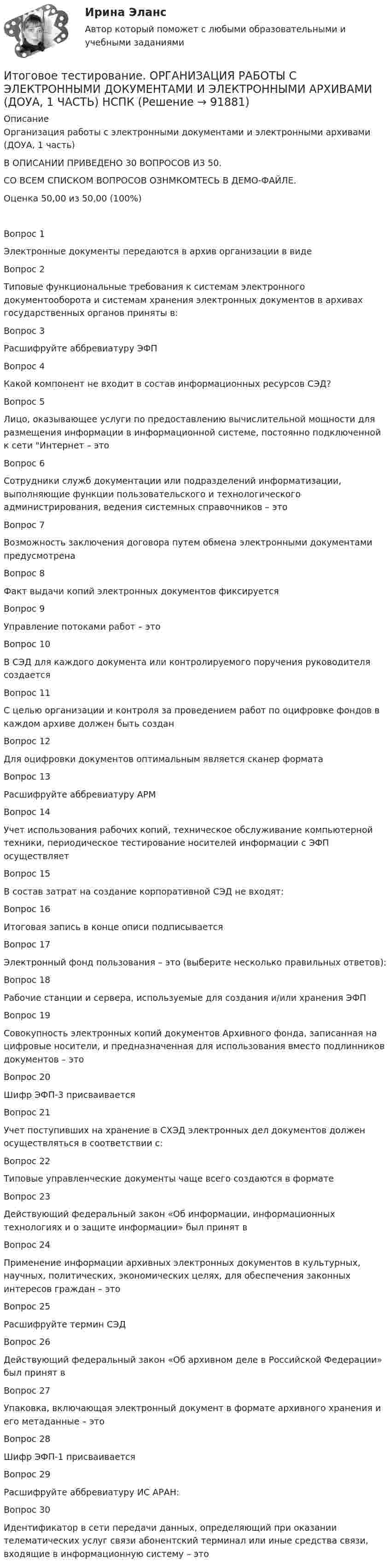     
            Описание
            Организация работы с электронными документами и электронными архивами (ДОУА, 1 часть)В ОПИСАНИИ ПРИВЕДЕНО 30 ВОПРОСОВ ИЗ 50. СО ВСЕМ СПИСКОМ ВОПРОСОВ ОЗНМКОМТЕСЬ В ДЕМО-ФАЙЛЕ.Оценка               50,00 из 50,00 (100%)Вопрос 1Электронные документы передаются в архив организации в видеВопрос 2Типовые функциональные требования к системам электронного документооборота и системам хранения электронных документов в архивах государственных органов приняты в:Вопрос 3Расшифруйте аббревиатуру ЭФПВопрос 4Какой компонент не входит в состав информационных ресурсов СЭД?Вопрос 5Лицо, оказывающее услуги по предоставлению вычислительной мощности для размещения информации в информационной системе, постоянно подключенной к сети Интернет – этоВопрос 6Сотрудники служб документации или подразделений информатизации, выполняющие функции пользовательского и технологического администрирования, ведения системных справочников – этоВопрос 7Возможность заключения договора путем обмена электронными документами предусмотренаВопрос 8Факт выдачи копий электронных документов фиксируетсяВопрос 9Управление потоками работ – этоВопрос 10В СЭД для каждого документа или контролируемого поручения руководителя создаетсяВопрос 11С целью организации и контроля за проведением работ по оцифровке фондов в каждом архиве должен быть созданВопрос 12Для оцифровки документов оптимальным является сканер форматаВопрос 13Расшифруйте аббревиатуру АРМВопрос 14Учет использования рабочих копий, техническое обслуживание компьютерной техники, периодическое тестирование носителей информации с ЭФП осуществляетВопрос 15В состав затрат на создание корпоративной СЭД не входят:Вопрос 16Итоговая запись в конце описи подписываетсяВопрос 17Электронный фонд пользования – это (выберите несколько правильных ответов):Вопрос 18Рабочие станции и сервера, используемые для создания и/или хранения ЭФПВопрос 19Совокупность электронных копий документов Архивного фонда, записанная на цифровые носители, и предназначенная для использования вместо подлинников документов – этоВопрос 20Шифр ЭФП-3 присваиваетсяВопрос 21Учет поступивших на хранение в СХЭД электронных дел документов должен осуществляться в соответствии с:Вопрос 22Типовые управленческие документы чаще всего создаются в форматеВопрос 23Действующий федеральный закон «Об информации, информационных технологиях и о защите информации» был принят вВопрос 24Применение информации архивных электронных документов в культурных, научных, политических, экономических целях, для обеспечения законных интересов граждан – этоВопрос 25Расшифруйте термин СЭДВопрос 26Действующий федеральный закон «Об архивном деле в Российской Федерации» был принят вВопрос 27Упаковка, включающая электронный документ в формате архивного хранения и его метаданные – этоВопрос 28Шифр ЭФП-1 присваиваетсяВопрос 29Расшифруйте аббревиатуру ИС АРАН:Вопрос 30Идентификатор в сети передачи данных, определяющий при оказании телематических услуг связи абонентский терминал или иные средства связи, входящие в информационную систему – это   
            
            
            Итоговое тестирование. ОБЕСПЕЧЕНИЕ СОХРАННОСТИ ДОКУМЕНТОВ (ДОУА, 1 ЧАСТЬ) НСПКИтоговое тестирование. ОРГАНИЗАЦИЯ РАБОТЫ С ЭЛЕКТРОННЫМИ ДОКУМЕНТАМИ И ЭЛЕКТРОННЫМИ АРХИВАМИ (ДОУА, 1 ЧАСТЬ) НСПКИтоговое тестирование по менеджменту с ответамиитоговое тестирование СОВРЕМЕННЫЕ ТЕХНОЛОГИИ ФОРМИРОВАНИЯ И РАЗВИТИЯ ДЕТСКОГО КОЛЛЕКТИВА (ПНК, 1 ЧАСТЬ)ИТОГОВОЕ ТЕСТИРОВАНИЕ  Управление персоналом 41 вопрос 79,51%Итоговое тестирование Физическая культура (ДО, ПНК, ПДО, 4 часть)Итоговое тестирование. ФИЗИЧЕСКАЯ КУЛЬТУРА (ДОУА, ББЛ, 3 ЧАСТЬ) НСПКИтоговое практическое задание на выполнение трудовых функцийИтоговое практическое задание по ПСОИтоговое тестирование 512ч Проектирование и строительство объектов нефтяной и газовой промышленностиИтоговое тестирование. Государственная и муниципальная служба (ДОУА, 1 часть). НСПКИтоговое тестирование. Дополнительное образование детей: история и современность (ПДО, 1 часть)Итоговое тестирование. Курсы Методика преподавания русского языка и родных языков народов Российской Федерации...... Модуль 2.3. Для учителей, реализующих программы основного общего...Итоговое тестирование Математика СОО (ДО, СпДО, ПНК, КП, ПДО, ДОУА, 2 часть)