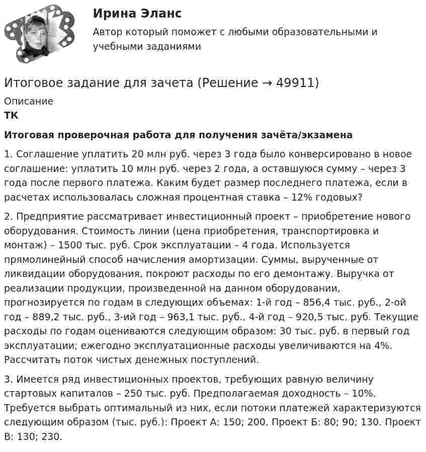     
            Описание
             ТК Итоговая проверочная работа для получения зачёта/экзамена	1. Соглашение уплатить 20 млн руб. через 3 года было конверсировано в новое соглашение: уплатить 10 млн руб. через 2 года, а оставшуюся сумму – через 3 года после первого платежа. Каким будет размер последнего платежа, если в расчетах использовалась сложная процентная ставка – 12% годовых?	2. Предприятие рассматривает инвестиционный проект – приобретение нового оборудования. Стоимость линии (цена приобретения, транспортировка и монтаж) – 1500 тыс. руб. Срок эксплуатации – 4 года. Используется прямолинейный способ начисления амортизации. Суммы, вырученные от ликвидации оборудования, покроют расходы по его демонтажу. Выручка от реализации продукции, произведенной на данном оборудовании, прогнозируется по годам в следующих объемах: 1-й год – 856,4 тыс. руб., 2-ой год – 889,2 тыс. руб., 3-ий год – 963,1 тыс. руб., 4-й год – 920,5 тыс. руб. Текущие расходы по годам оцениваются следующим образом: 30 тыс. руб. в первый год эксплуатации; ежегодно эксплуатационные расходы увеличиваются на 4%. Рассчитать поток чистых денежных поступлений.	3. Имеется ряд инвестиционных проектов, требующих равную величину стартовых капиталов – 250 тыс. руб. Предполагаемая доходность – 10%. Требуется выбрать оптимальный из них, если потоки платежей характеризуются следующим образом (тыс. руб.): Проект А: 150; 200. Проект Б: 80; 90; 130. Проект В: 130; 230.  
            
            
            Итоговое заданиеИтоговое задание для зачетаИТОГОВОЕ ЗАДАНИЕ ДЛЯ ПОЛУЧЕНИЯ ЗАЧЁТА/ЭКЗАМЕНАИтоговое задание (Методы моделирования и прогнозирования экономики предприятия)Итоговое задание по дисциплине Высшая математика (3.6) СибупкИтоговое задание по разделу 1Итоговое задание по разделу 1-2 Высшая математика СИБУПК.Итоговая контрольная работа  5 Вариант    1 Прочитайте текст Y2K и ответьте на вопросы в формате множественного выбора. Итоговая контрольная работа по курсу информатики, 5 классИтоговая практическая работа по дисциплине «Индивидуальный проект»Итоговая работаИтоговая работа по дисциплине  «Документооборот в управлении» СИНЕРГИЯИтоговая работа по дисциплине «Управление вознаграждением»итоговая работа по психологии общения