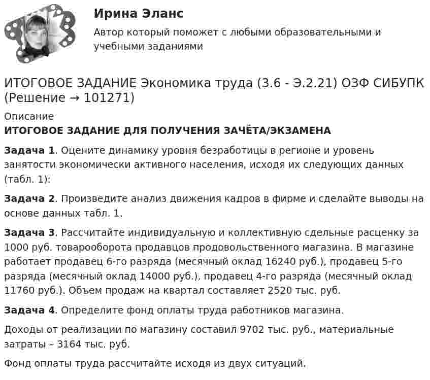      
            Описание
            ИТОГОВОЕ ЗАДАНИЕ ДЛЯ ПОЛУЧЕНИЯ ЗАЧЁТА/ЭКЗАМЕНАЗадача 1. Оцените динамику уровня безработицы в регионе и уровень занятости экономически активного населения, исходя их следующих данных (табл. 1):Задача 2. Произведите анализ движения кадров в фирме и сделайте выводы на основе данных табл. 1. Задача 3. Рассчитайте индивидуальную и коллективную сдельные расценку за 1000 руб. товарооборота продавцов продовольственного магазина. В магазине работает продавец 6-го разряда (месячный оклад 16240 руб.), продавец 5-го разряда (месячный оклад 14000 руб.), продавец 4-го разряда (месячный оклад 11760 руб.). Объем продаж на квартал составляет 2520 тыс. руб.     Задача 4. Определите фонд оплаты труда работников магазина.         Доходы от реализации по магазину составил 9702 тыс. руб., материальные затраты – 3164 тыс. руб.         Фонд оплаты труда рассчитайте исходя из двух ситуаций.   
            
            
            Итоговое задание Учет и анализИТОГОВОЕ ЗАДАНИЕ Экономика труда (3.6 - Э.2.21) ОЗФ СИБУПКИтоговое комплексное задание История (ДО, СпДО, ПНК, КП, ПДО)Итоговое практическое задание на выполнение трудовых функцийИтоговое практическое задание по ПСОИтоговое тестирование 512ч Проектирование и строительство объектов нефтяной и газовой промышленностиИтоговое тестирование. Государственная и муниципальная служба (ДОУА, 1 часть). НСПКИТОГОВОЕ ЗАДАНИЕ по Экономике труда СибУПКИтоговое задание по ЭКОНОМИКЕ ТРУДА, СИБУПК, 2 курс.Итоговое задание по ЭКОНОМИКЕ ТРУДА, СИБУПК, 2 курс.Итоговое задание по ЭКОНОМИКЕ ТРУДА, СИБУПК, 2 курс.ИТОГОВОЕ ЗАДАНИЕ по ЭКОНОМИКЕ ТРУДА, СИБУПК, 2 курс.Итоговое задание/Статистика/Задача 1,2Итоговое задание теория вероятностей