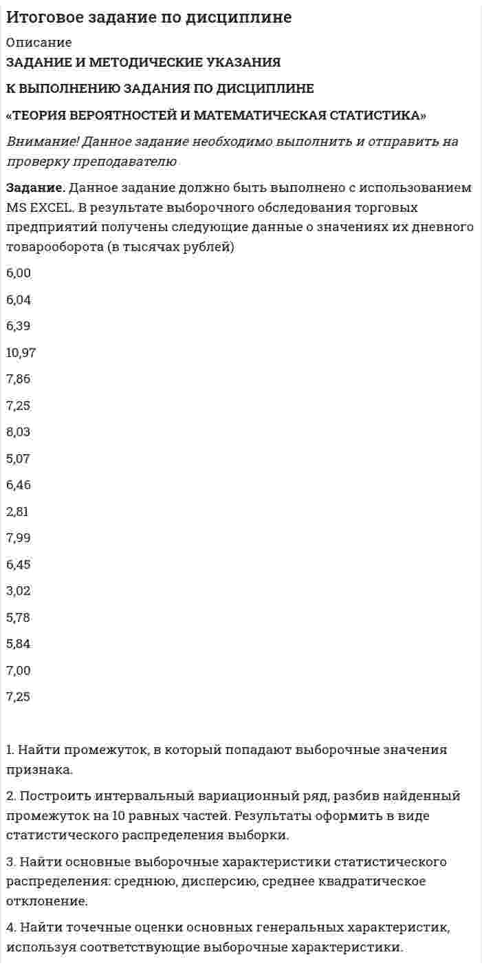 




Описание


Все задания были проверены преподавателями и оценены на положительную оценку в названии файла указан процент, НЕ ЗАБУДЬ ОБЯЗАТЕЛЬНО % УДАЛИТЬ ПРИ ЗАГРУЗКЕ ФАЙЛА НА ПОРТАЛ
Если нужны какие-то определенные задания-пиши в личку.




Оглавление


Задание выполнено и оценено на 90%-отлично
 
Задание. Данное задание должно быть выполнено с использованием MS EXCEL. В результате выборочного обследования торговых предприятий получены следующие данные о значениях их дневного товарооборота (в тысячах рублей)
Выборочные данные:
6,00 6,04 6,39 10,97 7,86 7,25 8,03 5,07 6,46 2,81
7,99 6,45 3,02 5,78 5,84 7,00 7,25 6,76 5,03 8,24
1,99 3,43 4,34 5,37 7,27 6,50 5,74 3,28 7,42 6,86
4,57 5,85 4,42 5,01 5,95 5,11 5,19 8,49 4,87 5,97
3,54 7,90 4,55 7,00 6,55 4,13
1. Найти промежуток, в который попадают выборочные значения признака.
2. Построить интервальный вариационный ряд, разбив найденный промежуток на 10 равных частей. Результаты оформить в виде статистического распределения выборки.
3. Найти основные выборочные характеристики статистического распределения: среднюю, дисперсию, среднее квадратическое отклонение.
4. Найти точечные оценки основных генеральных характеристик, используя соответствующие выборочные характеристики.



            
            
            Задание.Данное задание должно быть выполнено с использованием MSEXCEL. В результате выборочного обследования торговых предприятий получены следующие данные о значениях их дневного товарооборота (в тысячах рублей)Задание. Данное задание должно быть выполнено с использованием MS EXCEL. В результате выборочного обследования торговых предприятий получены следующие данные о значениях их дневного товарооборота (в тысячах рублей). 2Задание. Данное задание должно быть выполнено с использованием MS EXCEL. В результате выборочного обследования торговых предприятий получены следующие данные о значениях их дневного товарооборота (в тысячах рублей). 3Задание. Данное задание должно быть выполнено с использованием MS EXCEL. В результате выборочного обследования торговых предприятий получены следующие данные о значениях их дневного товарооборота (в тысячах рублей). 4Задание. Данное задание должно быть выполнено с использованием MS EXCEL. В результате выборочного обследования торговых предприятий получены следующие данные о значениях их дневного товарооборота (в тысячах рублей). 5Задание Данные о численности населения Курганской области за 2009–2017 гг. (на начало года), тыс. чел.: 2009 2010 2011 2012 2013 2014 2015 2016 2017 947 909 896 886 877 870 862 854 854 На основе имеющейся статистической базы следует:Задание Данные о численности населения Свердловской области за 2009–2017 гг., тыс. чел.: 2009 2010 2011 2012 2013 2014 2015 2016 2017 4394 4297 4307 4316 4321 4327 4330 4329 4331 На основе имеющейся статистической базы следует:задание выполненное по конституцииЗадание Выполните практическое задание на тему «Особенности социализации поколения родителей и поколения современной молодежи (студентов)». При необходимости обратитесь за консультацией к старшим членам семьи.Задание Выполните практическое задание на тему «Особенности социализации поколения родителей и поколения современной молодежи (студентов)». При необходимости обратитесь за консультацией к старшим членам семьи.. 2Задание выполняется на примере фабрики мягкой мебели акционерное общество «Модерн»  АО «Модерн» имеет основное производство в составе двух участков (швейного и сборочного),  вспомогательного производства (транспортный цех). Задание. Выявление интересов стейкхолдеров (заинтересованных сторон), поиск путей взаимодействия с нимиЗадание. ГМУ. Задание: Дайте общую логическую характеристику понятиям: Вариант 2: «электромагнитные волны», «свобода». ﻿ Пояснение к заданию: дать понятию общую логическую характеристику – значит последовательно определить вид понятия по объему и содержанию.