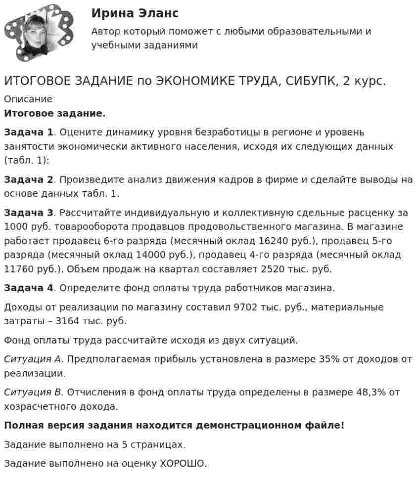     
          Описание
          Итоговое задание.Задача 1. Оцените динамику уровня безработицы в регионе и уровень занятости экономически активного населения, исходя их следующих данных (табл. 1):Задача 2. Произведите анализ движения кадров в фирме и сделайте выводы на основе данных табл. 1.Задача 3. Рассчитайте индивидуальную и коллективную сдельные расценку за 1000 руб. товарооборота продавцов продовольственного магазина. В магазине работает продавец 6-го разряда (месячный оклад 16240 руб.), продавец 5-го разряда (месячный оклад 14000 руб.), продавец 4-го разряда (месячный оклад 11760 руб.). Объем продаж на квартал составляет 2520 тыс. руб.Задача 4. Определите фонд оплаты труда работников магазина.Доходы от реализации по магазину составил 9702 тыс. руб., материальные затраты – 3164 тыс. руб.Фонд оплаты труда рассчитайте исходя из двух ситуаций.Ситуация А. Предполагаемая прибыль установлена в размере 35% от доходов от реализации.Ситуация В. Отчисления в фонд оплаты труда определены в размере 48,3% от хозрасчетного дохода.Полная версия задания находится демонстрационном файле!Задание выполнено на 5 страницах.Задание выполнено на оценку ХОРОШО.  
            
            
            Итоговое задание по ЭКОНОМИКЕ ТРУДА, СИБУПК, 2 курс.ИТОГОВОЕ ЗАДАНИЕ по ЭКОНОМИКЕ ТРУДА, СИБУПК, 2 курс.Итоговое задание/Статистика/Задача 1,2Итоговое задание теория вероятностейИтоговое задание технология социальной работыИтоговое задание Учет и анализИТОГОВОЕ ЗАДАНИЕ Экономика труда (3.6 - Э.2.21) ОЗФ СИБУПКИТОГОВОЕ ЗАДАНИЕ ДЛЯ ПОЛУЧЕНИЯ ЗАЧЁТА/ЭКЗАМЕНАИтоговое задание (Методы моделирования и прогнозирования экономики предприятия)Итоговое задание по дисциплине Высшая математика (3.6) СибупкИтоговое задание по разделу 1Итоговое задание по разделу 1-2 Высшая математика СИБУПК.ИТОГОВОЕ ЗАДАНИЕ по Экономике труда СибУПКИтоговое задание по ЭКОНОМИКЕ ТРУДА, СИБУПК, 2 курс.