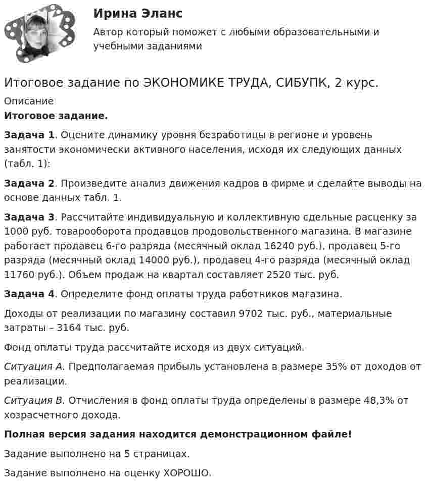     
          Описание
          Итоговое задание.Задача 1. Оцените динамику уровня безработицы в регионе и уровень занятости экономически активного населения, исходя их следующих данных (табл. 1):Задача 2. Произведите анализ движения кадров в фирме и сделайте выводы на основе данных табл. 1.Задача 3. Рассчитайте индивидуальную и коллективную сдельные расценку за 1000 руб. товарооборота продавцов продовольственного магазина. В магазине работает продавец 6-го разряда (месячный оклад 16240 руб.), продавец 5-го разряда (месячный оклад 14000 руб.), продавец 4-го разряда (месячный оклад 11760 руб.). Объем продаж на квартал составляет 2520 тыс. руб.Задача 4. Определите фонд оплаты труда работников магазина.Доходы от реализации по магазину составил 9702 тыс. руб., материальные затраты – 3164 тыс. руб.Фонд оплаты труда рассчитайте исходя из двух ситуаций.Ситуация А. Предполагаемая прибыль установлена в размере 35% от доходов от реализации.Ситуация В. Отчисления в фонд оплаты труда определены в размере 48,3% от хозрасчетного дохода.Полная версия задания находится демонстрационном файле!Задание выполнено на 5 страницах.Задание выполнено на оценку ХОРОШО.  
            
            
            ИТОГОВОЕ ЗАДАНИЕ по Экономике труда СибУПКИтоговое задание по ЭКОНОМИКЕ ТРУДА, СИБУПК, 2 курс.Итоговое задание по ЭКОНОМИКЕ ТРУДА, СИБУПК, 2 курс.Итоговое задание по ЭКОНОМИКЕ ТРУДА, СИБУПК, 2 курс.ИТОГОВОЕ ЗАДАНИЕ по ЭКОНОМИКЕ ТРУДА, СИБУПК, 2 курс.Итоговое задание/Статистика/Задача 1,2Итоговое задание теория вероятностейИтоговая работа. Управление бизнес-процессами.Итоговое заданиеИтоговое задание для зачетаИТОГОВОЕ ЗАДАНИЕ ДЛЯ ПОЛУЧЕНИЯ ЗАЧЁТА/ЭКЗАМЕНАИтоговое задание (Методы моделирования и прогнозирования экономики предприятия)Итоговое задание по дисциплине Высшая математика (3.6) СибупкИтоговое задание по разделу 1