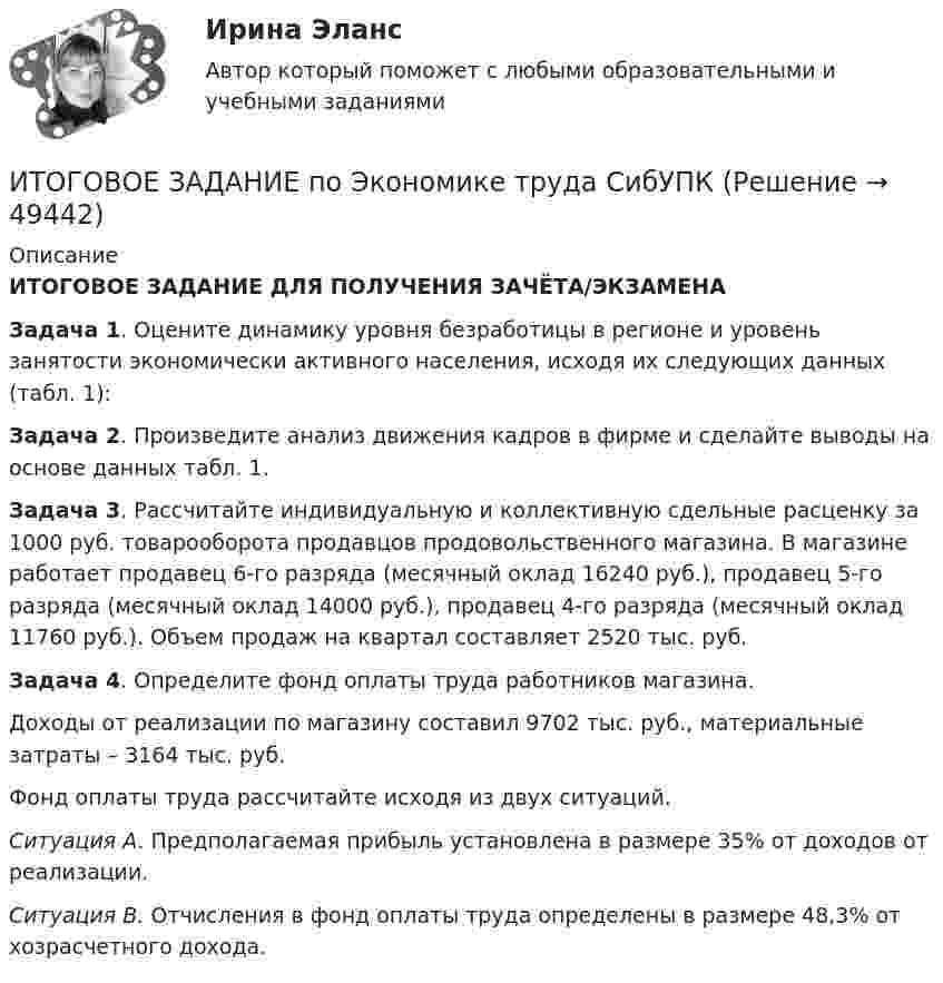     
            Описание
            ИТОГОВОЕ ЗАДАНИЕ ДЛЯ ПОЛУЧЕНИЯ ЗАЧЁТА/ЭКЗАМЕНАЗадача 1. Оцените динамику уровня безработицы в регионе и уровень занятости экономически активного населения, исходя их следующих данных (табл. 1):Задача 2. Произведите анализ движения кадров в фирме и сделайте выводы на основе данных табл. 1. Задача 3. Рассчитайте индивидуальную и коллективную сдельные расценку за 1000 руб. товарооборота продавцов продовольственного магазина. В магазине работает продавец 6-го разряда (месячный оклад 16240 руб.), продавец 5-го разряда (месячный оклад 14000 руб.), продавец 4-го разряда (месячный оклад 11760 руб.). Объем продаж на квартал составляет 2520 тыс. руб.Задача 4. Определите фонд оплаты труда работников магазина.        Доходы от реализации по магазину составил 9702 тыс. руб., материальные затраты – 3164 тыс. руб.        Фонд оплаты труда рассчитайте исходя из двух ситуаций.  Ситуация А. Предполагаемая прибыль установлена в размере 35% от доходов от реализации.  Ситуация В. Отчисления в фонд оплаты труда определены в размере 48,3% от хозрасчетного дохода.  
            
            
            Итоговое задание по разделу 1-2 Высшая математика СИБУПК.ИТОГОВОЕ ЗАДАНИЕ по Экономике труда СибУПКИтоговое задание по ЭКОНОМИКЕ ТРУДА, СИБУПК, 2 курс.Итоговое задание по ЭКОНОМИКЕ ТРУДА, СИБУПК, 2 курс.Итоговое задание по ЭКОНОМИКЕ ТРУДА, СИБУПК, 2 курс.ИТОГОВОЕ ЗАДАНИЕ по ЭКОНОМИКЕ ТРУДА, СИБУПК, 2 курс.Итоговое задание/Статистика/Задача 1,2итоговая работа по психологии общенияИтоговая работа. Управление бизнес-процессами.Итоговое заданиеИтоговое задание для зачетаИТОГОВОЕ ЗАДАНИЕ ДЛЯ ПОЛУЧЕНИЯ ЗАЧЁТА/ЭКЗАМЕНАИтоговое задание (Методы моделирования и прогнозирования экономики предприятия)Итоговое задание по дисциплине Высшая математика (3.6) Сибупк