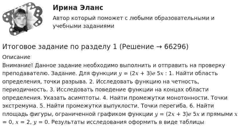      
            Описание
            Внимание! Данное задание необходимо выполнить и отправить на проверку преподавателю. Задание. Для функции 𝑦 = (2𝑥 + 3)𝑒 5𝑥 : 1. Найти область определения, точки разрыва. 2. Исследовать функцию на четность, периодичность. 3. Исследовать поведение функции на концах области определения. Указать асимптоты. 4. Найти промежутки монотонности. Точки экстремума. 5. Найти промежутки выпуклости. Точки перегиба. 6. Найти площадь фигуры, ограниченной графиком функции 𝑦 = (2𝑥 + 3)𝑒 5𝑥 и прямыми 𝑥 = 0, 𝑥 = 2, 𝑦 = 0. Результаты исследования оформить в виде таблицы   
            
            
            Итоговое задание по дисциплине Высшая математика (3.6) СибупкИтоговое задание по разделу 1Итоговое задание по разделу 1-2 Высшая математика СИБУПК.ИТОГОВОЕ ЗАДАНИЕ по Экономике труда СибУПКИтоговое задание по ЭКОНОМИКЕ ТРУДА, СИБУПК, 2 курс.Итоговое задание по ЭКОНОМИКЕ ТРУДА, СИБУПК, 2 курс.Итоговое задание по ЭКОНОМИКЕ ТРУДА, СИБУПК, 2 курс.Итоговая работа по дисциплине  «Документооборот в управлении» СИНЕРГИЯИтоговая работа по дисциплине «Управление вознаграждением»итоговая работа по психологии общенияИтоговая работа. Управление бизнес-процессами.Итоговое заданиеИтоговое задание для зачетаИТОГОВОЕ ЗАДАНИЕ ДЛЯ ПОЛУЧЕНИЯ ЗАЧЁТА/ЭКЗАМЕНА