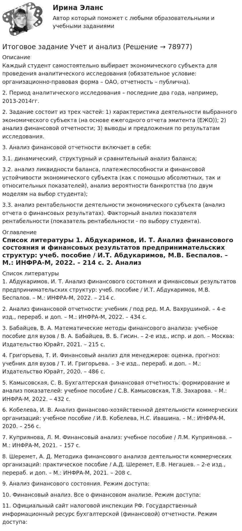      
            Описание
             Каждый студент самостоятельно выбирает экономического субъекта для проведения аналитического исследования (обязательное условие: организационно-правовая форма – ОАО, отчетность – публична).2. Период аналитического исследования – последние два года, например, 2013-2014гг. 2. Задание состоит из трех частей: 1) характеристика деятельности выбранного экономического субъекта (на основе ежегодного отчета эмитента (ЕЖО)); 2) анализ финансовой отчетности; 3) выводы и предложения по результатам исследования.3. Анализ финансовой отчетности включает в себя:3.1. динамический, структурный и сравнительный анализ баланса;3.2. анализ ликвидности баланса, платежеспособности и финансовой устойчивости экономического субъекта (как с помощью абсолютных, так и относительных показателей), анализ вероятности банкротства (по двум моделям на выбор студента);3.3. анализ рентабельности деятельности экономического субъекта (анализ отчета о финансовых результатах). Факторный анализ показателя рентабельности (показатель рентабельности - по выбору студента). 
            Оглавление
                    
            Список литературы
            	1. Абдукаримов, И. Т. Анализ финансового состояния и финансовых результатов предпринимательских структур: учеб. пособие / И.Т. Абдукаримов, М.В. Беспалов. – М.: ИНФРА-М, 2022. – 214 с.	2. Анализ финансовой отчетности: учебник / под ред. М.А. Вахрушиной. – 4-е изд., перераб. и доп. – М.: ИНФРА-М, 2022. – 434 с.	3. Бабайцев, В. А. Математические методы финансового анализа: учебное пособие для вузов / В. А. Бабайцев, В. Б. Гисин. – 2-е изд., испр. и доп. – Москва: Издательство Юрайт, 2021. – 215 с.	4. Григорьева, Т. И. Финансовый анализ для менеджеров: оценка, прогноз: учебник для вузов / Т. И. Григорьева. – 3-е изд., перераб. и доп. – М.: Издательство Юрайт, 2020. – 486 с.	5. Камысовская, С. В. Бухгалтерская финансовая отчетность: формирование и анализ показателей: учебное пособие / С.В. Камысовская, Т.В. Захарова. – М.: ИНФРА-М, 2022. – 432 с.	6. Кобелева, И. В. Анализ финансово-хозяйственной деятельности коммерческих организаций: учебное пособие / И.В. Кобелева, Н.С. Ивашина. – М.: ИНФРА-М, 2020. – 256 с.	7. Куприянова, Л. М. Финансовый анализ: учебное пособие / Л.М. Куприянова. – М.: ИНФРА-М, 2021. – 157 с.	8. Шеремет, А. Д. Методика финансового анализа деятельности коммерческих организаций: практическое пособие / А.Д. Шеремет, Е.В. Негашев. – 2-е изд., перераб. и доп. – М.: ИНФРА-М, 2021. – 208 с.	9. Анализ финансового состояния. Режим доступа: 	10. Финансовый анализ. Все о финансовом анализе. Режим доступа: 	11. Официальный сайт налоговой инспекции РФ. Государственный информационный ресурс бухгалтерской (финансовой) отчетности. Режим доступа:  
            
            
            Итоговое задание технология социальной работыИтоговое задание Учет и анализИТОГОВОЕ ЗАДАНИЕ Экономика труда (3.6 - Э.2.21) ОЗФ СИБУПКИтоговое комплексное задание История (ДО, СпДО, ПНК, КП, ПДО)Итоговое практическое задание на выполнение трудовых функцийИтоговое практическое задание по ПСОИтоговое тестирование 512ч Проектирование и строительство объектов нефтяной и газовой промышленностиИтоговое задание по разделу 1-2 Высшая математика СИБУПК.ИТОГОВОЕ ЗАДАНИЕ по Экономике труда СибУПКИтоговое задание по ЭКОНОМИКЕ ТРУДА, СИБУПК, 2 курс.Итоговое задание по ЭКОНОМИКЕ ТРУДА, СИБУПК, 2 курс.Итоговое задание по ЭКОНОМИКЕ ТРУДА, СИБУПК, 2 курс.ИТОГОВОЕ ЗАДАНИЕ по ЭКОНОМИКЕ ТРУДА, СИБУПК, 2 курс.Итоговое задание/Статистика/Задача 1,2