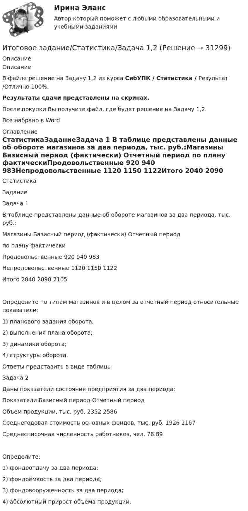     
          Описание
          ОписаниеВ файле решение на Задачу 1,2 из курса СибУПК / Статистика / Результат /Отлично 100%.Результаты сдачи представлены на скринах.После покупки Вы получите файл, где будет решение на Задачу 1,2.Все набрано в Word 
          Оглавление
          СтатистикаЗаданиеЗадача 1  В таблице представлены данные об обороте магазинов за два периода, тыс. руб.:Магазины	Базисный период (фактически)	Отчетный период		по плану	фактическиПродовольственные	920	940	983Непродовольственные	1120	1150	1122Итого	2040	2090	2105Определите по типам магазинов и в целом за отчетный период относительные показатели:1)	планового задания оборота;2) 	выполнения плана оборота;3)	динамики оборота;4)	структуры оборота.	Ответы представить в виде таблицыЗадача 2  Даны показатели состояния предприятия за два периода:Показатели	Базисный период	Отчетный периодОбъем продукции, тыс. руб.	2352	2586Среднегодовая стоимость основных фондов, тыс. руб.	1926	2167Среднесписочная численность работников, чел.	78	89Определите:1)	фондоотдачу за два периода;2) 	фондоёмкость за два периода;3)	фондовооруженность за два периода;4)	абсолютный прирост объема продукции.  
            
            
            ИТОГОВОЕ ЗАДАНИЕ по ЭКОНОМИКЕ ТРУДА, СИБУПК, 2 курс.Итоговое задание/Статистика/Задача 1,2Итоговое задание теория вероятностейИтоговое задание технология социальной работыИтоговое задание Учет и анализИТОГОВОЕ ЗАДАНИЕ Экономика труда (3.6 - Э.2.21) ОЗФ СИБУПКИтоговое комплексное задание История (ДО, СпДО, ПНК, КП, ПДО)Итоговое задание (Методы моделирования и прогнозирования экономики предприятия)Итоговое задание по дисциплине Высшая математика (3.6) СибупкИтоговое задание по разделу 1Итоговое задание по разделу 1-2 Высшая математика СИБУПК.ИТОГОВОЕ ЗАДАНИЕ по Экономике труда СибУПКИтоговое задание по ЭКОНОМИКЕ ТРУДА, СИБУПК, 2 курс.Итоговое задание по ЭКОНОМИКЕ ТРУДА, СИБУПК, 2 курс.