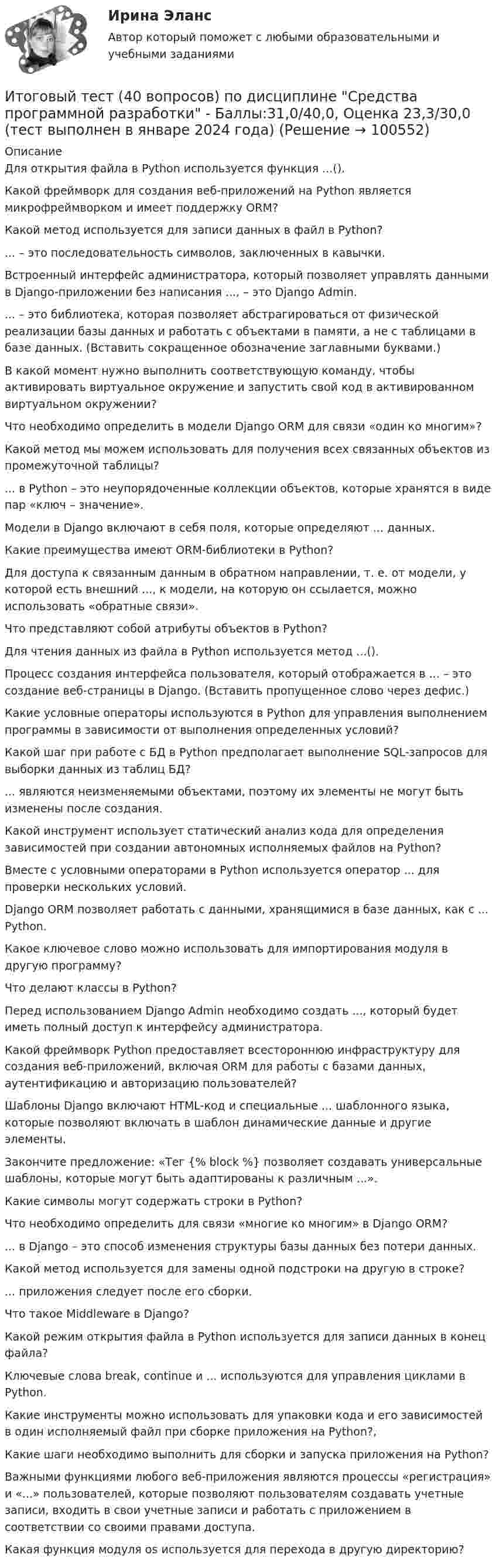     
            Описание
            Для открытия файла в Python используется функция ...().Какой фреймворк для создания веб-приложений на Python является микрофреймворком и имеет поддержку ORM?Какой метод используется для записи данных в файл в Python?... – это последовательность символов, заключенных в кавычки.Встроенный интерфейс администратора, который позволяет управлять данными в Django-приложении без написания ..., – это Django Admin.... – это библиотека, которая позволяет абстрагироваться от физической реализации базы данных и работать с объектами в памяти, а не с таблицами в базе данных. (Вставить сокращенное обозначение заглавными буквами.)В какой момент нужно выполнить соответствующую команду, чтобы активировать виртуальное окружение и запустить свой код в активированном виртуальном окружении?Что необходимо определить в модели Django ORM для связи «один ко многим»?Какой метод мы можем использовать для получения всех связанных объектов из промежуточной таблицы?... в Python – это неупорядоченные коллекции объектов, которые хранятся в виде пар «ключ – значение».Модели в Django включают в себя поля, которые определяют ... данных.Какие преимущества имеют ORM-библиотеки в Python?Для доступа к связанным данным в обратном направлении, т. е. от модели, у которой есть внешний ..., к модели, на которую он ссылается, можно использовать «обратные связи».Что представляют собой атрибуты объектов в Python?Для чтения данных из файла в Python используется метод ...().Процесс создания интерфейса пользователя, который отображается в ... – это создание веб-страницы в Django. (Вставить пропущенное слово через дефис.)Какие условные операторы используются в Python для управления выполнением программы в зависимости от выполнения определенных условий?Какой шаг при работе с БД в Python предполагает выполнение SQL-запросов для выборки данных из таблиц БД?... являются неизменяемыми объектами, поэтому их элементы не могут быть изменены после создания.Какой инструмент использует статический анализ кода для определения зависимостей при создании автономных исполняемых файлов на Python?Вместе с условными операторами в Python используется оператор ... для проверки нескольких условий.Django ORM позволяет работать с данными, хранящимися в базе данных, как с ... Python.Какое ключевое слово можно использовать для импортирования модуля в другую программу?Что делают классы в Python?Перед использованием Django Admin необходимо создать ..., который будет иметь полный доступ к интерфейсу администратора.Какой фреймворк Python предоставляет всестороннюю инфраструктуру для создания веб-приложений, включая ORM для работы с базами данных, аутентификацию и авторизацию пользователей?Шаблоны Django включают HTML-код и специальные ... шаблонного языка, которые позволяют включать в шаблон динамические данные и другие элементы.Закончите предложение: «Тег {% block %} позволяет создавать универсальные шаблоны, которые могут быть адаптированы к различным ...».Какие символы могут содержать строки в Python?Что необходимо определить для связи «многие ко многим» в Django ORM?... в Django – это способ изменения структуры базы данных без потери данных.Какой метод используется для замены одной подстроки на другую в строке?... приложения следует после его сборки.Что такое Middleware в Django?Какой режим открытия файла в Python используется для записи данных в конец файла?Ключевые слова break, continue и ... используются для управления циклами в Python.Какие инструменты можно использовать для упаковки кода и его зависимостей в один исполняемый файл при сборке приложения на Python?,Какие шаги необходимо выполнить для сборки и запуска приложения на Python?Важными функциями любого веб-приложения являются процессы «регистрация» и «...» пользователей, которые позволяют пользователям создавать учетные записи, входить в свои учетные записи и работать с приложением в соответствии со своими правами доступа.Какая функция модуля os используется для перехода в другую директорию?   
            
            
            Итоговый тест (40 вопросов) по дисциплине Средства программной разработки - Баллы:28,0/40,0, Оценка 21,0/30,0 (тест выполнен в январе 2024 года)Итоговый тест (40 вопросов) по дисциплине Средства программной разработки - Баллы:31,0/40,0, Оценка 23,3/30,0 (тест выполнен в январе 2024 года)ИТОГОВЫЙ ТЕСТ (431 вопрос) Строительные материалы ТГУ РосдистантИтоговый тест_ Академический английский язык 1Итоговый тест_Академический английский язык 2Итоговый тест_Актуальные проблемы российского гражданского праваИтоговый тест, Анализ и аудит ВЭД, Сибупк, 4 курситоговый тест Итоговый тест Итоговый тест 100%Итоговый тест (20 вопросов) по дисциплине Механика жидкости и газа - Баллы:30,3/40,0, Оценка 22,7/30,0 (тест выполнен в декабре 2023 года)Итоговый тест (2 попытки), Электрические станции и подстанции, РосдистантИтоговый тест (40 вопросов) по дисциплине Введение в строительную профессию - Баллы:35,0/40,0, Оценка 74,4/85,0 (тест выполнен в январе 2024 года)Итоговый тест (40 вопросов) по дисциплине Геодезия 1 - Баллы:40,0/40,0, Оценка 30,0/30,0 (тест выполнен в январе 2024 года)