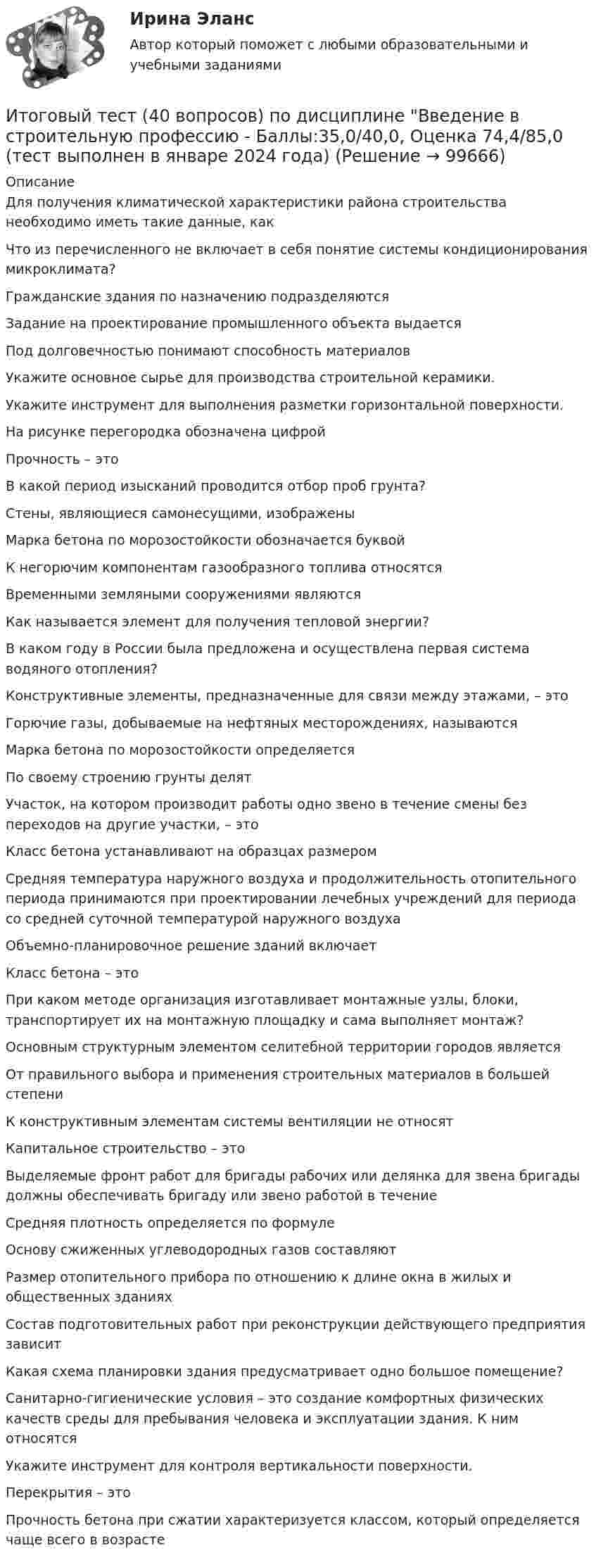     
            Описание
            Для получения климатической характеристики района строительства необходимо иметь такие данные, какЧто из перечисленного не включает в себя понятие системы кондиционирования микроклимата?Гражданские здания по назначению подразделяютсяЗадание на проектирование промышленного объекта выдаетсяПод долговечностью понимают способность материаловУкажите основное сырье для производства строительной керамики.  Укажите инструмент для выполнения разметки горизонтальной поверхности.На рисунке перегородка обозначена цифройПрочность – этоВ какой период изысканий проводится отбор проб грунта?Стены, являющиеся самонесущими, изображеныМарка бетона по морозостойкости обозначается буквойК негорючим компонентам газообразного топлива относятсяВременными земляными сооружениями являются  Как называется элемент для получения тепловой энергии?В каком году в России была предложена и осуществлена первая система водяного отопления?Конструктивные элементы, предназначенные для связи между этажами, – этоГорючие газы, добываемые на нефтяных месторождениях, называютсяМарка бетона по морозостойкости определяетсяПо своему строению грунты делятУчасток, на котором производит работы одно звено в течение смены без переходов на другие участки, – этоКласс бетона устанавливают на образцах размеромСредняя температура наружного воздуха и продолжительность отопительного периода принимаются при проектировании лечебных учреждений для периода со средней суточной температурой наружного воздухаОбъемно-планировочное решение зданий включаетКласс бетона – этоПри каком методе организация изготавливает монтажные узлы, блоки, транспортирует их на монтажную площадку и сама выполняет монтаж?Основным структурным элементом селитебной территории городов являетсяОт правильного выбора и применения строительных материалов в большей степениК конструктивным элементам системы вентиляции не относятКапитальное строительство – этоВыделяемые фронт работ для бригады рабочих или делянка для звена бригады должны обеспечивать бригаду или звено работой в течениеСредняя плотность определяется по формуле Основу сжиженных углеводородных газов составляют  Размер отопительного прибора по отношению к длине окна в жилых и общественных зданиях  Состав подготовительных работ при реконструкции действующего предприятия зависитКакая схема планировки здания предусматривает одно большое помещение?Санитарно-гигиенические условия – это создание комфортных физических качеств среды для пребывания человека и эксплуатации здания. К ним относятся  Укажите инструмент для контроля вертикальности поверхности.Перекрытия – это  Прочность бетона при сжатии характеризуется классом, который определяется чаще всего в возрасте   
            
            
            Итоговый тест (2 попытки), Электрические станции и подстанции, РосдистантИтоговый тест (40 вопросов) по дисциплине Введение в строительную профессию - Баллы:35,0/40,0, Оценка 74,4/85,0 (тест выполнен в январе 2024 года)Итоговый тест (40 вопросов) по дисциплине Геодезия 1 - Баллы:40,0/40,0, Оценка 30,0/30,0 (тест выполнен в январе 2024 года)Итоговый тест (40 вопросов) по дисциплине Основы строительной климатологии, теплотехники, акустики и светотехники - Баллы:39,7/40,0, Оценка 29,8/30,0 (тест выполнен в декабре 2023 года)Итоговый тест (40 вопросов) по дисциплине Средства программной разработки - Баллы:28,0/40,0, Оценка 21,0/30,0 (тест выполнен в январе 2024 года)Итоговый тест (40 вопросов) по дисциплине Средства программной разработки - Баллы:31,0/40,0, Оценка 23,3/30,0 (тест выполнен в январе 2024 года)ИТОГОВЫЙ ТЕСТ (431 вопрос) Строительные материалы ТГУ РосдистантИтоговый междисциплинарный экзамен (тест с верными ответами) ВГАПС.итоговый по историиИТОГОВЫЙ ПРОЕКТ «Страховая защита предприятия»Итоговый, Теоретическая механика 2, Росдистантитоговый тест Итоговый тест Итоговый тест 100%