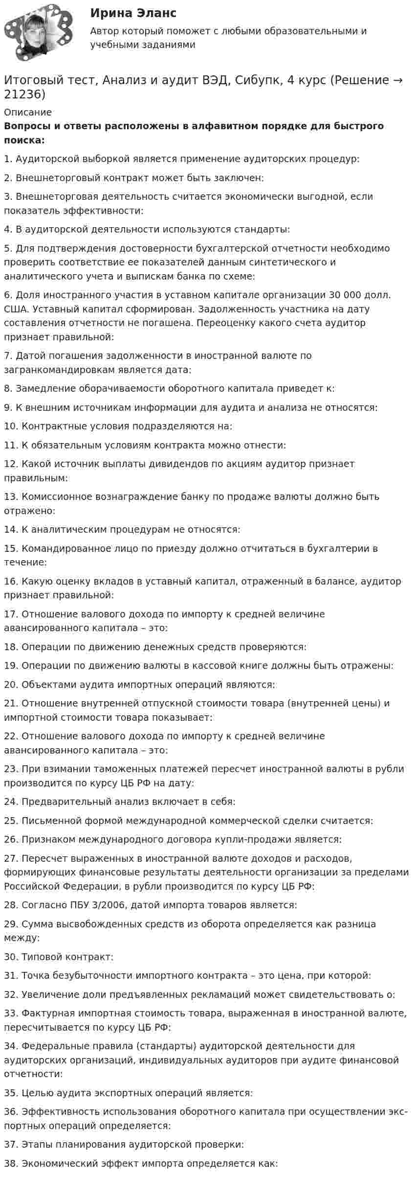      
          Описание
          Вопросы и ответы расположены в алфавитном порядке для быстрого поиска:1.  Аудиторской выборкой является применение аудиторских процедур:2.  Внешнеторговый контракт может быть заключен:3.  Внешнеторговая деятельность считается экономически выгодной, если показатель эффективности:4.  В аудиторской деятельности используются стандарты:5.  Для подтверждения достоверности бухгалтерской отчетности необходимо проверить соответствие ее показателей данным синтетического и аналитического учета и выпискам банка по схеме:6.  Доля иностранного участия в уставном капитале организации 30 000 долл. США. Уставный капитал сформирован. Задолженность участника на дату составления отчетности не погашена. Переоценку какого счета аудитор признает правильной:7.  Датой погашения задолженности в иностранной валюте по загранкомандировкам является дата:8.  Замедление оборачиваемости оборотного капитала приведет к:9.  К внешним источникам информации для аудита и анализа не относятся:10.  Контрактные условия подразделяются на:11.  К обязательным условиям контракта можно отнести:12.  Какой источник выплаты дивидендов по акциям аудитор признает правильным:13.  Комиссионное вознаграждение банку по продаже валюты должно быть отражено:14.  К аналитическим процедурам не относятся:15.  Командированное лицо по приезду должно отчитаться в бухгалтерии в течение:16.  Какую оценку вкладов в уставный капитал, отраженный в балансе, аудитор признает правильной:17.  Отношение валового дохода по импорту к средней величине авансированного капитала – это:18.  Операции по движению денежных средств проверяются: 19.  Операции по движению валюты в кассовой книге должны быть отражены:20.  Объектами аудита импортных операций являются:21.  Отношение внутренней отпускной стоимости товара (внутренней цены) и импортной стоимости товара показывает:22.  Отношение валового дохода по импорту к средней величине авансированного капитала – это:23.  При взимании таможенных платежей пересчет иностранной валюты в рубли производится по курсу ЦБ РФ на дату:24.  Предварительный анализ включает в себя:25.  Письменной формой международной коммерческой сделки считается:26.  Признаком международного договора купли-продажи является:27.  Пересчет выраженных в иностранной валюте доходов и расходов, формирующих финансовые результаты деятельности организации за пределами Российской Федерации, в рубли производится по курсу ЦБ РФ:28.  Согласно ПБУ 3/2006, датой импорта товаров является:29.  Сумма высвобожденных средств из оборота определяется как разница между:30.  Типовой контракт:31.  Точка безубыточности импортного контракта – это цена, при которой:32.  Увеличение доли предъявленных рекламаций может свидетельствовать о:33.  Фактурная импортная стоимость товара, выраженная в иностранной валюте, пересчитывается по курсу ЦБ РФ:34.  Федеральные правила (стандарты) аудиторской деятельности для аудиторских организаций, индивидуальных аудиторов при аудите финансовой отчетности:35.  Целью аудита экспортных операций является:36.  Эффективность использования оборотного капитала при осуществлении экс-портных операций определяется:37.  Этапы планирования аудиторской проверки: 38.  Экономический эффект импорта определяется как:  
            
            
            Итоговый тест_Актуальные проблемы российского гражданского праваИтоговый тест, Анализ и аудит ВЭД, Сибупк, 4 курсИТОГОВЫЙ ТЕСТ, анализ и прогнозирование банкротства , 100%, СИБУПК, 3 курсИтоговый тест, анализ финансовой отчетности, СИБУПК, 3 курсИТОГОВЫЙ ТЕСТ, бухгалтерский управленческий учет, 100%, СИБУПК, 3 курсИтоговый тест Бухгалтерский управленческий учет СибУПКИтоговый тест Высшая математика 2Итоговый тест (40 вопросов) по дисциплине Введение в строительную профессию - Баллы:35,0/40,0, Оценка 74,4/85,0 (тест выполнен в январе 2024 года)Итоговый тест (40 вопросов) по дисциплине Геодезия 1 - Баллы:40,0/40,0, Оценка 30,0/30,0 (тест выполнен в январе 2024 года)Итоговый тест (40 вопросов) по дисциплине Основы строительной климатологии, теплотехники, акустики и светотехники - Баллы:39,7/40,0, Оценка 29,8/30,0 (тест выполнен в декабре 2023 года)Итоговый тест (40 вопросов) по дисциплине Средства программной разработки - Баллы:28,0/40,0, Оценка 21,0/30,0 (тест выполнен в январе 2024 года)Итоговый тест (40 вопросов) по дисциплине Средства программной разработки - Баллы:31,0/40,0, Оценка 23,3/30,0 (тест выполнен в январе 2024 года)ИТОГОВЫЙ ТЕСТ (431 вопрос) Строительные материалы ТГУ РосдистантИтоговый тест_ Академический английский язык 1