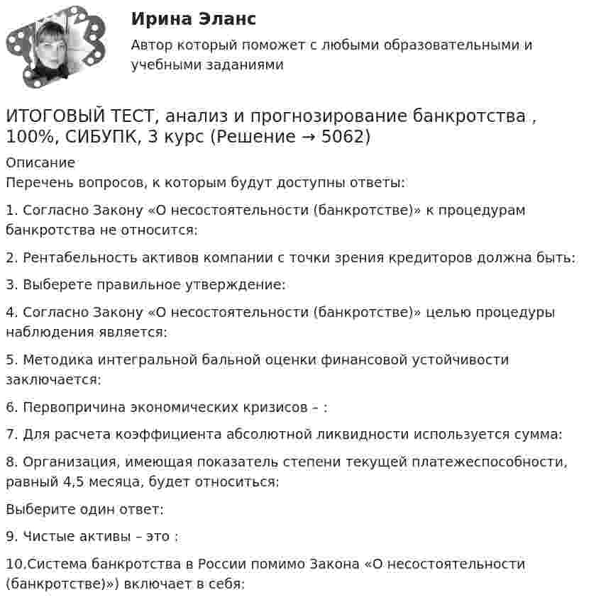      
          Описание
          Перечень вопросов, к которым будут доступны ответы:1.    Согласно Закону «О несостоятельности (банкротстве)» к процедурам банкротства не относится:2.    Рентабельность активов компании с точки зрения кредиторов должна быть:3.    Выберете правильное утверждение:4.    Согласно Закону «О несостоятельности (банкротстве)» целью процедуры наблюдения является:5.    Методика интегральной бальной оценки финансовой устойчивости заключается:6.    Первопричина экономических кризисов – :7.    Для расчета коэффициента абсолютной ликвидности используется сумма:8.    Организация, имеющая показатель степени текущей платежеспособности, равный 4,5 месяца, будет относиться:Выберите один ответ:9.    Чистые активы – это :10.Система банкротства в России помимо Закона «О несостоятельности (банкротстве)») включает в себя:  
            
            
            Итоговый тест, Анализ и аудит ВЭД, Сибупк, 4 курсИТОГОВЫЙ ТЕСТ, анализ и прогнозирование банкротства , 100%, СИБУПК, 3 курсИтоговый тест, анализ финансовой отчетности, СИБУПК, 3 курсИТОГОВЫЙ ТЕСТ, бухгалтерский управленческий учет, 100%, СИБУПК, 3 курсИтоговый тест Бухгалтерский управленческий учет СибУПКИтоговый тест Высшая математика 2Итоговый тест -  Государственное регулирование деятельности юридических лицИтоговый тест (40 вопросов) по дисциплине Геодезия 1 - Баллы:40,0/40,0, Оценка 30,0/30,0 (тест выполнен в январе 2024 года)Итоговый тест (40 вопросов) по дисциплине Основы строительной климатологии, теплотехники, акустики и светотехники - Баллы:39,7/40,0, Оценка 29,8/30,0 (тест выполнен в декабре 2023 года)Итоговый тест (40 вопросов) по дисциплине Средства программной разработки - Баллы:28,0/40,0, Оценка 21,0/30,0 (тест выполнен в январе 2024 года)Итоговый тест (40 вопросов) по дисциплине Средства программной разработки - Баллы:31,0/40,0, Оценка 23,3/30,0 (тест выполнен в январе 2024 года)ИТОГОВЫЙ ТЕСТ (431 вопрос) Строительные материалы ТГУ РосдистантИтоговый тест_ Академический английский язык 1Итоговый тест_Академический английский язык 2