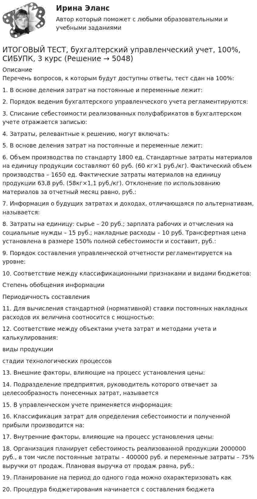     
          Описание
          Перечень вопросов, к которым будут доступны ответы, тест сдан на 100%:1.    В основе деления затрат на постоянные и переменные лежит:2.    Порядок ведения бухгалтерского управленческого учета регламентируются:3.    Списание себестоимости реализованных полуфабрикатов в бухгалтерском учете отражается записью:4.    Затраты, релевантные к решению, могут включать:5.    В основе деления затрат на постоянные и переменные лежит:6.    Объем производства по стандарту 1800 ед. Стандартные затраты материалов на единицу продукции составляют 60 руб. (60 кг×1 руб./кг). Фактический объем производства – 1650 ед. Фактические затраты материалов на единицу продукции 63,8 руб. (58кг×1,1 руб./кг). Отклонение по использованию материалов за отчетный месяц равно, руб.:7.    Информация о будущих затратах и доходах, отличающаяся по альтернативам, называется:8.    Затраты на единицу: сырье – 20 руб.; зарплата рабочих и отчисления на социальные нужды – 15 руб.; накладные расходы – 10 руб. Трансфертная цена установлена в размере 150% полной себестоимости и составит, руб.:9.    Порядок составления управленческой отчетности регламентируется на уровне:10. Соответствие между классификационными признаками и видами бюджетов:  Степень обобщения информации   Периодичность составления  11. Для вычисления стандартной (нормативной) ставки постоянных накладных расходов их величина соотносится с мощностью:12. Соответствие между объектами учета затрат и методами учета и калькулирования:  виды продукции   стадии технологических процессов  13. Внешние факторы, влияющие на процесс установления цены:14. Подразделение предприятия, руководитель которого отвечает за целесообразность понесенных затрат, называется  15. В управленческом учете применяется информация:16. Классификация затрат для определения себестоимости и полученной прибыли производится на:17. Внутренние факторы, влияющие на процесс установления цены:18. Организация планирует себестоимость реализованной продукции 2000000 руб., в том числе постоянные затраты – 400000 руб. и переменные затраты – 75% выручки от продаж. Плановая выручка от продаж равна, руб.:19. Планирование на период до одного года можно охарактеризовать как20. Процедура бюджетирования начинается с составления бюджета   
            
            
            Итоговый тест, анализ финансовой отчетности, СИБУПК, 3 курсИТОГОВЫЙ ТЕСТ, бухгалтерский управленческий учет, 100%, СИБУПК, 3 курсИтоговый тест Бухгалтерский управленческий учет СибУПКИтоговый тест Высшая математика 2Итоговый тест -  Государственное регулирование деятельности юридических лицИтоговый тест - Государственное регулирование деятельности юридических лицИтоговый тест_Делопроизводство и документоведение в юридической деятельностиИтоговый тест (40 вопросов) по дисциплине Средства программной разработки - Баллы:28,0/40,0, Оценка 21,0/30,0 (тест выполнен в январе 2024 года)Итоговый тест (40 вопросов) по дисциплине Средства программной разработки - Баллы:31,0/40,0, Оценка 23,3/30,0 (тест выполнен в январе 2024 года)ИТОГОВЫЙ ТЕСТ (431 вопрос) Строительные материалы ТГУ РосдистантИтоговый тест_ Академический английский язык 1Итоговый тест_Академический английский язык 2Итоговый тест_Актуальные проблемы российского гражданского праваИтоговый тест, Анализ и аудит ВЭД, Сибупк, 4 курс