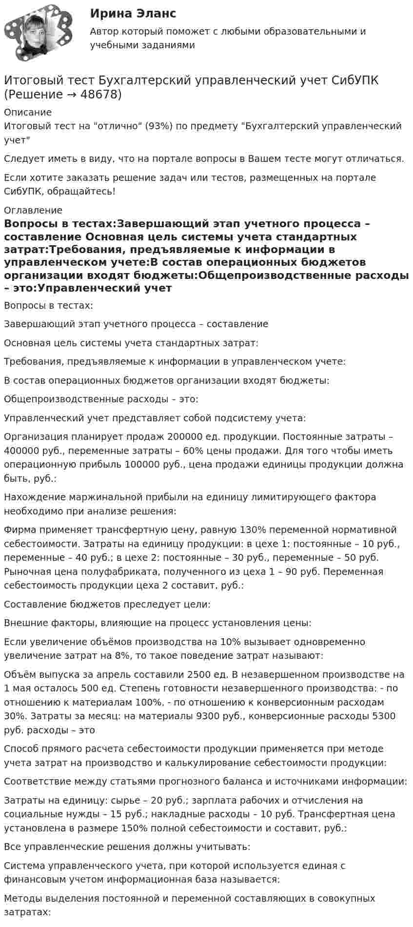      
            Описание
            Итоговый тест на отлично (93%) по предмету Бухгалтерский управленческий учетСледует иметь в виду, что на портале вопросы в Вашем тесте могут отличаться.Если хотите заказать решение задач или тестов, размещенных на портале СибУПК, обращайтесь! 
            Оглавление
            Вопросы в тестах:Завершающий этап учетного процесса – составление Основная цель системы учета стандартных затрат:Требования, предъявляемые к информации в управленческом учете:В состав операционных бюджетов организации входят бюджеты:Общепроизводственные расходы – это:Управленческий учет представляет собой подсистему учета:Организация планирует продаж 200000 ед. продукции. Постоянные затраты – 400000 руб., переменные затраты – 60% цены продажи. Для того чтобы иметь операционную прибыль 100000 руб., цена продажи единицы продукции должна быть, руб.:Нахождение маржинальной прибыли на единицу лимитирующего фактора необходимо при анализе решения:Фирма применяет трансфертную цену, равную 130% переменной нормативной себестоимости. Затраты на единицу продукции: в цехе 1: постоянные – 10 руб., переменные – 40 руб.; в цехе 2: постоянные – 30 руб., переменные – 50 руб. Рыночная цена полуфабриката, полученного из цеха 1 – 90 руб. Переменная себестоимость продукции цеха 2 составит, руб.:Составление бюджетов преследует цели:Внешние факторы, влияющие на процесс установления цены:Если увеличение объёмов производства на 10% вызывает одновременно увеличение затрат на 8%, то такое поведение затрат называют:Объём выпуска за апрель составили 2500 ед. В незавершенном производстве на 1 мая осталось 500 ед. Степень готовности незавершенного производства: - по отношению к материалам 100%, - по отношению к конверсионным расходам 30%. Затраты за месяц: на материалы 9300 руб., конверсионные расходы 5300 руб. расходы – этоСпособ прямого расчета себестоимости продукции применяется при методе учета затрат на производство и калькулирование себестоимости продукции:Соответствие между статьями прогнозного баланса и источниками информации:Затраты на единицу: сырье – 20 руб.; зарплата рабочих и отчисления на социальные нужды – 15 руб.; накладные расходы – 10 руб. Трансфертная цена установлена в размере 150% полной себестоимости и составит, руб.:Все управленческие решения должны учитывать:Система управленческого учета, при которой используется единая с финансовым учетом информационная база называется:Методы выделения постоянной и переменной составляющих в совокупных затратах: 
            
            
            ИТОГОВЫЙ ТЕСТ, бухгалтерский управленческий учет, 100%, СИБУПК, 3 курсИтоговый тест Бухгалтерский управленческий учет СибУПКИтоговый тест Высшая математика 2Итоговый тест -  Государственное регулирование деятельности юридических лицИтоговый тест - Государственное регулирование деятельности юридических лицИтоговый тест_Делопроизводство и документоведение в юридической деятельностиИтоговый тест - Делопроизводство и режим секретности Итоговый тест (40 вопросов) по дисциплине Средства программной разработки - Баллы:31,0/40,0, Оценка 23,3/30,0 (тест выполнен в январе 2024 года)ИТОГОВЫЙ ТЕСТ (431 вопрос) Строительные материалы ТГУ РосдистантИтоговый тест_ Академический английский язык 1Итоговый тест_Академический английский язык 2Итоговый тест_Актуальные проблемы российского гражданского праваИтоговый тест, Анализ и аудит ВЭД, Сибупк, 4 курсИТОГОВЫЙ ТЕСТ, анализ и прогнозирование банкротства , 100%, СИБУПК, 3 курс