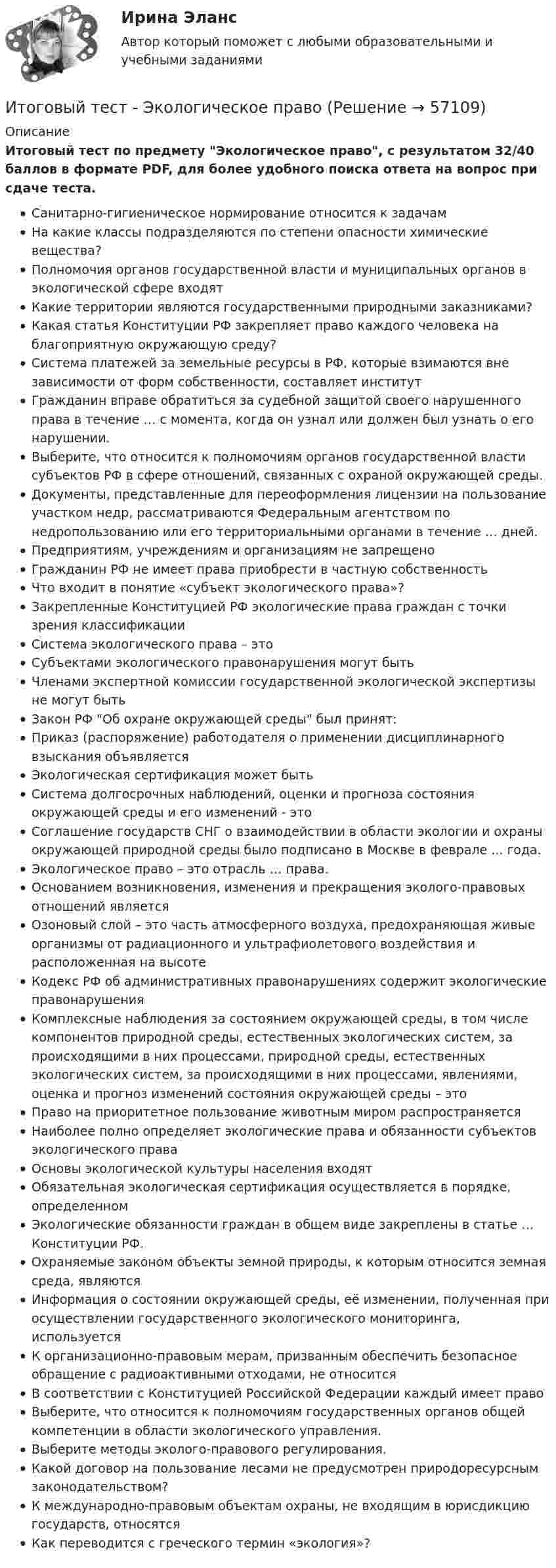     
            Описание
            Итоговый тест по предмету Экологическое право, с результатом 32/40 баллов в формате PDF, для более удобного поиска ответа на вопрос при сдаче теста.Санитарно-гигиеническое нормирование относится к задачамНа какие классы подразделяются по степени опасности химические вещества?Полномочия органов государственной власти и муниципальных органов в экологической сфере входятКакие территории являются государственными природными заказниками? Какая статья Конституции РФ закрепляет право каждого человека на благоприятную окружающую среду?Система платежей за земельные ресурсы в РФ, которые взимаются вне зависимости от форм собственности, составляет институтГражданин вправе обратиться за судебной защитой своего нарушенного права в течение … с момента, когда он узнал или должен был узнать о его нарушении.Выберите, что относится к полномочиям органов государственной власти субъектов РФ в сфере отношений, связанных с охраной окружающей среды.Документы, представленные для переоформления лицензии на пользование участком недр, рассматриваются Федеральным агентством по недропользованию или его территориальными органами в течение … дней.Предприятиям, учреждениям и организациям не запрещеноГражданин РФ не имеет права приобрести в частную собственностьЧто входит в понятие «субъект экологического права»?Закрепленные Конституцией РФ экологические права граждан с точки зрения классификацииСистема экологического права – этоСубъектами экологического правонарушения могут бытьЧленами экспертной комиссии государственной экологической экспертизы не могут бытьЗакон РФ Об охране окружающей среды был принят:Приказ (распоряжение) работодателя о применении дисциплинарного взыскания объявляетсяЭкологическая сертификация может бытьСистема долгосрочных наблюдений, оценки и прогноза состояния окружающей среды и его изменений - этоСоглашение государств СНГ о взаимодействии в области экологии и охраны окружающей природной среды было подписано в Москве в феврале ... года.Экологическое право – это отрасль … права.Основанием возникновения, изменения и прекращения эколого-правовых отношений являетсяОзоновый слой – это часть атмосферного воздуха, предохраняющая живые организмы от радиационного и ультрафиолетового воздействия и расположенная на высотеКодекс РФ об административных правонарушениях содержит экологические правонарушенияКомплексные наблюдения за состоянием окружающей среды, в том числе компонентов природной среды, естественных экологических систем, за происходящими в них процессами, природной среды, естественных экологических систем, за происходящими в них процессами, явлениями, оценка и прогноз изменений состояния окружающей среды – этоПраво на приоритетное пользование животным миром распространяетсяНаиболее полно определяет экологические права и обязанности субъектов экологического праваОсновы экологической культуры населения входятОбязательная экологическая сертификация осуществляется в порядке, определенномЭкологические обязанности граждан в общем виде закреплены в статье … Конституции РФ.Охраняемые законом объекты земной природы, к которым относится земная среда, являютсяИнформация о состоянии окружающей среды, её изменении, полученная при осуществлении государственного экологического мониторинга, используетсяК организационно-правовым мерам, призванным обеспечить безопасное обращение с радиоактивными отходами, не относитсяВ соответствии с Конституцией Российской Федерации каждый имеет правоВыберите, что относится к полномочиям государственных органов общей компетенции в области экологического управления.Выберите методы эколого-правового регулирования.Какой договор на пользование лесами не предусмотрен природоресурсным законодательством?К международно-правовым объектам охраны, не входящим в юрисдикцию государств, относятсяКак переводится с греческого термин «экология»?   
            
            
            Итоговый тест//ЧелГУ//Социология теории управленияИтоговый тест - Экологическое правоИтоговый тест Экология 84 вопросаИтоговый тест Экономика организации/Тест Синергия 2023Итоговый тест , Электрические станции и подстанции, РосдистантИтоговый тест ЭлектротехникаИтоговый_тест_Электроэнергетические_системы_и_сетиИтоговый тест физкультура Росдистант (ТГУ)Итоговый тест. Философия 1. РосдистантИтоговый тест финансовая грамотность 85 вопросов( Синергия 1 семестр) на 100 баллов 2022.Итоговый тест Финансы организацииИтоговый тест Химия семестр 3 УГНТУИтоговый тест химия ТПУ 93%Итоговый тест ЦОС 83%
