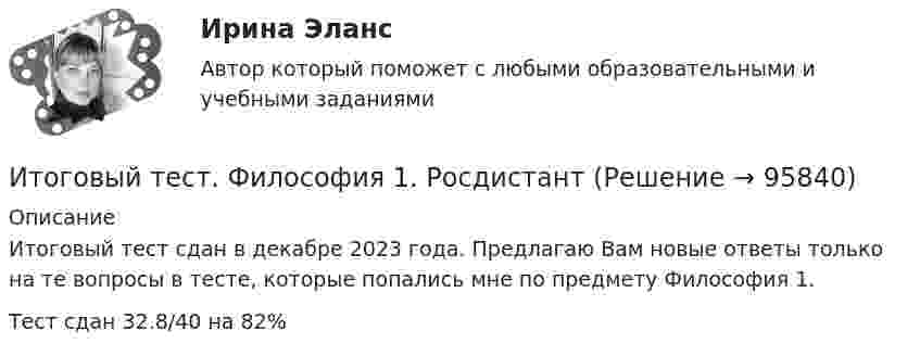      
            Описание
            Итоговый тест сдан в декабре 2023 года. Предлагаю Вам новые ответы только на те вопросы в тесте, которые попались мне по предмету Философия 1. Тест сдан 32.8/40 на 82%   
            
            
            Итоговый тест физкультура Росдистант (ТГУ)Итоговый тест. Философия 1. РосдистантИтоговый тест финансовая грамотность 85 вопросов( Синергия 1 семестр) на 100 баллов 2022.Итоговый тест Финансы организацииИтоговый тест Химия семестр 3 УГНТУИтоговый тест химия ТПУ 93%Итоговый тест ЦОС 83%Итоговый тест ТПУ по физике Итоговый тест Учет в некоммерческих организациях СибУПКИтоговый тест Учет затрат, калькулирование, бюджетированиеИтоговый тест  Учет и АнализИтоговый тест. Факторы, влияние которых оценивается как интенсивное; Предприятия торговли функционируют в сфере;итоговый тест физика 3 Итоговый тест Физика 3, Росдистант