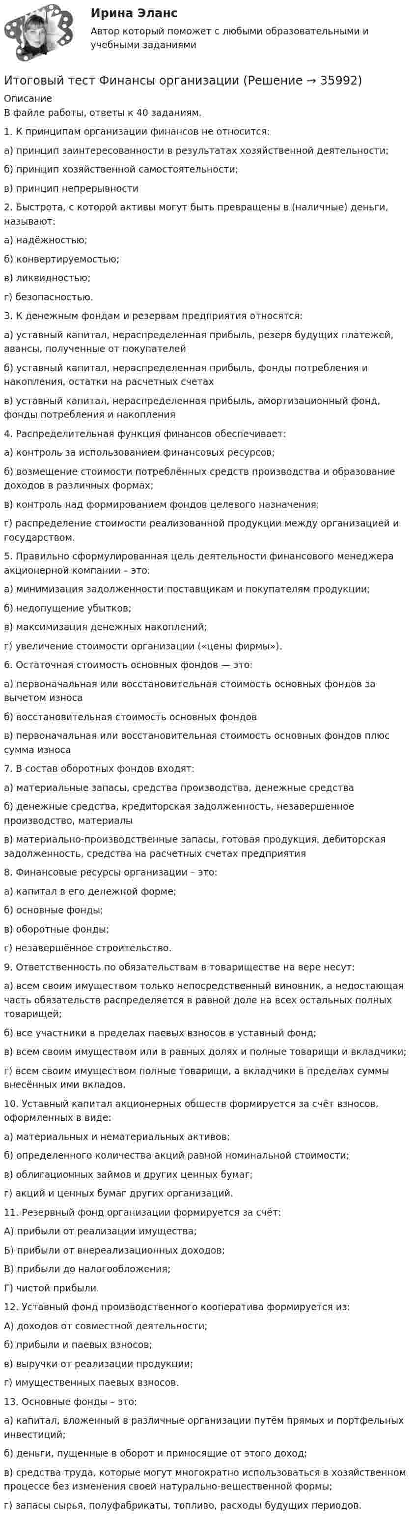      
          Описание
          В файле работы, ответы к 40 заданиям.1. К принципам организации финансов не относится:	а) принцип заинтересованности в результатах хозяйственной деятельности;	б) принцип хозяйственной самостоятельности;	в) принцип непрерывности	2. Быстрота, с которой активы могут быть превращены в (наличные) деньги, называют:	а) надёжностью;	б) конвертируемостью;	в) ликвидностью;	г) безопасностью.	3. К денежным фондам и резервам предприятия относятся:а) уставный капитал, нераспределенная прибыль, резерв будущих платежей, авансы, полученные от покупателей      б) уставный капитал, нераспределенная прибыль, фонды потребления и накопления, остатки на расчетных счетах       в) уставный капитал, нераспределенная прибыль, амортизационный фонд, фонды потребления и накопления	4. Распределительная функция финансов обеспечивает:	а) контроль за использованием финансовых ресурсов;	б) возмещение стоимости потреблённых средств производства и образование доходов в различных формах;	в) контроль над формированием фондов целевого назначения;	г) распределение стоимости реализованной продукции между организацией и государством.	5. Правильно сформулированная цель деятельности финансового менеджера акционерной компании – это:	а) минимизация задолженности поставщикам и покупателям продукции;	б) недопущение убытков;	в) максимизация денежных накоплений;	г) увеличение стоимости организации («цены фирмы»).         6. Остаточная стоимость основных фондов — это:а) первоначальная или восстановительная стоимость основных фондов за вычетом износаб) восстановительная стоимость основных фондов в) первоначальная или восстановительная стоимость основных фондов плюс  сумма износа          7. В состав оборотных фондов входят:а) материальные запасы, средства производства, денежные средстваб) денежные средства, кредиторская задолженность, незавершенное производство, материалыв) материально-производственные запасы, готовая продукция, дебиторская задолженность, средства на расчетных счетах предприятия	8. Финансовые ресурсы организации – это:	а) капитал в его денежной форме;	б) основные фонды;	в) оборотные фонды;	г) незавершённое строительство.	9. Ответственность по обязательствам в товариществе на вере несут:	а) всем своим имуществом только непосредственный виновник, а недостающая часть обязательств распределяется в равной доле на всех остальных полных товарищей;	б) все участники в пределах паевых взносов в уставный фонд;	в) всем своим имуществом или в равных долях и полные товарищи и вкладчики;	г) всем своим имуществом полные товарищи, а вкладчики в пределах суммы внесённых ими вкладов.	10. Уставный капитал акционерных обществ формируется за счёт взносов, оформленных в виде:	а) материальных и нематериальных активов;	б) определенного количества акций равной номинальной стоимости;	в) облигационных займов и других ценных бумаг;	г) акций и ценных бумаг других организаций.	11. Резервный фонд организации формируется за счёт:	А) прибыли от реализации имущества;	Б) прибыли от внереализационных доходов;	В) прибыли до налогообложения;	Г) чистой прибыли.	12. Уставный фонд производственного кооператива формируется из:	А) доходов от совместной деятельности;	б) прибыли и паевых взносов;	в) выручки от реализации продукции;	г) имущественных паевых взносов.	13. Основные фонды – это:	а) капитал, вложенный в различные организации путём прямых и портфельных инвестиций;	б) деньги, пущенные в оборот и приносящие от этого доход;	в) средства труда, которые могут многократно использоваться в хозяйственном процессе без изменения своей натурально-вещественной формы;	г) запасы сырья, полуфабрикаты, топливо, расходы будущих периодов.  
            
            
            Итоговый тест финансовая грамотность 85 вопросов( Синергия 1 семестр) на 100 баллов 2022.Итоговый тест Финансы организацииИтоговый тест Химия семестр 3 УГНТУИтоговый тест химия ТПУ 93%Итоговый тест ЦОС 83%Итоговый тест//ЧелГУ//Социально-экономическая статистика_упр//ТЕСТ СДАНИтоговый тест//ЧелГУ//Социология теории управленияИтоговый тест Учет затрат, калькулирование, бюджетированиеИтоговый тест  Учет и АнализИтоговый тест. Факторы, влияние которых оценивается как интенсивное; Предприятия торговли функционируют в сфере;итоговый тест физика 3 Итоговый тест Физика 3, РосдистантИтоговый тест Физика 3 росдистант (45 вопросов с картинками)Итоговый тест физкультура Росдистант (ТГУ)