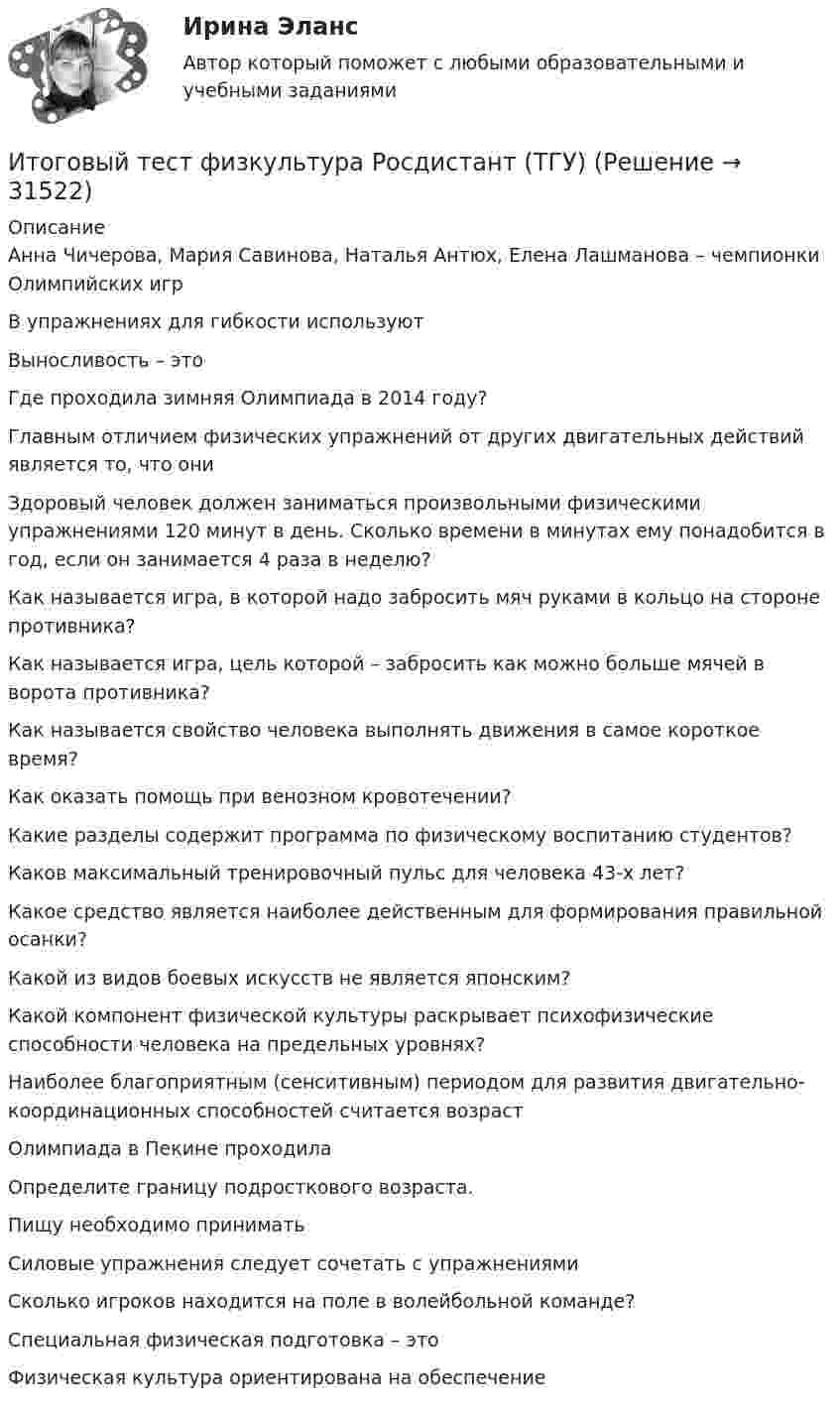      
          Описание
          Анна Чичерова, Мария Савинова, Наталья Антюх, Елена Лашманова – чемпионки Олимпийских игрВ упражнениях для гибкости используютВыносливость – этоГде проходила зимняя Олимпиада в 2014 году?Главным отличием физических упражнений от других двигательных действий является то, что ониЗдоровый человек должен заниматься произвольными физическими упражнениями 120 минут в день. Сколько времени в минутах ему понадобится в год, если он занимается 4 раза в неделю?Как называется игра, в которой надо забросить мяч руками в кольцо на стороне противника?Как называется игра, цель которой – забросить как можно больше мячей в ворота противника?Как называется свойство человека выполнять движения в самое короткое время?Как оказать помощь при венозном кровотечении?Какие разделы содержит программа по физическому воспитанию студентов?Каков максимальный тренировочный пульс для человека 43-х лет?Какое средство является наиболее действенным для формирования правильной осанки?Какой из видов боевых искусств не является японским?Какой компонент физической культуры раскрывает психофизические способности человека на предельных уровнях?Наиболее благоприятным (сенситивным) периодом для развития двигательно-координационных способностей считается возрастОлимпиада в Пекине проходилаОпределите границу подросткового возраста.Пищу необходимо приниматьСиловые упражнения следует сочетать с упражнениямиСколько игроков находится на поле в волейбольной команде?Специальная физическая подготовка – этоФизическая культура ориентирована на обеспечение  
            
            
            Итоговый тест Физика 3 росдистант (45 вопросов с картинками)Итоговый тест физкультура Росдистант (ТГУ)Итоговый тест. Философия 1. РосдистантИтоговый тест финансовая грамотность 85 вопросов( Синергия 1 семестр) на 100 баллов 2022.Итоговый тест Финансы организацииИтоговый тест Химия семестр 3 УГНТУИтоговый тест химия ТПУ 93%Итоговый тест_Толкование праваИтоговый тест ТПУ по физике Итоговый тест Учет в некоммерческих организациях СибУПКИтоговый тест Учет затрат, калькулирование, бюджетированиеИтоговый тест  Учет и АнализИтоговый тест. Факторы, влияние которых оценивается как интенсивное; Предприятия торговли функционируют в сфере;итоговый тест физика 3 