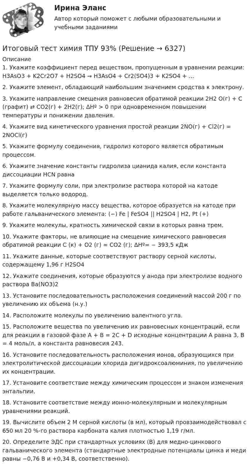     
          Описание
          1. Укажите коэффициент перед веществом, пропущенным в уравнении реакции: H3AsO3  + K2Cr2O7  + H2SO4  → H3AsO4  + Cr2(SO4)3 + K2SO4  + … 2. Укажите элемент, обладающий наибольшим значением сродства к электрону.3. Укажите направление смещения равновесия обратимой реакции 2H2 O(г)  + C (графит) ⇄ CO2(г) + 2H2(г); ΔHº > 0 при одновременном повышении температуры и понижении давления.4. Укажите вид кинетического уравнения простой реакции 2NO(г) + Cl2(г) = 2NOCl(г)5. Укажите формулу соединения, гидролиз которого является обратимым процессом.6. Укажите значение константы гидролиза цианида калия, если константа диссоциации HCN равна7. Укажите формулу соли, при электролизе раствора которой на катоде выделяется только водород.8. Укажите молекулярную массу вещества, которое образуется на катоде при работе гальванического элемента: (−) Fe | FeSO4 || H2SO4 | H2, Pt (+)9. Укажите молекулы, кратность химической связи в которых равна трем.10. Укажите факторы, не влияющие на смещение химического равновесия обратимой реакции C (к) + O2 (г)  = CO2 (г); ΔHº= − 393,5 кДж11. Укажите данные, которые соответствуют раствору серной кислоты, содержащему 1,96 г H2SO412. Укажите соединения, которые образуются у анода при электролизе водного раствора Ba(NO3)213. Установите последовательность расположения соединений массой 200 г по увеличению их объема (н.у.)14. Расположите молекулы по увеличению валентного угла.15. Расположите вещества по увеличению их равновесных концентраций, если для реакции в газовой фазе А + В = 2С + D исходные концентрации А равна 3, В = 4 моль/л, а константа равновесия 243.16. Установите последовательность расположения ионов, образующихся при электролитической диссоциации хлорида дигидроксоалюминия, по увеличению их концентрации.17. Установите соответствие между химическим процессом и знаком изменения энтальпии. 18. Установите соответствие между ионно-молекулярным и молекулярным уравнениями реакций.19. Вычислите объем 2 М серной кислоты (в мл), который провзаимодействовал с 650 мл 20 %-го раствора карбоната калия плотностью 1,19 г/мл.20. Определите ЭДС при стандартных условиях (В) для медно-цинкового гальванического элемента (стандартные электродные потенциалы цинка и меди равны −0,76 В и +0,34 В, соответственно).   
            
            
            Итоговый тест Химия семестр 3 УГНТУИтоговый тест химия ТПУ 93%Итоговый тест ЦОС 83%Итоговый тест//ЧелГУ//Социально-экономическая статистика_упр//ТЕСТ СДАНИтоговый тест//ЧелГУ//Социология теории управленияИтоговый тест - Экологическое правоИтоговый тест Экология 84 вопросаИтоговый тест. Факторы, влияние которых оценивается как интенсивное; Предприятия торговли функционируют в сфере;итоговый тест физика 3 Итоговый тест Физика 3, РосдистантИтоговый тест Физика 3 росдистант (45 вопросов с картинками)Итоговый тест физкультура Росдистант (ТГУ)Итоговый тест. Философия 1. РосдистантИтоговый тест финансовая грамотность 85 вопросов( Синергия 1 семестр) на 100 баллов 2022.