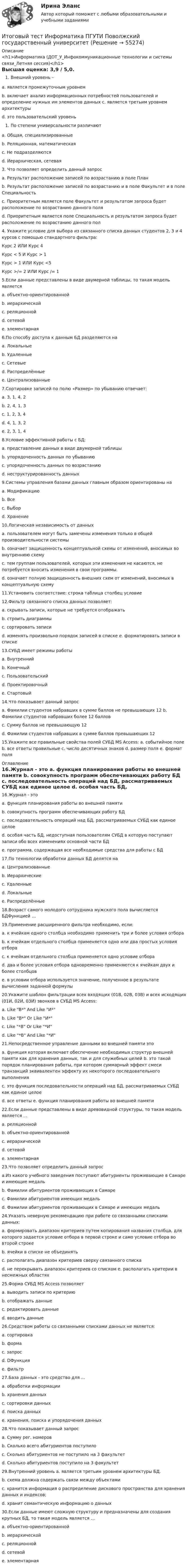     
            Описание
            <h1>Информатика (ДОТ_У_Инфокоммуникационные технологии и системы связи_Летняя сессия)</h1>Высшая оценка: 3,9 / 5,0.Внешний уровень – a. является промежуточным уровнем b. включает анализ информационных потребностей пользователей и определение нужных им элементов данных c. является третьим уровнем архитектуры d. это пользовательский уровеньПо степени универсальности различают a. Общая, специализированные b. Реляционная, математическая c. Не подразделяются d. Иерархическая, сетевая3. Что позволяет определить данный запрос a. Результат расположение записей по возрастанию в поле План b. Результат расположение записей по возрастанию и в поле Факультет и в поле Специальность c. Приоритетным является поле Факультет и результатом запроса будет расположение по возрастанию данного поля d. Приоритетным является поле Специальность и результатом запроса будет расположение по возрастанию данного пол4. Укажите условие для выбора из связанного списка данных студентов 2, 3 и 4 курсов с помощью стандартного фильтра: Курс 2 ИЛИ Курс 4 Курс < 5 И Курс > 1 Курс > 1 ИЛИ Курс <5 Курс >/= 2 ИЛИ Курс /= 1 5.Если данные представлены в виде двумерной таблицы, то такая модель является a. объектно-ориентированной b. иерархической c. реляционной d. сетевой e. элементарная 6.По способу доступа к данным БД разделяются на a. Локальные b. Удаленные c. Сетевые d. Распределённые e. Централизованные7.Сортировке записей по полю «Размер» по убыванию отвечает: a. 3, 1, 4, 2 b. 2, 4, 1, 3 c. 1, 2, 3, 4 d. 4, 1, 3, 2 e. 2, 3, 1, 4 8.Условие эффективной работы с БД: a. представление данных в виде двумерной таблицы b. упорядоченность данных по убыванию c. упорядоченность данных по возрастанию d. неструктурированность данных9.Системы управления базами данных главным образом ориентированы на a. Модификацию b. Все c. Выбор d. Хранение10.Логическая независимость от данных a. пользователем могут быть замечены изменения только в общей производительности системы b. означает защищенность концептуальной схемы от изменений, вносимых во внутреннюю схему c. тем группам пользователей, которых эти изменения не касаются, не потребуется вносить изменения в свои программы. d. означает полную защищенность внешних схем от изменений, вносимых в концептуальную схему11.Установить соответствие: строка таблица  столбец условие 12.Фильтр связанного списка данных позволяет: a. скрывать записи, которые не требуется отображать b. строить диаграммы c. сортировать записи d. изменять произвольно порядок записей в списке e. форматировать записи в списке13.СУБД имеет режимы работы a. Внутренний b. Конечный c. Пользовательский d. Проектировочный e. Стартовый 14.Что показывает данный запрос a. Фамилии студентов набравших в сумме баллов не превышающих 12 b. Фамилии студентов набравших более 12 баллов c. Сумму баллов не превышающую 12 d. Фамилии студентов набравших в сумме баллов превышающих 1215.Укажите все правильные свойства полей СУБД MS Access: a. событийное поле b. все ответы правильные c. число десятичных знаков d. размер поля e. формат поля 
            Оглавление
            16.Журнал - это a. функция планирования работы во внешней памяти b. совокупность программ обеспечивающих работу БД c. последовательность операций над БД, рассматриваемых СУБД как единое целое d. особая часть БД, недоступная пользователям СУБД в которую поступают записи обо всех изменениях основной части БД e. программа, содержащая все необходимые средства для работы с БД17.По технологии обработки данных БД делятся наa. Централизованные b. Иерархические c. Удаленные d. Локальные e. Распределённые 18.Возраст самого молодого сотрудника мужского пола вычисляется БДФункцией …19.Применение расширенного фильтра необходимо, если: a. к ячейкам одного столбца необходимо применить три и более условия отбора b. к ячейкам отдельного столбца применяется одно или два простых условия отбора c. к ячейкам отдельного столбца применяется одно условие отбора d. два и более условия отбора одновременно применяются к ячейкам двух и более столбцов e. в условии отбора используется значение, полученное в результате вычисления заданной формулы20.Укажите шаблон фильтрации всех входящих (01В, 02В, 03В) и всех исходящих (01И, 02И, 03И) звонков в СУБД MS Access: a. Like В* And Like И* b. Like В* Or Like И* c. Like *В Or Like *И d. Like *В And Like *И21.Непосредственное управление данными во внешней памяти это a. функция которая включает обеспечение необходимых структур внешней памяти как для хранения данных, так и для служебных целей b. это такой порядок планирования работы, при котором суммарный эффект смеси транзакций эквивалентен эффекту их некоторого последовательного выполнения c. это функция последовательности операций над БД, рассматриваемых СУБД как единое целое d. все ответы e. функция планирования работы во внешней памяти 22.Если данные представлены в виде древовидной структуры, то такая модель является ... a. реляционной b. объектно-ориентированной c. иерархической d. сетевой e. элементарная23.Что позволяет определить данный запросa.Из какого учебного заведения поступают абитуриенты проживающие в Самаре и имеющие медаль b. Фамилии абитуриентов проживающих в Самаре c. Фамилии абитуриентов имеющих медаль d. Фамилии абитуриентов проживающих в Самаре и имеющих медаль24.Указать неверную рекомендацию при работе со связанными списками данных: a. формировать диапазон критериев путем копирования названия столбца, для которого задается условие отбора в первой строке и само условие отбора во второй строке b. ячейки в списке не объединять c. располагать диапазон критериев сверху связанного списка d. не перекрывать диапазон критериев со списком e. располагать критерии в несмежных областях25.Форма СУБД MS Access позволяет a. выводить записи по критерию b. отображать данные c. редактировать данные d. вводить данные 26.Средством работы со связанными списками данных не является: a. сортировка b. форма c. запрос d. DФункция e. фильтр 27.База данных - это средство для ... a. обработки информации b. хранения данных c. сортировки данных d. поиска данных e. хранения, поиска и упорядочения данных28.Что показывает данный запросa. Сумму рег. номеров b. Сколько всего абитуриентов поступило c. Сколько абитуриентов не поступило на 3 факультет d. Сколько абитуриентов поступило на 3 факультет 29.Внутренний уровень a. является третьим уровнем архитектуры БД. b. схема должна содержать связи между объектами c. хранится информация о распределение дискового пространства для хранения данных и индексов; d. хранит семантическую информацию о данных30.Если данные имеют сложную структуру и предназначены для создания крупных БД, то такая модель является ... a. объектно-ориентированной b. иерархической c. реляционной d. сетевой e. элементарная  
            
            
            Итоговый тест (Интернет-маркетинг переподготовка) тест с ответами СинергияИтоговый тест Информатика ПГУТИ Поволжский государственный университетИтоговый тест - Информационное правоИтоговый тест Информационные технологииИтоговый тест_Информационные технологии в профессиональной деятельностиИтоговый тест - Конституционное право 1Итоговый тест корпоративные информационные системы [Росдистант]Итоговый тест Бухгалтерский управленческий учет СибУПКИтоговый тест Высшая математика 2Итоговый тест -  Государственное регулирование деятельности юридических лицИтоговый тест - Государственное регулирование деятельности юридических лицИтоговый тест_Делопроизводство и документоведение в юридической деятельностиИтоговый тест - Делопроизводство и режим секретности Итоговый тест и компетенционный тест по дисциплине Актуальные проблемы правового регулирования корпоративных отношений